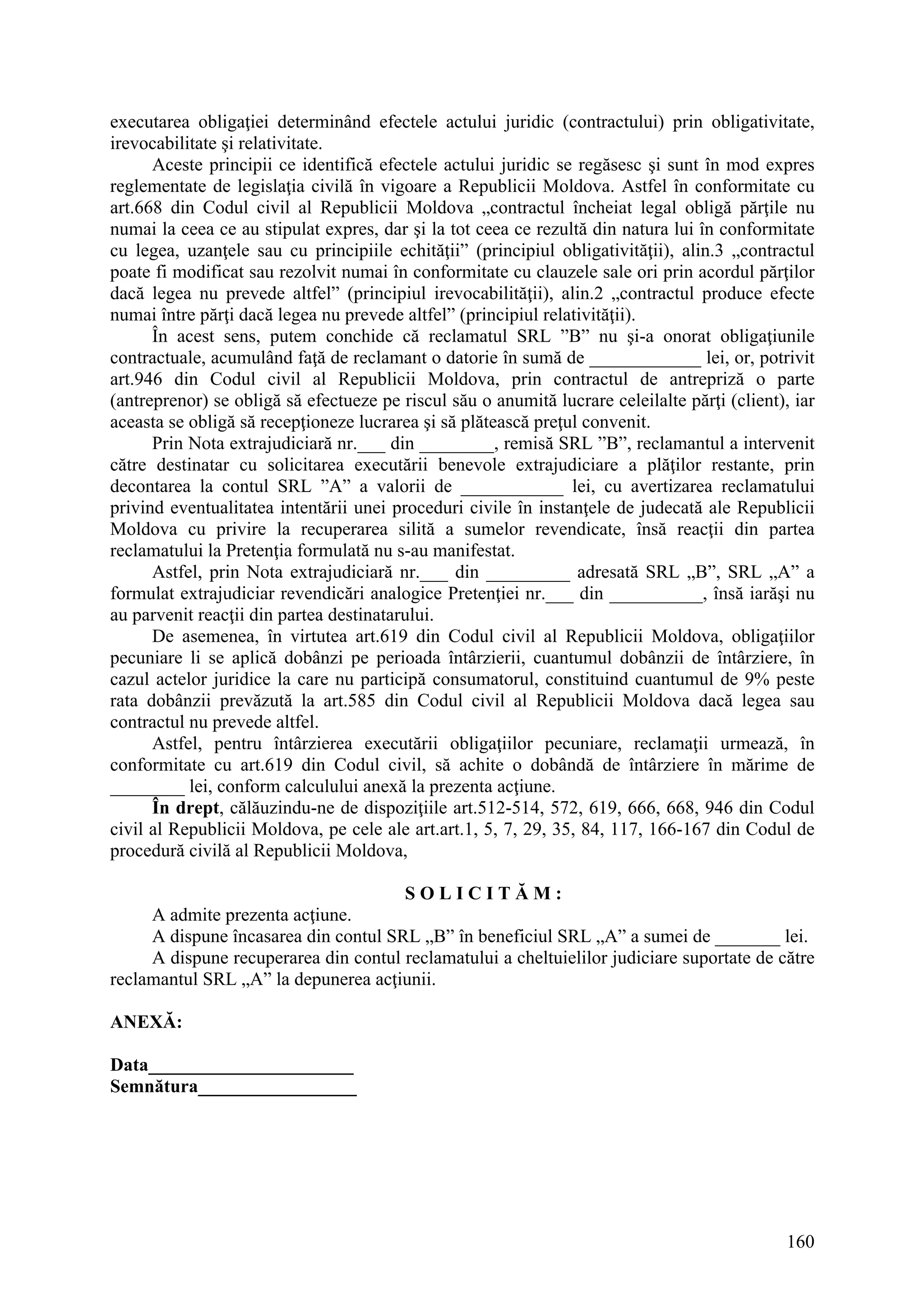 160
executarea obligaţiei determinând efectele actului juridic (contractului) prin obligativitate,
irevocabilitate şi relativitate.
Aceste principii ce identifică efectele actului juridic se regăsesc şi sunt în mod expres
reglementate de legislaţia civilă în vigoare a Republicii Moldova. Astfel în conformitate cu
art.668 din Codul civil al Republicii Moldova „contractul încheiat legal obligă părţile nu
numai la ceea ce au stipulat expres, dar şi la tot ceea ce rezultă din natura lui în conformitate
cu legea, uzanţele sau cu principiile echităţii” (principiul obligativităţii), alin.3 „contractul
poate fi modificat sau rezolvit numai în conformitate cu clauzele sale ori prin acordul părţilor
dacă legea nu prevede altfel” (principiul irevocabilităţii), alin.2 „contractul produce efecte
numai între părţi dacă legea nu prevede altfel” (principiul relativităţii).
În acest sens, putem conchide că reclamatul SRL ”B” nu şi-a onorat obligaţiunile
contractuale, acumulând faţă de reclamant o datorie în sumă de ____________ lei, or, potrivit
art.946 din Codul civil al Republicii Moldova, prin contractul de antrepriză o parte
(antreprenor) se obligă să efectueze pe riscul său o anumită lucrare celeilalte părţi (client), iar
aceasta se obligă să recepţioneze lucrarea şi să plătească preţul convenit.
Prin Nota extrajudiciară nr.___ din ________, remisă SRL ”B”, reclamantul a intervenit
către destinatar cu solicitarea executării benevole extrajudiciare a plăţilor restante, prin
decontarea la contul SRL ”A” a valorii de ___________ lei, cu avertizarea reclamatului
privind eventualitatea intentării unei proceduri civile în instanţele de judecată ale Republicii
Moldova cu privire la recuperarea silită a sumelor revendicate, însă reacţii din partea
reclamatului la Pretenţia formulată nu s-au manifestat.
Astfel, prin Nota extrajudiciară nr.___ din _________ adresată SRL „B”, SRL „A” a
formulat extrajudiciar revendicări analogice Pretenţiei nr.___ din __________, însă iarăşi nu
au parvenit reacţii din partea destinatarului.
De asemenea, în virtutea art.619 din Codul civil al Republicii Moldova, obligaţiilor
pecuniare li se aplică dobânzi pe perioada întârzierii, cuantumul dobânzii de întârziere, în
cazul actelor juridice la care nu participă consumatorul, constituind cuantumul de 9% peste
rata dobânzii prevăzută la art.585 din Codul civil al Republicii Moldova dacă legea sau
contractul nu prevede altfel.
Astfel, pentru întârzierea executării obligaţiilor pecuniare, reclamaţii urmează, în
conformitate cu art.619 din Codul civil, să achite o dobândă de întârziere în mărime de
________ lei, conform calculului anexă la prezenta acţiune.
În drept, călăuzindu-ne de dispoziţiile art.512-514, 572, 619, 666, 668, 946 din Codul
civil al Republicii Moldova, pe cele ale art.art.1, 5, 7, 29, 35, 84, 117, 166-167 din Codul de
procedură civilă al Republicii Moldova,
S O L I C I T Ă M :
A admite prezenta acţiune.
A dispune încasarea din contul SRL „B” în beneficiul SRL „A” a sumei de _______ lei.
A dispune recuperarea din contul reclamatului a cheltuielilor judiciare suportate de către
reclamantul SRL „A” la depunerea acţiunii.
ANEXĂ:
Data______________________
Semnătura_________________
 