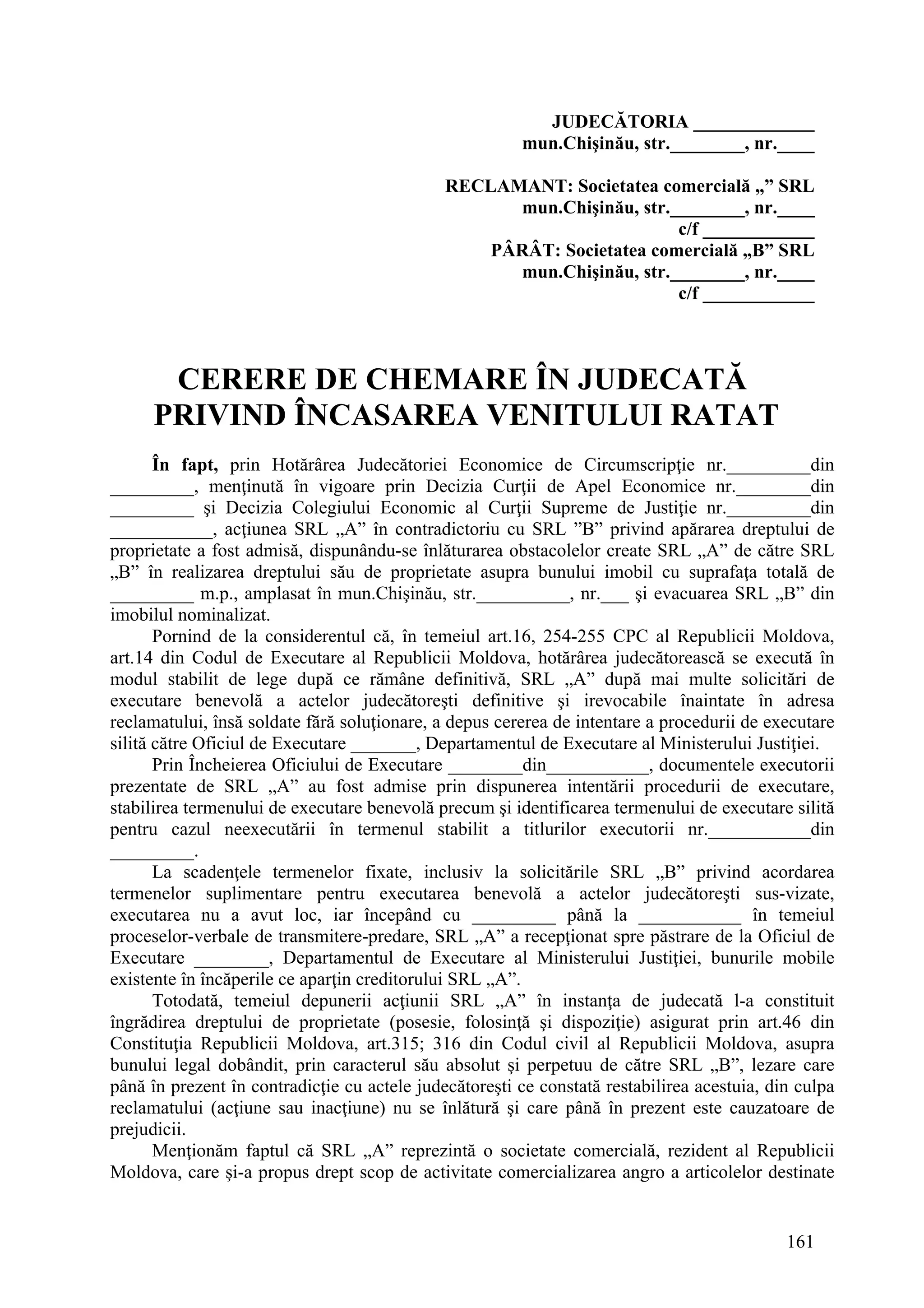 161
JUDECĂTORIA _____________
mun.Chişinău, str.________, nr.____
RECLAMANT: Societatea comercială „” SRL
mun.Chişinău, str.________, nr.____
c/f ____________
PÂRÂT: Societatea comercială „B” SRL
mun.Chişinău, str.________, nr.____
c/f ____________
CERERE DE CHEMARE ÎN JUDECATĂ
PRIVIND ÎNCASAREA VENITULUI RATAT
În fapt, prin Hotărârea Judecătoriei Economice de Circumscripţie nr._________din
_________, menţinută în vigoare prin Decizia Curţii de Apel Economice nr.________din
_________ şi Decizia Colegiului Economic al Curţii Supreme de Justiţie nr._________din
___________, acţiunea SRL „A” în contradictoriu cu SRL ”B” privind apărarea dreptului de
proprietate a fost admisă, dispunându-se înlăturarea obstacolelor create SRL „A” de către SRL
„B” în realizarea dreptului său de proprietate asupra bunului imobil cu suprafaţa totală de
_________ m.p., amplasat în mun.Chişinău, str.__________, nr.___ şi evacuarea SRL „B” din
imobilul nominalizat.
Pornind de la considerentul că, în temeiul art.16, 254-255 CPC al Republicii Moldova,
art.14 din Codul de Executare al Republicii Moldova, hotărârea judecătorească se execută în
modul stabilit de lege după ce rămâne definitivă, SRL „A” după mai multe solicitări de
executare benevolă a actelor judecătoreşti definitive şi irevocabile înaintate în adresa
reclamatului, însă soldate fără soluţionare, a depus cererea de intentare a procedurii de executare
silită către Oficiul de Executare _______, Departamentul de Executare al Ministerului Justiţiei.
Prin Încheierea Oficiului de Executare ________din___________, documentele executorii
prezentate de SRL „A” au fost admise prin dispunerea intentării procedurii de executare,
stabilirea termenului de executare benevolă precum şi identificarea termenului de executare silită
pentru cazul neexecutării în termenul stabilit a titlurilor executorii nr.___________din
_________.
La scadenţele termenelor fixate, inclusiv la solicitările SRL „B” privind acordarea
termenelor suplimentare pentru executarea benevolă a actelor judecătoreşti sus-vizate,
executarea nu a avut loc, iar începând cu _________ până la ___________ în temeiul
proceselor-verbale de transmitere-predare, SRL „A” a recepţionat spre păstrare de la Oficiul de
Executare ________, Departamentul de Executare al Ministerului Justiţiei, bunurile mobile
existente în încăperile ce aparţin creditorului SRL „A”.
Totodată, temeiul depunerii acţiunii SRL „A” în instanţa de judecată l-a constituit
îngrădirea dreptului de proprietate (posesie, folosinţă şi dispoziţie) asigurat prin art.46 din
Constituţia Republicii Moldova, art.315; 316 din Codul civil al Republicii Moldova, asupra
bunului legal dobândit, prin caracterul său absolut şi perpetuu de către SRL „B”, lezare care
până în prezent în contradicţie cu actele judecătoreşti ce constată restabilirea acestuia, din culpa
reclamatului (acţiune sau inacţiune) nu se înlătură şi care până în prezent este cauzatoare de
prejudicii.
Menţionăm faptul că SRL „A” reprezintă o societate comercială, rezident al Republicii
Moldova, care şi-a propus drept scop de activitate comercializarea angro a articolelor destinate
 