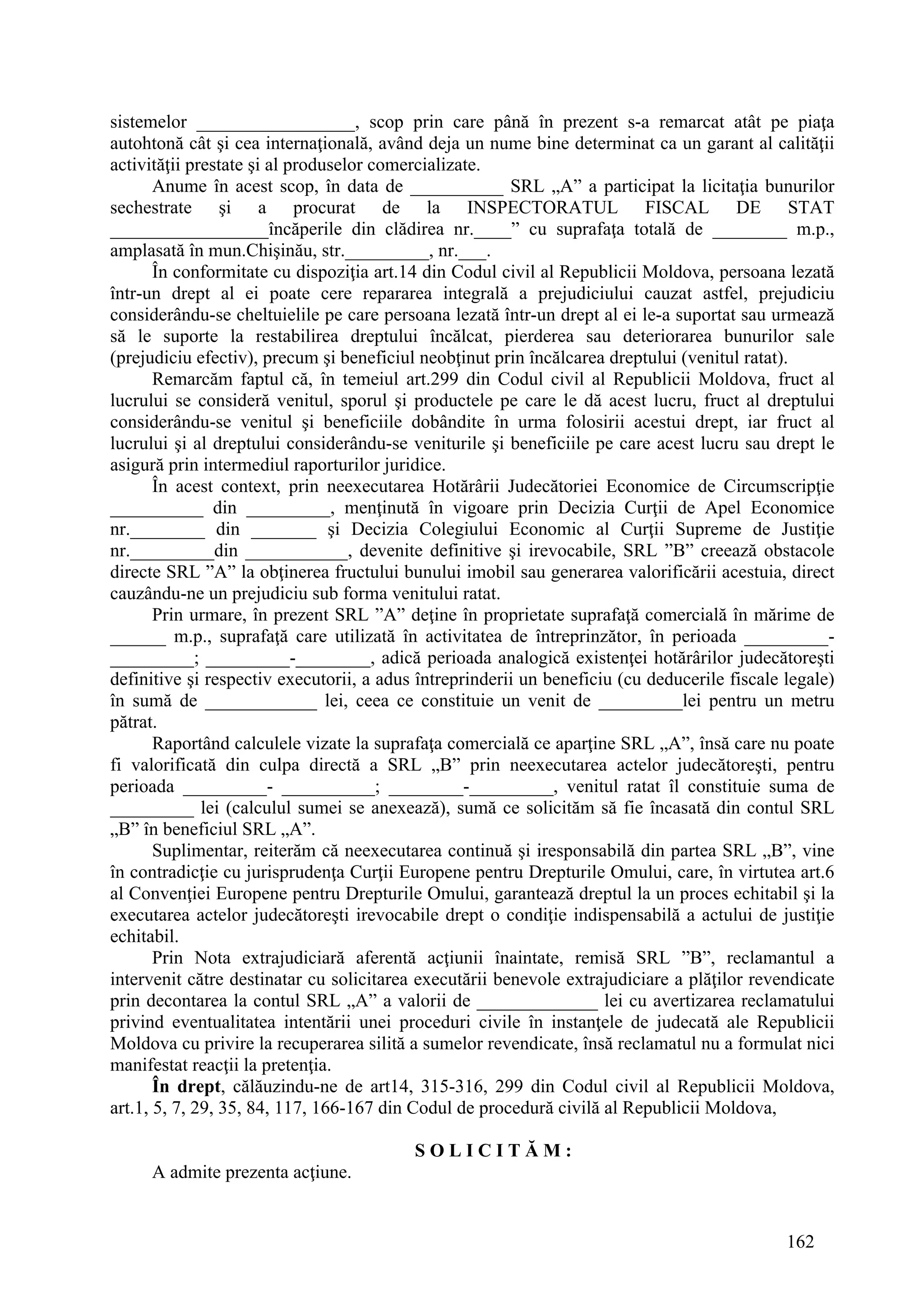162
sistemelor _________________, scop prin care până în prezent s-a remarcat atât pe piaţa
autohtonă cât şi cea internaţională, având deja un nume bine determinat ca un garant al calităţii
activităţii prestate şi al produselor comercializate.
Anume în acest scop, în data de __________ SRL „A” a participat la licitaţia bunurilor
sechestrate şi a procurat de la INSPECTORATUL FISCAL DE STAT
_________________încăperile din clădirea nr.____” cu suprafaţa totală de ________ m.p.,
amplasată în mun.Chişinău, str._________, nr.___.
În conformitate cu dispoziţia art.14 din Codul civil al Republicii Moldova, persoana lezată
într-un drept al ei poate cere repararea integrală a prejudiciului cauzat astfel, prejudiciu
considerându-se cheltuielile pe care persoana lezată într-un drept al ei le-a suportat sau urmează
să le suporte la restabilirea dreptului încălcat, pierderea sau deteriorarea bunurilor sale
(prejudiciu efectiv), precum şi beneficiul neobţinut prin încălcarea dreptului (venitul ratat).
Remarcăm faptul că, în temeiul art.299 din Codul civil al Republicii Moldova, fruct al
lucrului se consideră venitul, sporul şi productele pe care le dă acest lucru, fruct al dreptului
considerându-se venitul şi beneficiile dobândite în urma folosirii acestui drept, iar fruct al
lucrului şi al dreptului considerându-se veniturile şi beneficiile pe care acest lucru sau drept le
asigură prin intermediul raporturilor juridice.
În acest context, prin neexecutarea Hotărârii Judecătoriei Economice de Circumscripţie
__________ din _________, menţinută în vigoare prin Decizia Curţii de Apel Economice
nr.________ din _______ şi Decizia Colegiului Economic al Curţii Supreme de Justiţie
nr._________din ___________, devenite definitive şi irevocabile, SRL ”B” creează obstacole
directe SRL ”A” la obţinerea fructului bunului imobil sau generarea valorificării acestuia, direct
cauzându-ne un prejudiciu sub forma venitului ratat.
Prin urmare, în prezent SRL ”A” deţine în proprietate suprafaţă comercială în mărime de
______ m.p., suprafaţă care utilizată în activitatea de întreprinzător, în perioada _________-
_________; _________-________, adică perioada analogică existenţei hotărârilor judecătoreşti
definitive şi respectiv executorii, a adus întreprinderii un beneficiu (cu deducerile fiscale legale)
în sumă de ____________ lei, ceea ce constituie un venit de _________lei pentru un metru
pătrat.
Raportând calculele vizate la suprafaţa comercială ce aparţine SRL „A”, însă care nu poate
fi valorificată din culpa directă a SRL „B” prin neexecutarea actelor judecătoreşti, pentru
perioada _________- __________; ________-_________, venitul ratat îl constituie suma de
_________ lei (calculul sumei se anexează), sumă ce solicităm să fie încasată din contul SRL
„B” în beneficiul SRL „A”.
Suplimentar, reiterăm că neexecutarea continuă şi iresponsabilă din partea SRL „B”, vine
în contradicţie cu jurisprudenţa Curţii Europene pentru Drepturile Omului, care, în virtutea art.6
al Convenţiei Europene pentru Drepturile Omului, garantează dreptul la un proces echitabil şi la
executarea actelor judecătoreşti irevocabile drept o condiţie indispensabilă a actului de justiţie
echitabil.
Prin Nota extrajudiciară aferentă acţiunii înaintate, remisă SRL ”B”, reclamantul a
intervenit către destinatar cu solicitarea executării benevole extrajudiciare a plăţilor revendicate
prin decontarea la contul SRL „A” a valorii de _____________ lei cu avertizarea reclamatului
privind eventualitatea intentării unei proceduri civile în instanţele de judecată ale Republicii
Moldova cu privire la recuperarea silită a sumelor revendicate, însă reclamatul nu a formulat nici
manifestat reacţii la pretenţia.
În drept, călăuzindu-ne de art14, 315-316, 299 din Codul civil al Republicii Moldova,
art.1, 5, 7, 29, 35, 84, 117, 166-167 din Codul de procedură civilă al Republicii Moldova,
S O L I C I T Ă M :
A admite prezenta acţiune.
 