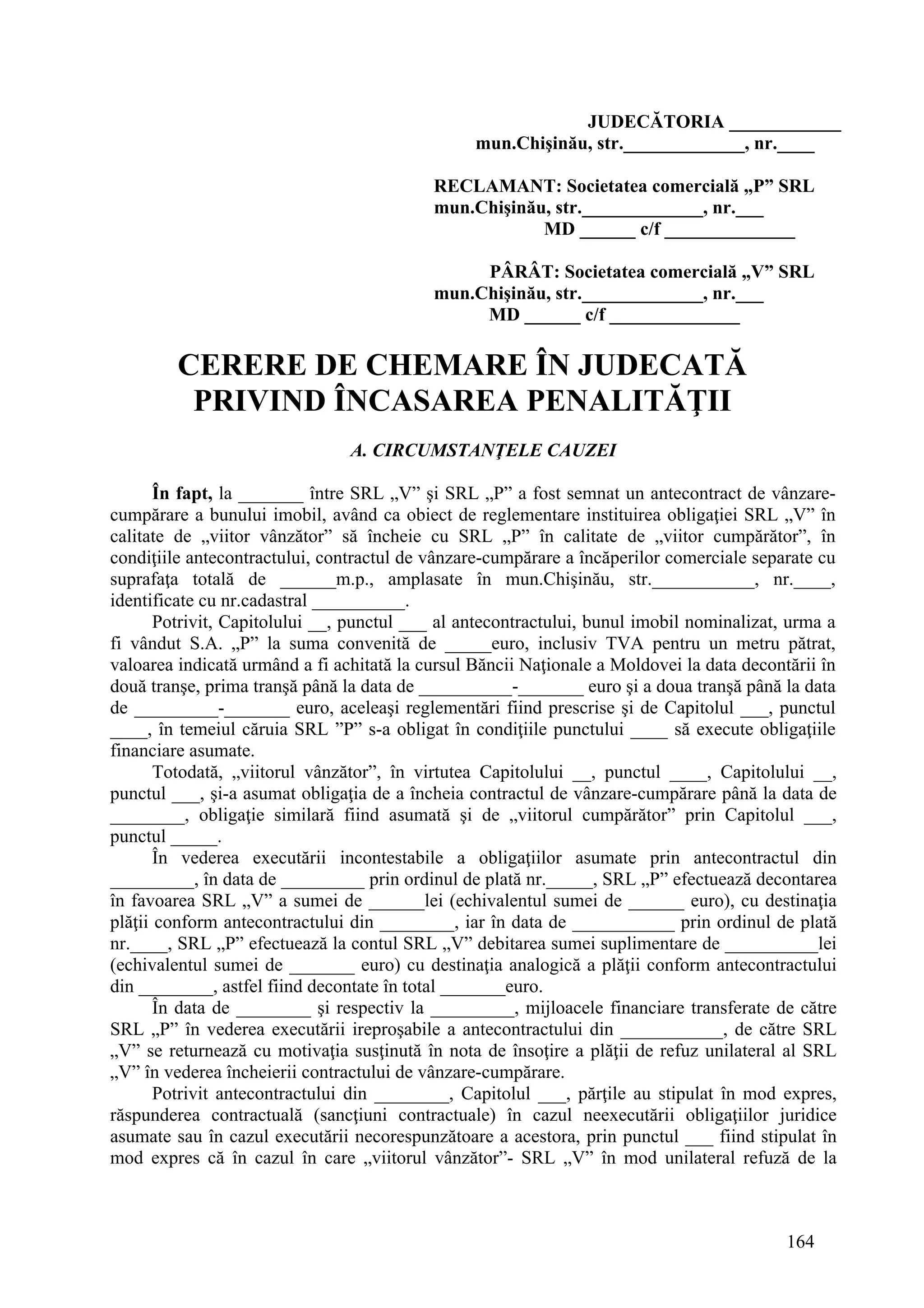 164
JUDECĂTORIA ____________
mun.Chişinău, str._____________, nr.____
RECLAMANT: Societatea comercială „P” SRL
mun.Chişinău, str._____________, nr.___
MD ______ c/f ______________
PÂRÂT: Societatea comercială „V” SRL
mun.Chişinău, str._____________, nr.___
MD ______ c/f ______________
CERERE DE CHEMARE ÎN JUDECATĂ
PRIVIND ÎNCASAREA PENALITĂŢII
A. CIRCUMSTANŢELE CAUZEI
În fapt, la _______ între SRL „V” şi SRL „P” a fost semnat un antecontract de vânzare-
cumpărare a bunului imobil, având ca obiect de reglementare instituirea obligaţiei SRL „V” în
calitate de „viitor vânzător” să încheie cu SRL „P” în calitate de „viitor cumpărător”, în
condiţiile antecontractului, contractul de vânzare-cumpărare a încăperilor comerciale separate cu
suprafaţa totală de ______m.p., amplasate în mun.Chişinău, str.___________, nr.____,
identificate cu nr.cadastral __________.
Potrivit, Capitolului __, punctul ___ al antecontractului, bunul imobil nominalizat, urma a
fi vândut S.A. „P” la suma convenită de _____euro, inclusiv TVA pentru un metru pătrat,
valoarea indicată urmând a fi achitată la cursul Băncii Naţionale a Moldovei la data decontării în
două tranşe, prima tranşă până la data de __________-_______ euro şi a doua tranşă până la data
de _________-_______ euro, aceleaşi reglementări fiind prescrise şi de Capitolul ___, punctul
____, în temeiul căruia SRL ”P” s-a obligat în condiţiile punctului ____ să execute obligaţiile
financiare asumate.
Totodată, „viitorul vânzător”, în virtutea Capitolului __, punctul ____, Capitolului __,
punctul ___, şi-a asumat obligaţia de a încheia contractul de vânzare-cumpărare până la data de
________, obligaţie similară fiind asumată şi de „viitorul cumpărător” prin Capitolul ___,
punctul _____.
În vederea executării incontestabile a obligaţiilor asumate prin antecontractul din
_________, în data de _________ prin ordinul de plată nr._____, SRL „P” efectuează decontarea
în favoarea SRL „V” a sumei de ______lei (echivalentul sumei de ______ euro), cu destinaţia
plăţii conform antecontractului din ________, iar în data de ___________ prin ordinul de plată
nr.____, SRL „P” efectuează la contul SRL „V” debitarea sumei suplimentare de __________lei
(echivalentul sumei de _______ euro) cu destinaţia analogică a plăţii conform antecontractului
din ________, astfel fiind decontate în total _______euro.
În data de ________ şi respectiv la _________, mijloacele financiare transferate de către
SRL „P” în vederea executării ireproşabile a antecontractului din ___________, de către SRL
„V” se returnează cu motivaţia susţinută în nota de însoţire a plăţii de refuz unilateral al SRL
„V” în vederea încheierii contractului de vânzare-cumpărare.
Potrivit antecontractului din ________, Capitolul ___, părţile au stipulat în mod expres,
răspunderea contractuală (sancţiuni contractuale) în cazul neexecutării obligaţiilor juridice
asumate sau în cazul executării necorespunzătoare a acestora, prin punctul ___ fiind stipulat în
mod expres că în cazul în care „viitorul vânzător”- SRL „V” în mod unilateral refuză de la
 