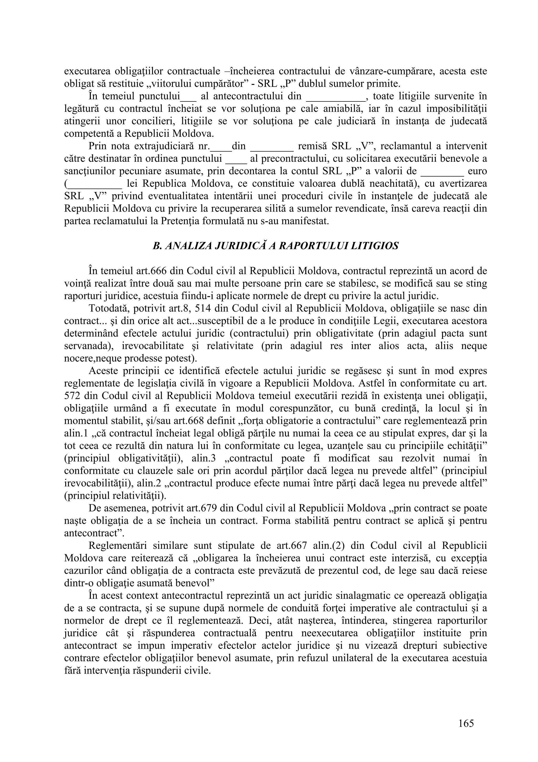 165
executarea obligaţiilor contractuale –încheierea contractului de vânzare-cumpărare, acesta este
obligat să restituie „viitorului cumpărător” - SRL „P” dublul sumelor primite.
În temeiul punctului___ al antecontractului din ___________, toate litigiile survenite în
legătură cu contractul încheiat se vor soluţiona pe cale amiabilă, iar în cazul imposibilităţii
atingerii unor concilieri, litigiile se vor soluţiona pe cale judiciară în instanţa de judecată
competentă a Republicii Moldova.
Prin nota extrajudiciară nr.____din ________ remisă SRL „V”, reclamantul a intervenit
către destinatar în ordinea punctului ____ al precontractului, cu solicitarea executării benevole a
sancţiunilor pecuniare asumate, prin decontarea la contul SRL „P” a valorii de ________ euro
(__________ lei Republica Moldova, ce constituie valoarea dublă neachitată), cu avertizarea
SRL „V” privind eventualitatea intentării unei proceduri civile în instanţele de judecată ale
Republicii Moldova cu privire la recuperarea silită a sumelor revendicate, însă careva reacţii din
partea reclamatului la Pretenţia formulată nu s-au manifestat.
B. ANALIZA JURIDICĂ A RAPORTULUI LITIGIOS
În temeiul art.666 din Codul civil al Republicii Moldova, contractul reprezintă un acord de
voinţă realizat între două sau mai multe persoane prin care se stabilesc, se modifică sau se sting
raporturi juridice, acestuia fiindu-i aplicate normele de drept cu privire la actul juridic.
Totodată, potrivit art.8, 514 din Codul civil al Republicii Moldova, obligaţiile se nasc din
contract... şi din orice alt act...susceptibil de a le produce în condiţiile Legii, executarea acestora
determinând efectele actului juridic (contractului) prin obligativitate (prin adagiul pacta sunt
servanada), irevocabilitate şi relativitate (prin adagiul res inter alios acta, aliis neque
nocere,neque prodesse potest).
Aceste principii ce identifică efectele actului juridic se regăsesc şi sunt în mod expres
reglementate de legislaţia civilă în vigoare a Republicii Moldova. Astfel în conformitate cu art.
572 din Codul civil al Republicii Moldova temeiul executării rezidă în existenţa unei obligaţii,
obligaţiile urmând a fi executate în modul corespunzător, cu bună credinţă, la locul şi în
momentul stabilit, şi/sau art.668 definit „forţa obligatorie a contractului” care reglementează prin
alin.1 „că contractul încheiat legal obligă părţile nu numai la ceea ce au stipulat expres, dar şi la
tot ceea ce rezultă din natura lui în conformitate cu legea, uzanţele sau cu principiile echităţii”
(principiul obligativităţii), alin.3 „contractul poate fi modificat sau rezolvit numai în
conformitate cu clauzele sale ori prin acordul părţilor dacă legea nu prevede altfel” (principiul
irevocabilităţii), alin.2 „contractul produce efecte numai între părţi dacă legea nu prevede altfel”
(principiul relativităţii).
De asemenea, potrivit art.679 din Codul civil al Republicii Moldova „prin contract se poate
naşte obligaţia de a se încheia un contract. Forma stabilită pentru contract se aplică şi pentru
antecontract”.
Reglementări similare sunt stipulate de art.667 alin.(2) din Codul civil al Republicii
Moldova care reiterează că „obligarea la încheierea unui contract este interzisă, cu excepţia
cazurilor când obligaţia de a contracta este prevăzută de prezentul cod, de lege sau dacă reiese
dintr-o obligaţie asumată benevol”
În acest context antecontractul reprezintă un act juridic sinalagmatic ce operează obligaţia
de a se contracta, şi se supune după normele de conduită forţei imperative ale contractului şi a
normelor de drept ce îl reglementează. Deci, atât naşterea, întinderea, stingerea raporturilor
juridice cât şi răspunderea contractuală pentru neexecutarea obligaţiilor instituite prin
antecontract se impun imperativ efectelor actelor juridice şi nu vizează drepturi subiective
contrare efectelor obligaţiilor benevol asumate, prin refuzul unilateral de la executarea acestuia
fără intervenţia răspunderii civile.
 