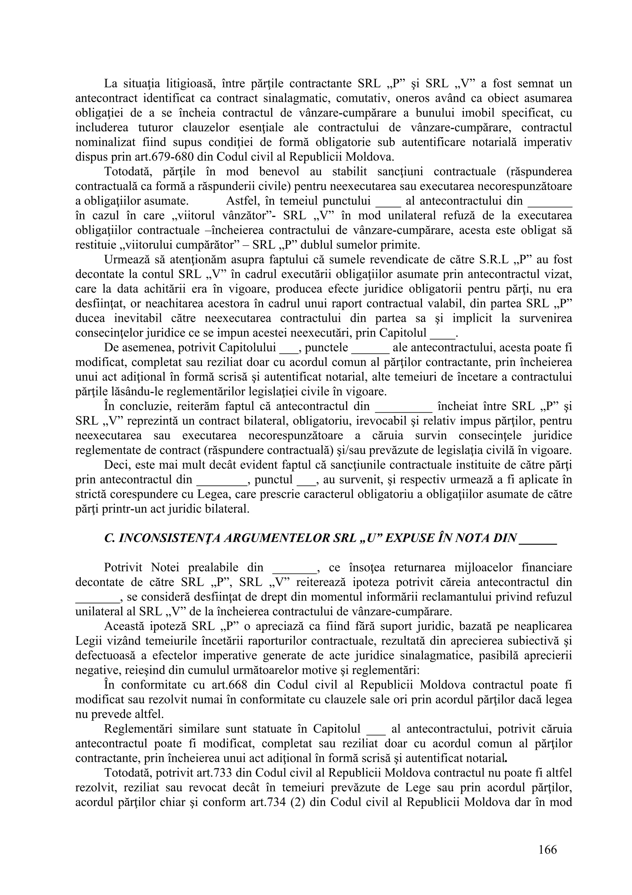 166
La situaţia litigioasă, între părţile contractante SRL „P” şi SRL „V” a fost semnat un
antecontract identificat ca contract sinalagmatic, comutativ, oneros având ca obiect asumarea
obligaţiei de a se încheia contractul de vânzare-cumpărare a bunului imobil specificat, cu
includerea tuturor clauzelor esenţiale ale contractului de vânzare-cumpărare, contractul
nominalizat fiind supus condiţiei de formă obligatorie sub autentificare notarială imperativ
dispus prin art.679-680 din Codul civil al Republicii Moldova.
Totodată, părţile în mod benevol au stabilit sancţiuni contractuale (răspunderea
contractuală ca formă a răspunderii civile) pentru neexecutarea sau executarea necorespunzătoare
a obligaţiilor asumate. Astfel, în temeiul punctului ____ al antecontractului din _______
în cazul în care „viitorul vânzător”- SRL „V” în mod unilateral refuză de la executarea
obligaţiilor contractuale –încheierea contractului de vânzare-cumpărare, acesta este obligat să
restituie „viitorului cumpărător” – SRL „P” dublul sumelor primite.
Urmează să atenţionăm asupra faptului că sumele revendicate de către S.R.L „P” au fost
decontate la contul SRL „V” în cadrul executării obligaţiilor asumate prin antecontractul vizat,
care la data achitării era în vigoare, producea efecte juridice obligatorii pentru părţi, nu era
desfiinţat, or neachitarea acestora în cadrul unui raport contractual valabil, din partea SRL „P”
ducea inevitabil către neexecutarea contractului din partea sa şi implicit la survenirea
consecinţelor juridice ce se impun acestei neexecutări, prin Capitolul ____.
De asemenea, potrivit Capitolului ___, punctele ______ ale antecontractului, acesta poate fi
modificat, completat sau reziliat doar cu acordul comun al părţilor contractante, prin încheierea
unui act adiţional în formă scrisă şi autentificat notarial, alte temeiuri de încetare a contractului
părţile lăsându-le reglementărilor legislaţiei civile în vigoare.
În concluzie, reiterăm faptul că antecontractul din _________ încheiat între SRL „P” şi
SRL „V” reprezintă un contract bilateral, obligatoriu, irevocabil şi relativ impus părţilor, pentru
neexecutarea sau executarea necorespunzătoare a căruia survin consecinţele juridice
reglementate de contract (răspundere contractuală) şi/sau prevăzute de legislaţia civilă în vigoare.
Deci, este mai mult decât evident faptul că sancţiunile contractuale instituite de către părţi
prin antecontractul din ________, punctul ___, au survenit, şi respectiv urmează a fi aplicate în
strictă corespundere cu Legea, care prescrie caracterul obligatoriu a obligaţiilor asumate de către
părţi printr-un act juridic bilateral.
C. INCONSISTENŢA ARGUMENTELOR SRL „U” EXPUSE ÎN NOTA DIN ______
Potrivit Notei prealabile din _______, ce însoţea returnarea mijloacelor financiare
decontate de către SRL „P”, SRL „V” reiterează ipoteza potrivit căreia antecontractul din
_______, se consideră desfiinţat de drept din momentul informării reclamantului privind refuzul
unilateral al SRL „V” de la încheierea contractului de vânzare-cumpărare.
Această ipoteză SRL „P” o apreciază ca fiind fără suport juridic, bazată pe neaplicarea
Legii vizând temeiurile încetării raporturilor contractuale, rezultată din aprecierea subiectivă şi
defectuoasă a efectelor imperative generate de acte juridice sinalagmatice, pasibilă aprecierii
negative, reieşind din cumulul următoarelor motive şi reglementări:
În conformitate cu art.668 din Codul civil al Republicii Moldova contractul poate fi
modificat sau rezolvit numai în conformitate cu clauzele sale ori prin acordul părţilor dacă legea
nu prevede altfel.
Reglementări similare sunt statuate în Capitolul ___ al antecontractului, potrivit căruia
antecontractul poate fi modificat, completat sau reziliat doar cu acordul comun al părţilor
contractante, prin încheierea unui act adiţional în formă scrisă şi autentificat notarial.
Totodată, potrivit art.733 din Codul civil al Republicii Moldova contractul nu poate fi altfel
rezolvit, reziliat sau revocat decât în temeiuri prevăzute de Lege sau prin acordul părţilor,
acordul părţilor chiar şi conform art.734 (2) din Codul civil al Republicii Moldova dar în mod
 