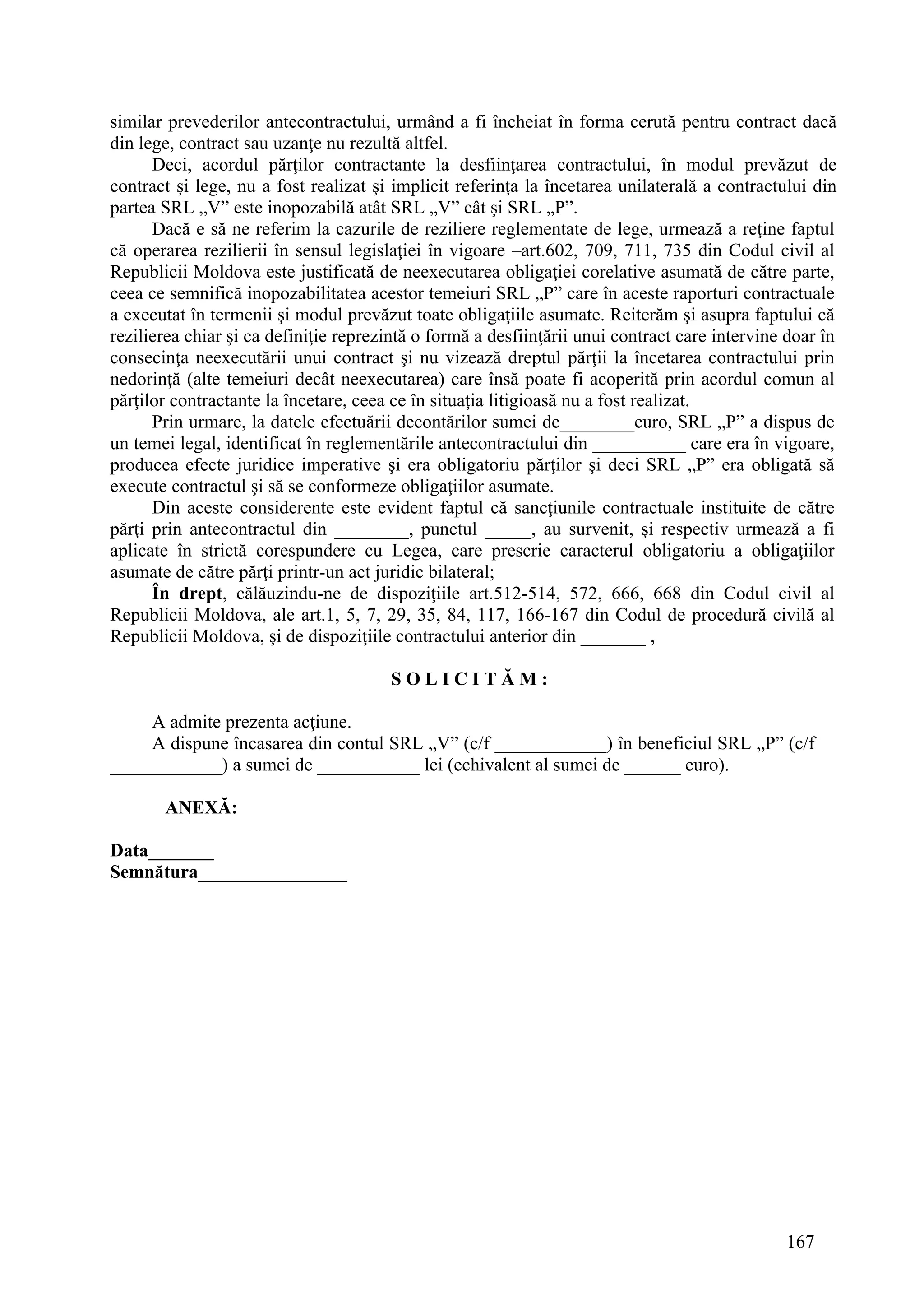 167
similar prevederilor antecontractului, urmând a fi încheiat în forma cerută pentru contract dacă
din lege, contract sau uzanţe nu rezultă altfel.
Deci, acordul părţilor contractante la desfiinţarea contractului, în modul prevăzut de
contract şi lege, nu a fost realizat şi implicit referinţa la încetarea unilaterală a contractului din
partea SRL „V” este inopozabilă atât SRL „V” cât şi SRL „P”.
Dacă e să ne referim la cazurile de reziliere reglementate de lege, urmează a reţine faptul
că operarea rezilierii în sensul legislaţiei în vigoare –art.602, 709, 711, 735 din Codul civil al
Republicii Moldova este justificată de neexecutarea obligaţiei corelative asumată de către parte,
ceea ce semnifică inopozabilitatea acestor temeiuri SRL „P” care în aceste raporturi contractuale
a executat în termenii şi modul prevăzut toate obligaţiile asumate. Reiterăm şi asupra faptului că
rezilierea chiar şi ca definiţie reprezintă o formă a desfiinţării unui contract care intervine doar în
consecinţa neexecutării unui contract şi nu vizează dreptul părţii la încetarea contractului prin
nedorinţă (alte temeiuri decât neexecutarea) care însă poate fi acoperită prin acordul comun al
părţilor contractante la încetare, ceea ce în situaţia litigioasă nu a fost realizat.
Prin urmare, la datele efectuării decontărilor sumei de________euro, SRL „P” a dispus de
un temei legal, identificat în reglementările antecontractului din __________ care era în vigoare,
producea efecte juridice imperative şi era obligatoriu părţilor şi deci SRL „P” era obligată să
execute contractul şi să se conformeze obligaţiilor asumate.
Din aceste considerente este evident faptul că sancţiunile contractuale instituite de către
părţi prin antecontractul din ________, punctul _____, au survenit, şi respectiv urmează a fi
aplicate în strictă corespundere cu Legea, care prescrie caracterul obligatoriu a obligaţiilor
asumate de către părţi printr-un act juridic bilateral;
În drept, călăuzindu-ne de dispoziţiile art.512-514, 572, 666, 668 din Codul civil al
Republicii Moldova, ale art.1, 5, 7, 29, 35, 84, 117, 166-167 din Codul de procedură civilă al
Republicii Moldova, şi de dispoziţiile contractului anterior din _______ ,
S O L I C I T Ă M :
A admite prezenta acţiune.
A dispune încasarea din contul SRL „V” (c/f ____________) în beneficiul SRL „P” (c/f
____________) a sumei de ___________ lei (echivalent al sumei de ______ euro).
ANEXĂ:
Data_______
Semnătura________________
 