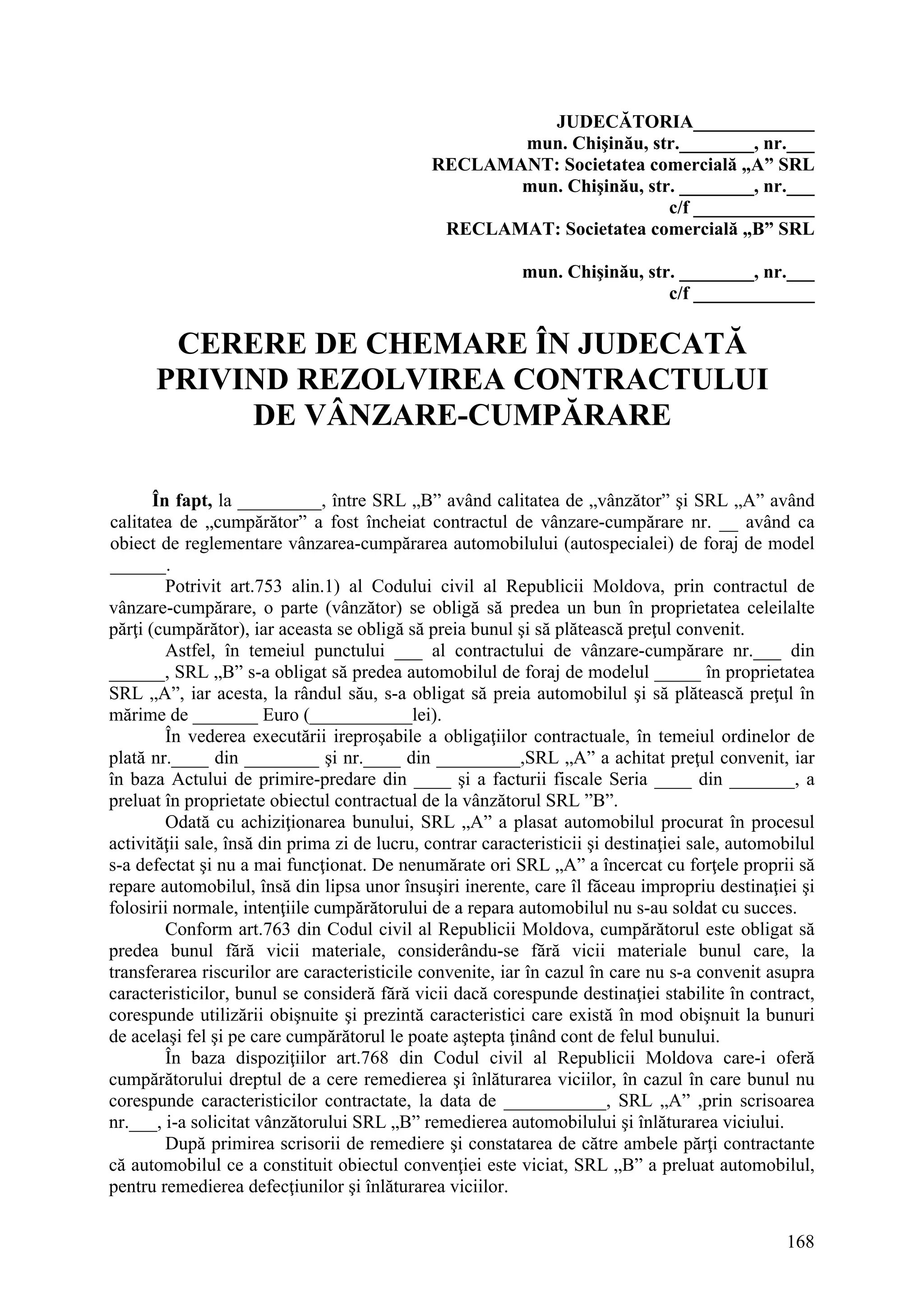 168
JUDECĂTORIA_____________
mun. Chişinău, str.________, nr.___
RECLAMANT: Societatea comercială „A” SRL
mun. Chişinău, str. ________, nr.___
c/f _____________
RECLAMAT: Societatea comercială „B” SRL
mun. Chişinău, str. ________, nr.___
c/f _____________
CERERE DE CHEMARE ÎN JUDECATĂ
PRIVIND REZOLVIREA CONTRACTULUI
DE VÂNZARE-CUMPĂRARE
În fapt, la _________, între SRL „B” având calitatea de „vânzător” şi SRL „A” având
calitatea de „cumpărător” a fost încheiat contractul de vânzare-cumpărare nr. __ având ca
obiect de reglementare vânzarea-cumpărarea automobilului (autospecialei) de foraj de model
______.
Potrivit art.753 alin.1) al Codului civil al Republicii Moldova, prin contractul de
vânzare-cumpărare, o parte (vânzător) se obligă să predea un bun în proprietatea celeilalte
părţi (cumpărător), iar aceasta se obligă să preia bunul şi să plătească preţul convenit.
Astfel, în temeiul punctului ___ al contractului de vânzare-cumpărare nr.___ din
______, SRL „B” s-a obligat să predea automobilul de foraj de modelul _____ în proprietatea
SRL „A”, iar acesta, la rândul său, s-a obligat să preia automobilul şi să plătească preţul în
mărime de _______ Euro (___________lei).
În vederea executării ireproşabile a obligaţiilor contractuale, în temeiul ordinelor de
plată nr.____ din ________ şi nr.____ din _________,SRL „A” a achitat preţul convenit, iar
în baza Actului de primire-predare din ____ şi a facturii fiscale Seria ____ din _______, a
preluat în proprietate obiectul contractual de la vânzătorul SRL ”B”.
Odată cu achiziţionarea bunului, SRL „A” a plasat automobilul procurat în procesul
activităţii sale, însă din prima zi de lucru, contrar caracteristicii şi destinaţiei sale, automobilul
s-a defectat şi nu a mai funcţionat. De nenumărate ori SRL „A” a încercat cu forţele proprii să
repare automobilul, însă din lipsa unor însuşiri inerente, care îl făceau impropriu destinaţiei şi
folosirii normale, intenţiile cumpărătorului de a repara automobilul nu s-au soldat cu succes.
Conform art.763 din Codul civil al Republicii Moldova, cumpărătorul este obligat să
predea bunul fără vicii materiale, considerându-se fără vicii materiale bunul care, la
transferarea riscurilor are caracteristicile convenite, iar în cazul în care nu s-a convenit asupra
caracteristicilor, bunul se consideră fără vicii dacă corespunde destinaţiei stabilite în contract,
corespunde utilizării obişnuite şi prezintă caracteristici care există în mod obişnuit la bunuri
de acelaşi fel şi pe care cumpărătorul le poate aştepta ţinând cont de felul bunului.
În baza dispoziţiilor art.768 din Codul civil al Republicii Moldova care-i oferă
cumpărătorului dreptul de a cere remedierea şi înlăturarea viciilor, în cazul în care bunul nu
corespunde caracteristicilor contractate, la data de ___________, SRL „A” ,prin scrisoarea
nr.___, i-a solicitat vânzătorului SRL „B” remedierea automobilului şi înlăturarea viciului.
După primirea scrisorii de remediere şi constatarea de către ambele părţi contractante
că automobilul ce a constituit obiectul convenţiei este viciat, SRL „B” a preluat automobilul,
pentru remedierea defecţiunilor şi înlăturarea viciilor.
 