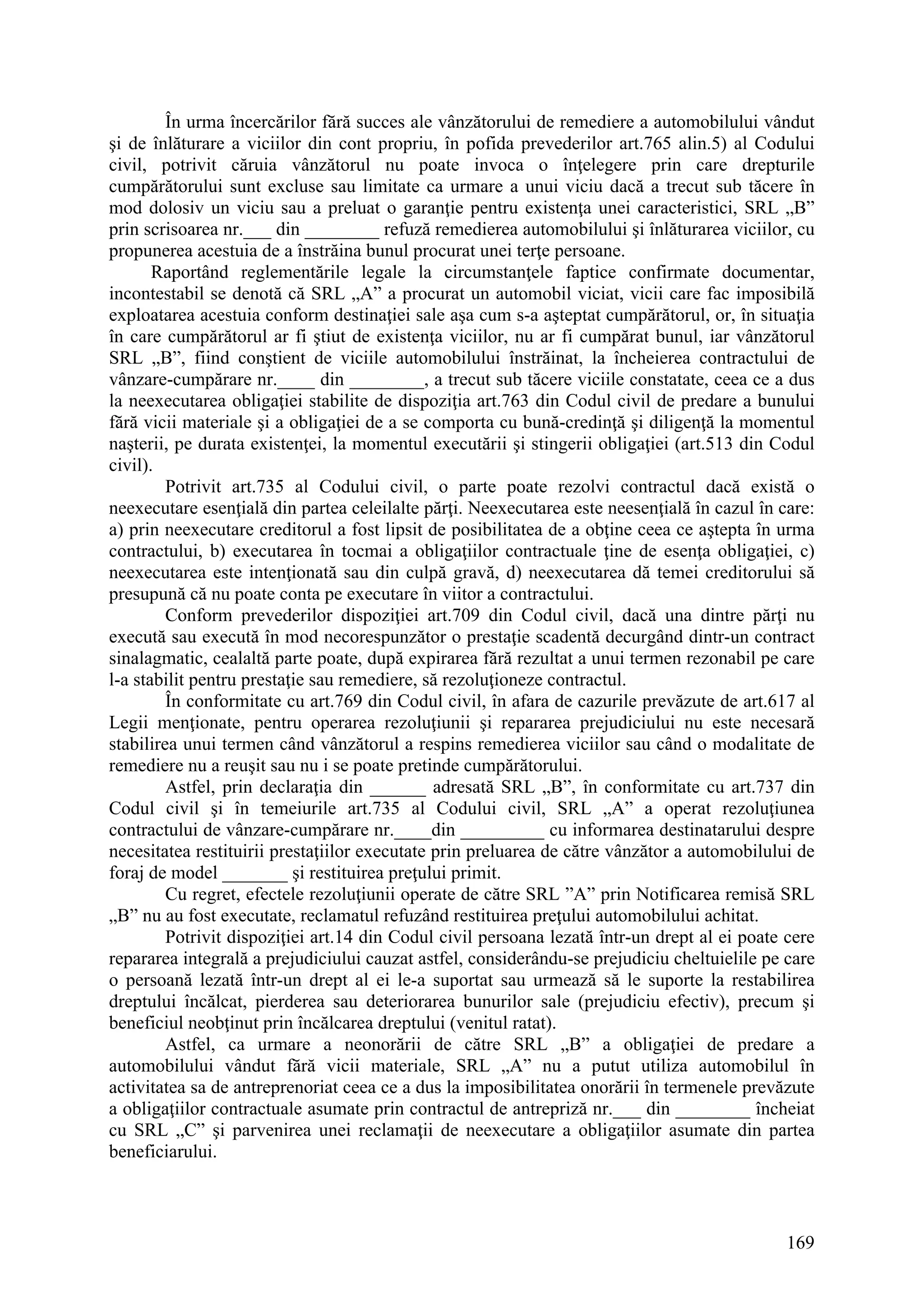 169
În urma încercărilor fără succes ale vânzătorului de remediere a automobilului vândut
şi de înlăturare a viciilor din cont propriu, în pofida prevederilor art.765 alin.5) al Codului
civil, potrivit căruia vânzătorul nu poate invoca o înţelegere prin care drepturile
cumpărătorului sunt excluse sau limitate ca urmare a unui viciu dacă a trecut sub tăcere în
mod dolosiv un viciu sau a preluat o garanţie pentru existenţa unei caracteristici, SRL „B”
prin scrisoarea nr.___ din ________ refuză remedierea automobilului şi înlăturarea viciilor, cu
propunerea acestuia de a înstrăina bunul procurat unei terţe persoane.
Raportând reglementările legale la circumstanţele faptice confirmate documentar,
incontestabil se denotă că SRL „A” a procurat un automobil viciat, vicii care fac imposibilă
exploatarea acestuia conform destinaţiei sale aşa cum s-a aşteptat cumpărătorul, or, în situaţia
în care cumpărătorul ar fi ştiut de existenţa viciilor, nu ar fi cumpărat bunul, iar vânzătorul
SRL „B”, fiind conştient de viciile automobilului înstrăinat, la încheierea contractului de
vânzare-cumpărare nr.____ din ________, a trecut sub tăcere viciile constatate, ceea ce a dus
la neexecutarea obligaţiei stabilite de dispoziţia art.763 din Codul civil de predare a bunului
fără vicii materiale şi a obligaţiei de a se comporta cu bună-credinţă şi diligenţă la momentul
naşterii, pe durata existenţei, la momentul executării şi stingerii obligaţiei (art.513 din Codul
civil).
Potrivit art.735 al Codului civil, o parte poate rezolvi contractul dacă există o
neexecutare esenţială din partea celeilalte părţi. Neexecutarea este neesenţială în cazul în care:
a) prin neexecutare creditorul a fost lipsit de posibilitatea de a obţine ceea ce aştepta în urma
contractului, b) executarea în tocmai a obligaţiilor contractuale ţine de esenţa obligaţiei, c)
neexecutarea este intenţionată sau din culpă gravă, d) neexecutarea dă temei creditorului să
presupună că nu poate conta pe executare în viitor a contractului.
Conform prevederilor dispoziţiei art.709 din Codul civil, dacă una dintre părţi nu
execută sau execută în mod necorespunzător o prestaţie scadentă decurgând dintr-un contract
sinalagmatic, cealaltă parte poate, după expirarea fără rezultat a unui termen rezonabil pe care
l-a stabilit pentru prestaţie sau remediere, să rezoluţioneze contractul.
În conformitate cu art.769 din Codul civil, în afara de cazurile prevăzute de art.617 al
Legii menţionate, pentru operarea rezoluţiunii şi repararea prejudiciului nu este necesară
stabilirea unui termen când vânzătorul a respins remedierea viciilor sau când o modalitate de
remediere nu a reuşit sau nu i se poate pretinde cumpărătorului.
Astfel, prin declaraţia din ______ adresată SRL „B”, în conformitate cu art.737 din
Codul civil şi în temeiurile art.735 al Codului civil, SRL „A” a operat rezoluţiunea
contractului de vânzare-cumpărare nr.____din _________ cu informarea destinatarului despre
necesitatea restituirii prestaţiilor executate prin preluarea de către vânzător a automobilului de
foraj de model _______ şi restituirea preţului primit.
Cu regret, efectele rezoluţiunii operate de către SRL ”A” prin Notificarea remisă SRL
„B” nu au fost executate, reclamatul refuzând restituirea preţului automobilului achitat.
Potrivit dispoziţiei art.14 din Codul civil persoana lezată într-un drept al ei poate cere
repararea integrală a prejudiciului cauzat astfel, considerându-se prejudiciu cheltuielile pe care
o persoană lezată într-un drept al ei le-a suportat sau urmează să le suporte la restabilirea
dreptului încălcat, pierderea sau deteriorarea bunurilor sale (prejudiciu efectiv), precum şi
beneficiul neobţinut prin încălcarea dreptului (venitul ratat).
Astfel, ca urmare a neonorării de către SRL „B” a obligaţiei de predare a
automobilului vândut fără vicii materiale, SRL „A” nu a putut utiliza automobilul în
activitatea sa de antreprenoriat ceea ce a dus la imposibilitatea onorării în termenele prevăzute
a obligaţiilor contractuale asumate prin contractul de antrepriză nr.___ din ________ încheiat
cu SRL „C” şi parvenirea unei reclamaţii de neexecutare a obligaţiilor asumate din partea
beneficiarului.
 