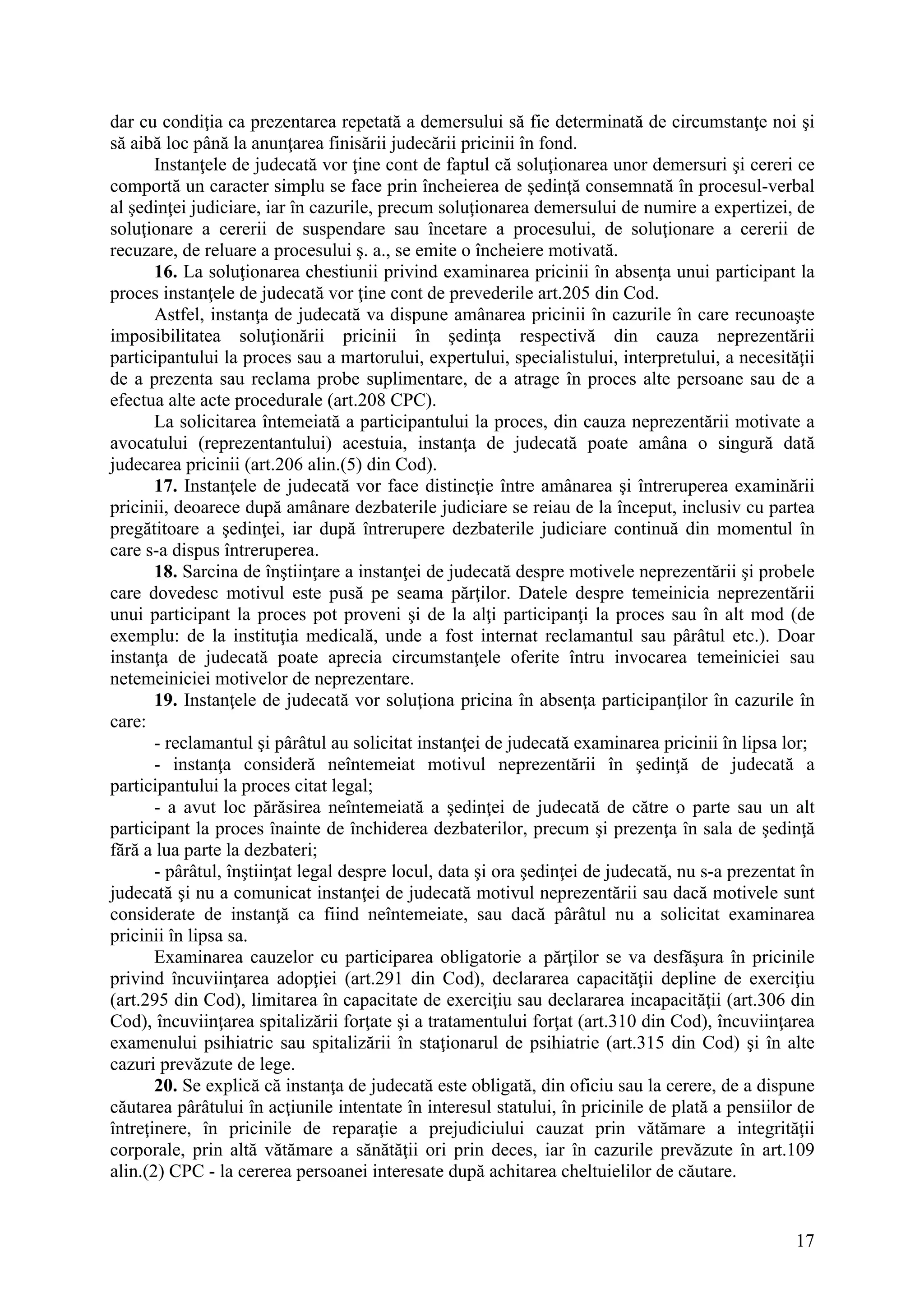 17
dar cu condiţia ca prezentarea repetată a demersului să fie determinată de circumstanţe noi şi
să aibă loc până la anunţarea finisării judecării pricinii în fond.
Instanţele de judecată vor ţine cont de faptul că soluţionarea unor demersuri şi cereri ce
comportă un caracter simplu se face prin încheierea de şedinţă consemnată în procesul-verbal
al şedinţei judiciare, iar în cazurile, precum soluţionarea demersului de numire a expertizei, de
soluţionare a cererii de suspendare sau încetare a procesului, de soluţionare a cererii de
recuzare, de reluare a procesului ş. a., se emite o încheiere motivată.
16. La soluţionarea chestiunii privind examinarea pricinii în absenţa unui participant la
proces instanţele de judecată vor ţine cont de prevederile art.205 din Cod.
Astfel, instanţa de judecată va dispune amânarea pricinii în cazurile în care recunoaşte
imposibilitatea soluţionării pricinii în şedinţa respectivă din cauza neprezentării
participantului la proces sau a martorului, expertului, specialistului, interpretului, a necesităţii
de a prezenta sau reclama probe suplimentare, de a atrage în proces alte persoane sau de a
efectua alte acte procedurale (art.208 CPC).
La solicitarea întemeiată a participantului la proces, din cauza neprezentării motivate a
avocatului (reprezentantului) acestuia, instanţa de judecată poate amâna o singură dată
judecarea pricinii (art.206 alin.(5) din Cod).
17. Instanţele de judecată vor face distincţie între amânarea şi întreruperea examinării
pricinii, deoarece după amânare dezbaterile judiciare se reiau de la început, inclusiv cu partea
pregătitoare a şedinţei, iar după întrerupere dezbaterile judiciare continuă din momentul în
care s-a dispus întreruperea.
18. Sarcina de înştiinţare a instanţei de judecată despre motivele neprezentării şi probele
care dovedesc motivul este pusă pe seama părţilor. Datele despre temeinicia neprezentării
unui participant la proces pot proveni şi de la alţi participanţi la proces sau în alt mod (de
exemplu: de la instituţia medicală, unde a fost internat reclamantul sau pârâtul etc.). Doar
instanţa de judecată poate aprecia circumstanţele oferite întru invocarea temeiniciei sau
netemeiniciei motivelor de neprezentare.
19. Instanţele de judecată vor soluţiona pricina în absenţa participanţilor în cazurile în
care:
- reclamantul şi pârâtul au solicitat instanţei de judecată examinarea pricinii în lipsa lor;
- instanţa consideră neîntemeiat motivul neprezentării în şedinţă de judecată a
participantului la proces citat legal;
- a avut loc părăsirea neîntemeiată a şedinţei de judecată de către o parte sau un alt
participant la proces înainte de închiderea dezbaterilor, precum şi prezenţa în sala de şedinţă
fără a lua parte la dezbateri;
- pârâtul, înştiinţat legal despre locul, data şi ora şedinţei de judecată, nu s-a prezentat în
judecată şi nu a comunicat instanţei de judecată motivul neprezentării sau dacă motivele sunt
considerate de instanţă ca fiind neîntemeiate, sau dacă pârâtul nu a solicitat examinarea
pricinii în lipsa sa.
Examinarea cauzelor cu participarea obligatorie a părţilor se va desfăşura în pricinile
privind încuviinţarea adopţiei (art.291 din Cod), declararea capacităţii depline de exerciţiu
(art.295 din Cod), limitarea în capacitate de exerciţiu sau declararea incapacităţii (art.306 din
Cod), încuviinţarea spitalizării forţate şi a tratamentului forţat (art.310 din Cod), încuviinţarea
examenului psihiatric sau spitalizării în staţionarul de psihiatrie (art.315 din Cod) şi în alte
cazuri prevăzute de lege.
20. Se explică că instanţa de judecată este obligată, din oficiu sau la cerere, de a dispune
căutarea pârâtului în acţiunile intentate în interesul statului, în pricinile de plată a pensiilor de
întreţinere, în pricinile de reparaţie a prejudiciului cauzat prin vătămare a integrităţii
corporale, prin altă vătămare a sănătăţii ori prin deces, iar în cazurile prevăzute în art.109
alin.(2) CPC - la cererea persoanei interesate după achitarea cheltuielilor de căutare.
 
