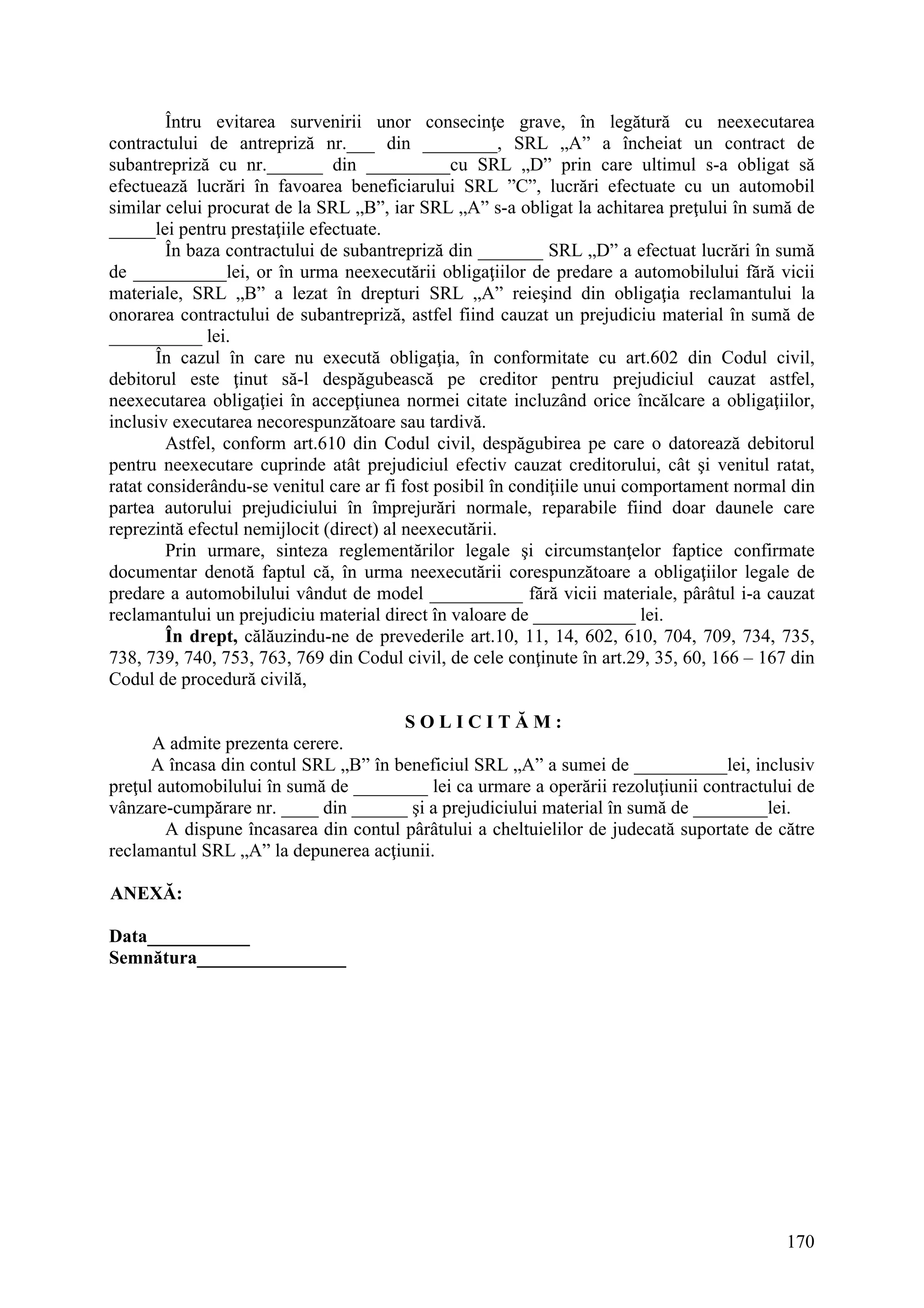 170
Întru evitarea survenirii unor consecinţe grave, în legătură cu neexecutarea
contractului de antrepriză nr.___ din ________, SRL „A” a încheiat un contract de
subantrepriză cu nr.______ din _________cu SRL „D” prin care ultimul s-a obligat să
efectuează lucrări în favoarea beneficiarului SRL ”C”, lucrări efectuate cu un automobil
similar celui procurat de la SRL „B”, iar SRL „A” s-a obligat la achitarea preţului în sumă de
_____lei pentru prestaţiile efectuate.
În baza contractului de subantrepriză din _______ SRL „D” a efectuat lucrări în sumă
de __________lei, or în urma neexecutării obligaţiilor de predare a automobilului fără vicii
materiale, SRL „B” a lezat în drepturi SRL „A” reieşind din obligaţia reclamantului la
onorarea contractului de subantrepriză, astfel fiind cauzat un prejudiciu material în sumă de
__________ lei.
În cazul în care nu execută obligaţia, în conformitate cu art.602 din Codul civil,
debitorul este ţinut să-l despăgubească pe creditor pentru prejudiciul cauzat astfel,
neexecutarea obligaţiei în accepţiunea normei citate incluzând orice încălcare a obligaţiilor,
inclusiv executarea necorespunzătoare sau tardivă.
Astfel, conform art.610 din Codul civil, despăgubirea pe care o datorează debitorul
pentru neexecutare cuprinde atât prejudiciul efectiv cauzat creditorului, cât şi venitul ratat,
ratat considerându-se venitul care ar fi fost posibil în condiţiile unui comportament normal din
partea autorului prejudiciului în împrejurări normale, reparabile fiind doar daunele care
reprezintă efectul nemijlocit (direct) al neexecutării.
Prin urmare, sinteza reglementărilor legale şi circumstanţelor faptice confirmate
documentar denotă faptul că, în urma neexecutării corespunzătoare a obligaţiilor legale de
predare a automobilului vândut de model __________ fără vicii materiale, pârâtul i-a cauzat
reclamantului un prejudiciu material direct în valoare de ___________ lei.
În drept, călăuzindu-ne de prevederile art.10, 11, 14, 602, 610, 704, 709, 734, 735,
738, 739, 740, 753, 763, 769 din Codul civil, de cele conţinute în art.29, 35, 60, 166 – 167 din
Codul de procedură civilă,
S O L I C I T Ă M :
A admite prezenta cerere.
A încasa din contul SRL „B” în beneficiul SRL „A” a sumei de __________lei, inclusiv
preţul automobilului în sumă de ________ lei ca urmare a operării rezoluţiunii contractului de
vânzare-cumpărare nr. ____ din ______ şi a prejudiciului material în sumă de ________lei.
A dispune încasarea din contul pârâtului a cheltuielilor de judecată suportate de către
reclamantul SRL „A” la depunerea acţiunii.
ANEXĂ:
Data___________
Semnătura________________
 