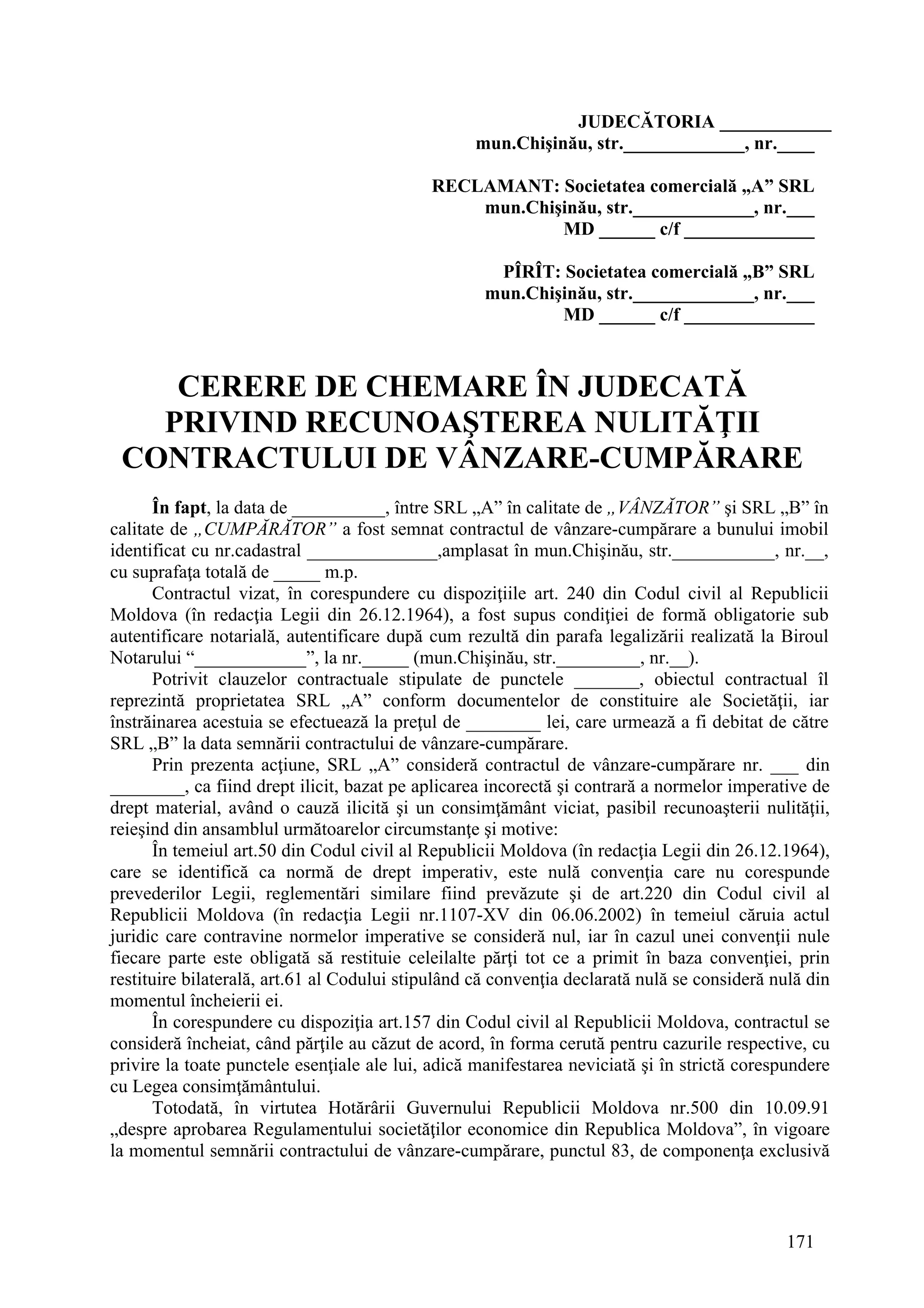171
JUDECĂTORIA ____________
mun.Chişinău, str._____________, nr.____
RECLAMANT: Societatea comercială „A” SRL
mun.Chişinău, str._____________, nr.___
MD ______ c/f ______________
PÎRÎT: Societatea comercială „B” SRL
mun.Chişinău, str._____________, nr.___
MD ______ c/f ______________
CERERE DE CHEMARE ÎN JUDECATĂ
PRIVIND RECUNOAŞTEREA NULITĂŢII
CONTRACTULUI DE VÂNZARE-CUMPĂRARE
În fapt, la data de __________, între SRL „A” în calitate de „VÂNZĂTOR” şi SRL „B” în
calitate de „CUMPĂRĂTOR” a fost semnat contractul de vânzare-cumpărare a bunului imobil
identificat cu nr.cadastral ______________,amplasat în mun.Chişinău, str.___________, nr.__,
cu suprafaţa totală de _____ m.p.
Contractul vizat, în corespundere cu dispoziţiile art. 240 din Codul civil al Republicii
Moldova (în redacţia Legii din 26.12.1964), a fost supus condiţiei de formă obligatorie sub
autentificare notarială, autentificare după cum rezultă din parafa legalizării realizată la Biroul
Notarului “____________”, la nr._____ (mun.Chişinău, str._________, nr.__).
Potrivit clauzelor contractuale stipulate de punctele _______, obiectul contractual îl
reprezintă proprietatea SRL „A” conform documentelor de constituire ale Societăţii, iar
înstrăinarea acestuia se efectuează la preţul de ________ lei, care urmează a fi debitat de către
SRL „B” la data semnării contractului de vânzare-cumpărare.
Prin prezenta acţiune, SRL „A” consideră contractul de vânzare-cumpărare nr. ___ din
________, ca fiind drept ilicit, bazat pe aplicarea incorectă şi contrară a normelor imperative de
drept material, având o cauză ilicită şi un consimţământ viciat, pasibil recunoaşterii nulităţii,
reieşind din ansamblul următoarelor circumstanţe şi motive:
În temeiul art.50 din Codul civil al Republicii Moldova (în redacţia Legii din 26.12.1964),
care se identifică ca normă de drept imperativ, este nulă convenţia care nu corespunde
prevederilor Legii, reglementări similare fiind prevăzute şi de art.220 din Codul civil al
Republicii Moldova (în redacţia Legii nr.1107-XV din 06.06.2002) în temeiul căruia actul
juridic care contravine normelor imperative se consideră nul, iar în cazul unei convenţii nule
fiecare parte este obligată să restituie celeilalte părţi tot ce a primit în baza convenţiei, prin
restituire bilaterală, art.61 al Codului stipulând că convenţia declarată nulă se consideră nulă din
momentul încheierii ei.
În corespundere cu dispoziţia art.157 din Codul civil al Republicii Moldova, contractul se
consideră încheiat, când părţile au căzut de acord, în forma cerută pentru cazurile respective, cu
privire la toate punctele esenţiale ale lui, adică manifestarea neviciată şi în strictă corespundere
cu Legea consimţământului.
Totodată, în virtutea Hotărârii Guvernului Republicii Moldova nr.500 din 10.09.91
„despre aprobarea Regulamentului societăţilor economice din Republica Moldova”, în vigoare
la momentul semnării contractului de vânzare-cumpărare, punctul 83, de componenţa exclusivă
 