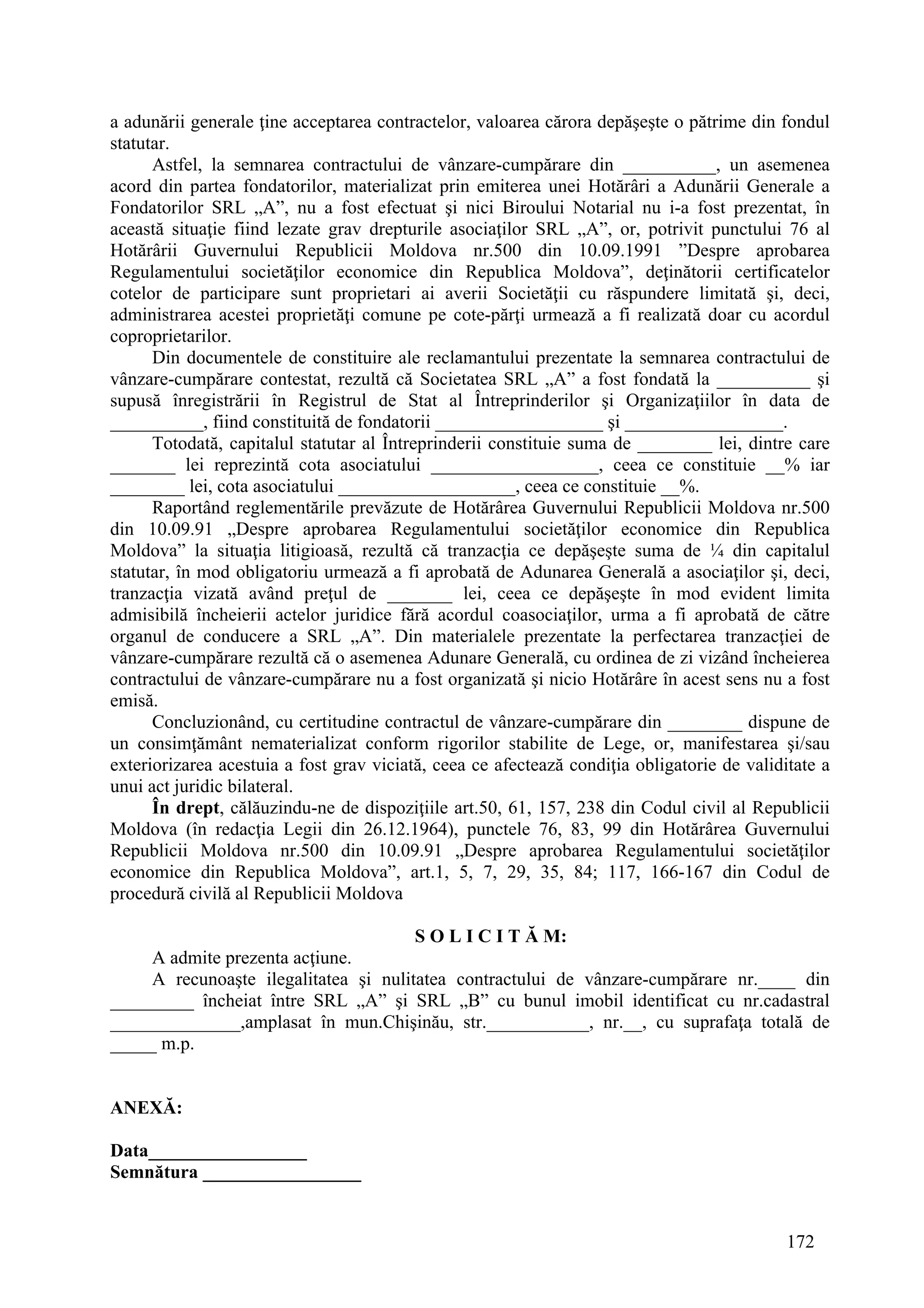 172
a adunării generale ţine acceptarea contractelor, valoarea cărora depăşeşte o pătrime din fondul
statutar.
Astfel, la semnarea contractului de vânzare-cumpărare din __________, un asemenea
acord din partea fondatorilor, materializat prin emiterea unei Hotărâri a Adunării Generale a
Fondatorilor SRL „A”, nu a fost efectuat şi nici Biroului Notarial nu i-a fost prezentat, în
această situaţie fiind lezate grav drepturile asociaţilor SRL „A”, or, potrivit punctului 76 al
Hotărârii Guvernului Republicii Moldova nr.500 din 10.09.1991 ”Despre aprobarea
Regulamentului societăţilor economice din Republica Moldova”, deţinătorii certificatelor
cotelor de participare sunt proprietari ai averii Societăţii cu răspundere limitată şi, deci,
administrarea acestei proprietăţi comune pe cote-părţi urmează a fi realizată doar cu acordul
coproprietarilor.
Din documentele de constituire ale reclamantului prezentate la semnarea contractului de
vânzare-cumpărare contestat, rezultă că Societatea SRL „A” a fost fondată la __________ şi
supusă înregistrării în Registrul de Stat al Întreprinderilor şi Organizaţiilor în data de
__________, fiind constituită de fondatorii __________________ şi _________________.
Totodată, capitalul statutar al Întreprinderii constituie suma de ________ lei, dintre care
_______ lei reprezintă cota asociatului __________________, ceea ce constituie __% iar
________ lei, cota asociatului ___________________, ceea ce constituie __%.
Raportând reglementările prevăzute de Hotărârea Guvernului Republicii Moldova nr.500
din 10.09.91 „Despre aprobarea Regulamentului societăţilor economice din Republica
Moldova” la situaţia litigioasă, rezultă că tranzacţia ce depăşeşte suma de ¼ din capitalul
statutar, în mod obligatoriu urmează a fi aprobată de Adunarea Generală a asociaţilor şi, deci,
tranzacţia vizată având preţul de _______ lei, ceea ce depăşeşte în mod evident limita
admisibilă încheierii actelor juridice fără acordul coasociaţilor, urma a fi aprobată de către
organul de conducere a SRL „A”. Din materialele prezentate la perfectarea tranzacţiei de
vânzare-cumpărare rezultă că o asemenea Adunare Generală, cu ordinea de zi vizând încheierea
contractului de vânzare-cumpărare nu a fost organizată şi nicio Hotărâre în acest sens nu a fost
emisă.
Concluzionând, cu certitudine contractul de vânzare-cumpărare din ________ dispune de
un consimţământ nematerializat conform rigorilor stabilite de Lege, or, manifestarea şi/sau
exteriorizarea acestuia a fost grav viciată, ceea ce afectează condiţia obligatorie de validitate a
unui act juridic bilateral.
În drept, călăuzindu-ne de dispoziţiile art.50, 61, 157, 238 din Codul civil al Republicii
Moldova (în redacţia Legii din 26.12.1964), punctele 76, 83, 99 din Hotărârea Guvernului
Republicii Moldova nr.500 din 10.09.91 „Despre aprobarea Regulamentului societăţilor
economice din Republica Moldova”, art.1, 5, 7, 29, 35, 84; 117, 166-167 din Codul de
procedură civilă al Republicii Moldova
S O L I C I T Ă M:
A admite prezenta acţiune.
A recunoaşte ilegalitatea şi nulitatea contractului de vânzare-cumpărare nr.____ din
_________ încheiat între SRL „A” şi SRL „B” cu bunul imobil identificat cu nr.cadastral
______________,amplasat în mun.Chişinău, str.___________, nr.__, cu suprafaţa totală de
_____ m.p.
ANEXĂ:
Data_________________
Semnătura _________________
 