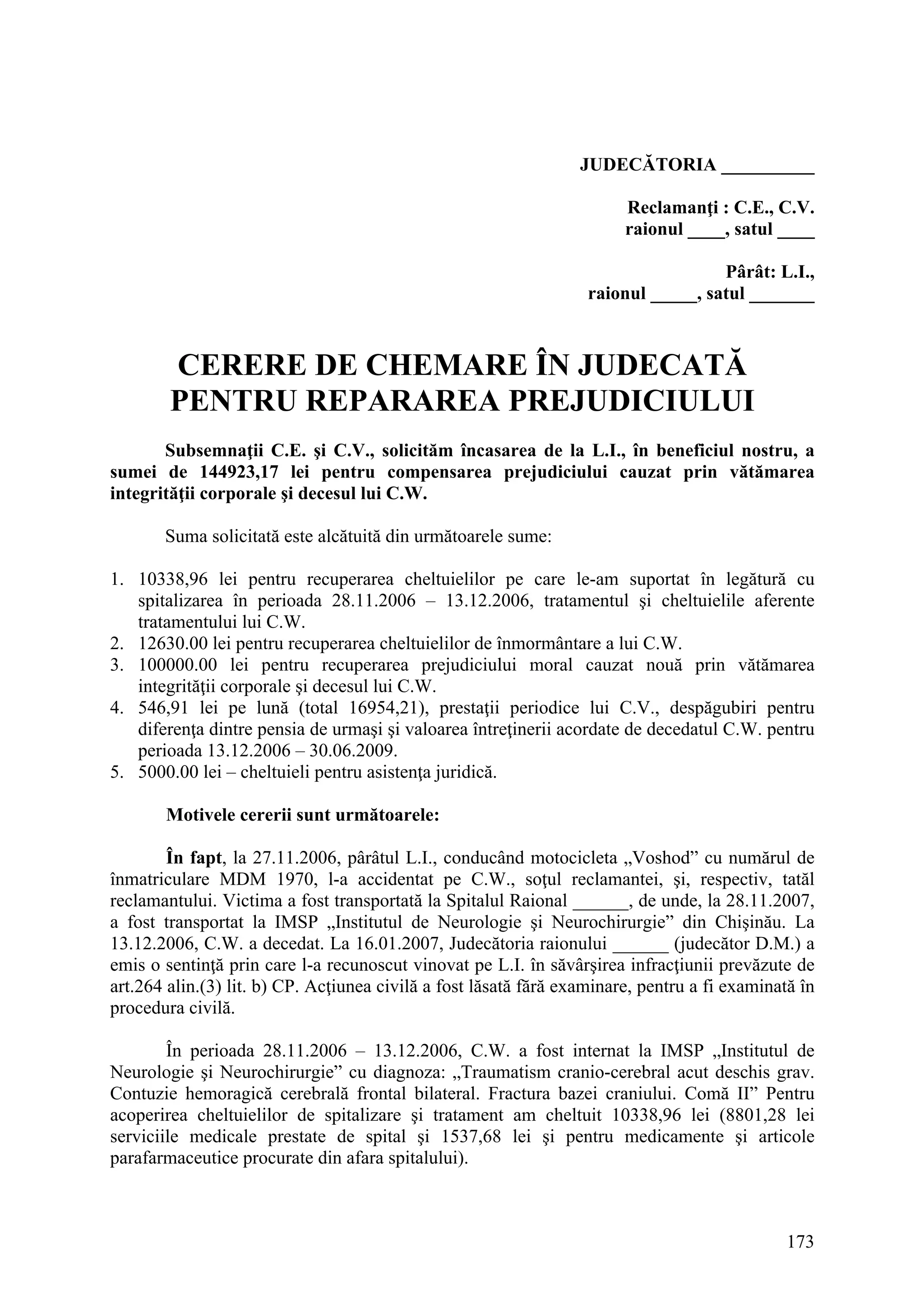 173
JUDECĂTORIA __________
Reclamanţi : C.E., C.V.
raionul ____, satul ____
Pârât: L.I.,
raionul _____, satul _______
CERERE DE CHEMARE ÎN JUDECATĂ
PENTRU REPARAREA PREJUDICIULUI
Subsemnaţii C.E. şi C.V., solicităm încasarea de la L.I., în beneficiul nostru, a
sumei de 144923,17 lei pentru compensarea prejudiciului cauzat prin vătămarea
integrităţii corporale şi decesul lui C.W.
Suma solicitată este alcătuită din următoarele sume:
1. 10338,96 lei pentru recuperarea cheltuielilor pe care le-am suportat în legătură cu
spitalizarea în perioada 28.11.2006 – 13.12.2006, tratamentul şi cheltuielile aferente
tratamentului lui C.W.
2. 12630.00 lei pentru recuperarea cheltuielilor de înmormântare a lui C.W.
3. 100000.00 lei pentru recuperarea prejudiciului moral cauzat nouă prin vătămarea
integrităţii corporale şi decesul lui C.W.
4. 546,91 lei pe lună (total 16954,21), prestaţii periodice lui C.V., despăgubiri pentru
diferenţa dintre pensia de urmaşi şi valoarea întreţinerii acordate de decedatul C.W. pentru
perioada 13.12.2006 – 30.06.2009.
5. 5000.00 lei – cheltuieli pentru asistenţa juridică.
Motivele cererii sunt următoarele:
În fapt, la 27.11.2006, pârâtul L.I., conducând motocicleta „Voshod” cu numărul de
înmatriculare MDM 1970, l-a accidentat pe C.W., soţul reclamantei, şi, respectiv, tatăl
reclamantului. Victima a fost transportată la Spitalul Raional ______, de unde, la 28.11.2007,
a fost transportat la IMSP „Institutul de Neurologie şi Neurochirurgie” din Chişinău. La
13.12.2006, C.W. a decedat. La 16.01.2007, Judecătoria raionului ______ (judecător D.M.) a
emis o sentinţă prin care l-a recunoscut vinovat pe L.I. în săvârşirea infracţiunii prevăzute de
art.264 alin.(3) lit. b) CP. Acţiunea civilă a fost lăsată fără examinare, pentru a fi examinată în
procedura civilă.
În perioada 28.11.2006 – 13.12.2006, C.W. a fost internat la IMSP „Institutul de
Neurologie şi Neurochirurgie” cu diagnoza: „Traumatism cranio-cerebral acut deschis grav.
Contuzie hemoragică cerebrală frontal bilateral. Fractura bazei craniului. Comă II” Pentru
acoperirea cheltuielilor de spitalizare şi tratament am cheltuit 10338,96 lei (8801,28 lei
serviciile medicale prestate de spital şi 1537,68 lei şi pentru medicamente şi articole
parafarmaceutice procurate din afara spitalului).
 