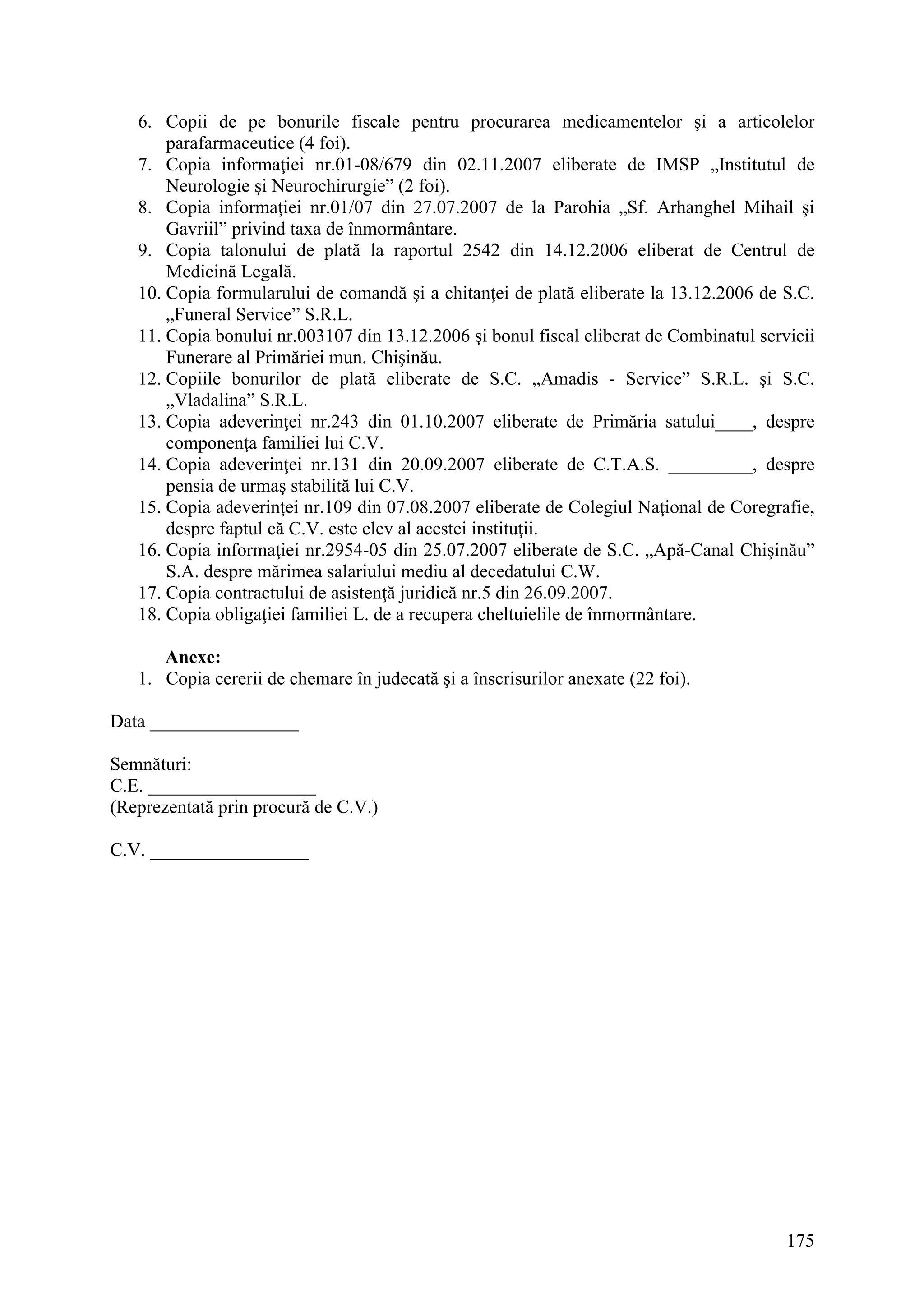 175
6. Copii de pe bonurile fiscale pentru procurarea medicamentelor şi a articolelor
parafarmaceutice (4 foi).
7. Copia informaţiei nr.01-08/679 din 02.11.2007 eliberate de IMSP „Institutul de
Neurologie şi Neurochirurgie” (2 foi).
8. Copia informaţiei nr.01/07 din 27.07.2007 de la Parohia „Sf. Arhanghel Mihail şi
Gavriil” privind taxa de înmormântare.
9. Copia talonului de plată la raportul 2542 din 14.12.2006 eliberat de Centrul de
Medicină Legală.
10. Copia formularului de comandă şi a chitanţei de plată eliberate la 13.12.2006 de S.C.
„Funeral Service” S.R.L.
11. Copia bonului nr.003107 din 13.12.2006 şi bonul fiscal eliberat de Combinatul servicii
Funerare al Primăriei mun. Chişinău.
12. Copiile bonurilor de plată eliberate de S.C. „Amadis - Service” S.R.L. şi S.C.
„Vladalina” S.R.L.
13. Copia adeverinţei nr.243 din 01.10.2007 eliberate de Primăria satului____, despre
componenţa familiei lui C.V.
14. Copia adeverinţei nr.131 din 20.09.2007 eliberate de C.T.A.S. _________, despre
pensia de urmaş stabilită lui C.V.
15. Copia adeverinţei nr.109 din 07.08.2007 eliberate de Colegiul Naţional de Coregrafie,
despre faptul că C.V. este elev al acestei instituţii.
16. Copia informaţiei nr.2954-05 din 25.07.2007 eliberate de S.C. „Apă-Canal Chişinău”
S.A. despre mărimea salariului mediu al decedatului C.W.
17. Copia contractului de asistenţă juridică nr.5 din 26.09.2007.
18. Copia obligaţiei familiei L. de a recupera cheltuielile de înmormântare.
Anexe:
1. Copia cererii de chemare în judecată şi a înscrisurilor anexate (22 foi).
Data ________________
Semnături:
C.E. __________________
(Reprezentată prin procură de C.V.)
C.V. _________________
 