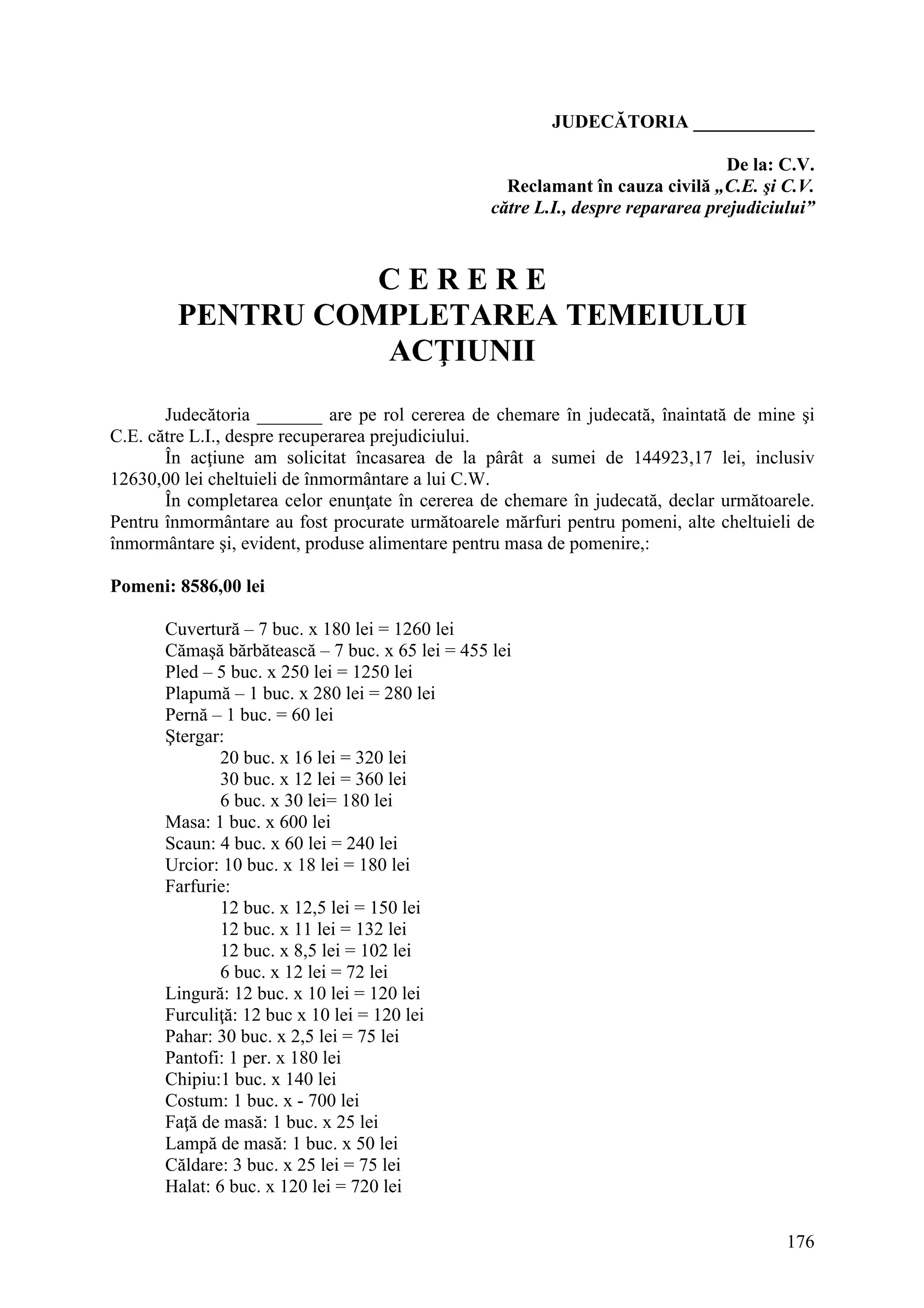 176
JUDECĂTORIA _____________
De la: C.V.
Reclamant în cauza civilă „C.E. şi C.V.
către L.I., despre repararea prejudiciului”
C E R E R E
PENTRU COMPLETAREA TEMEIULUI
ACŢIUNII
Judecătoria _______ are pe rol cererea de chemare în judecată, înaintată de mine şi
C.E. către L.I., despre recuperarea prejudiciului.
În acţiune am solicitat încasarea de la pârât a sumei de 144923,17 lei, inclusiv
12630,00 lei cheltuieli de înmormântare a lui C.W.
În completarea celor enunţate în cererea de chemare în judecată, declar următoarele.
Pentru înmormântare au fost procurate următoarele mărfuri pentru pomeni, alte cheltuieli de
înmormântare şi, evident, produse alimentare pentru masa de pomenire,:
Pomeni: 8586,00 lei
Cuvertură – 7 buc. x 180 lei = 1260 lei
Cămaşă bărbătească – 7 buc. x 65 lei = 455 lei
Pled – 5 buc. x 250 lei = 1250 lei
Plapumă – 1 buc. x 280 lei = 280 lei
Pernă – 1 buc. = 60 lei
Ştergar:
20 buc. x 16 lei = 320 lei
30 buc. x 12 lei = 360 lei
6 buc. x 30 lei= 180 lei
Masa: 1 buc. x 600 lei
Scaun: 4 buc. x 60 lei = 240 lei
Urcior: 10 buc. x 18 lei = 180 lei
Farfurie:
12 buc. x 12,5 lei = 150 lei
12 buc. x 11 lei = 132 lei
12 buc. x 8,5 lei = 102 lei
6 buc. x 12 lei = 72 lei
Lingură: 12 buc. x 10 lei = 120 lei
Furculiţă: 12 buc x 10 lei = 120 lei
Pahar: 30 buc. x 2,5 lei = 75 lei
Pantofi: 1 per. x 180 lei
Chipiu:1 buc. x 140 lei
Costum: 1 buc. x - 700 lei
Faţă de masă: 1 buc. x 25 lei
Lampă de masă: 1 buc. x 50 lei
Căldare: 3 buc. x 25 lei = 75 lei
Halat: 6 buc. x 120 lei = 720 lei
 