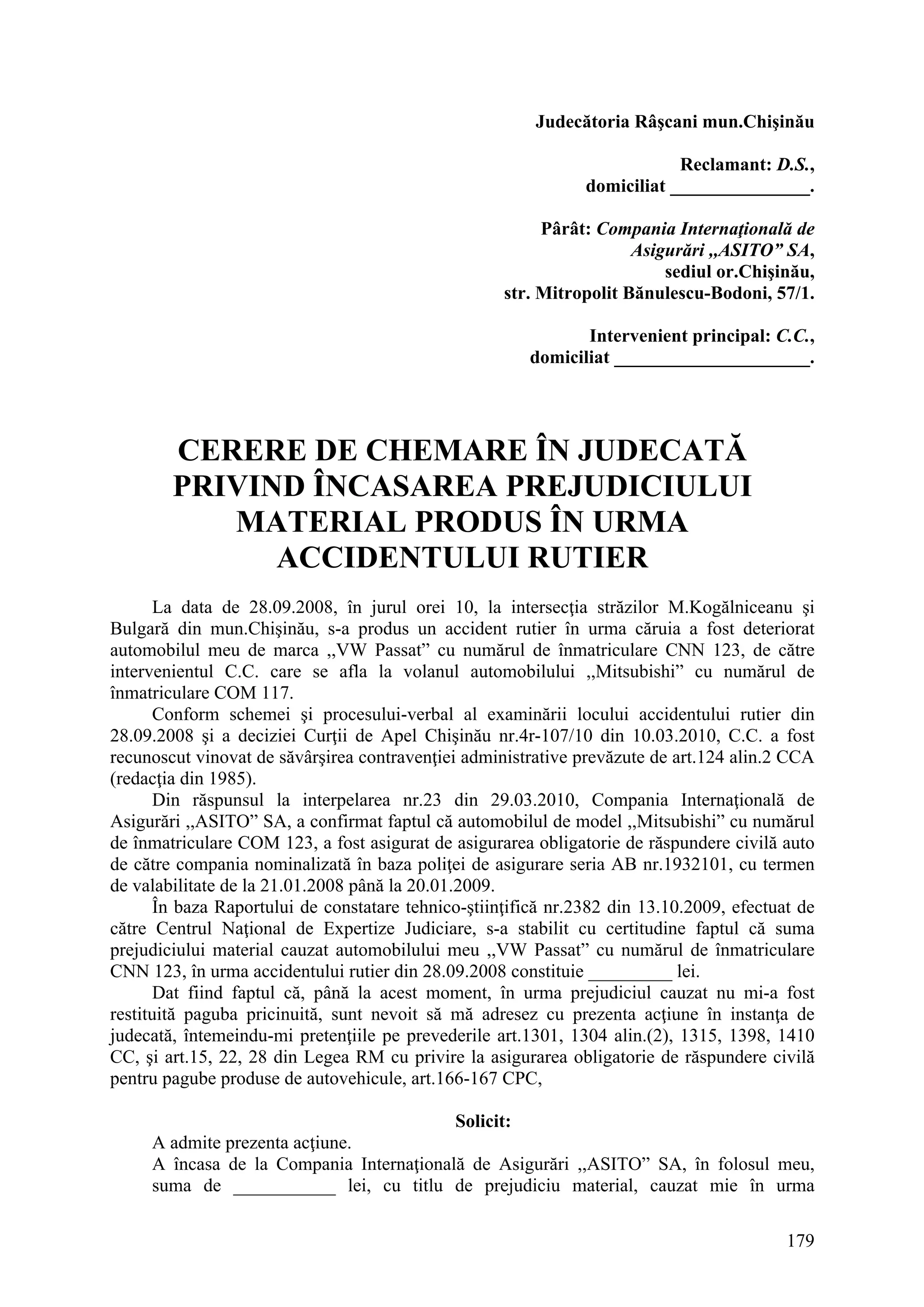 179
Judecătoria Râşcani mun.Chişinău
Reclamant: D.S.,
domiciliat _______________.
Pârât: Compania Internaţională de
Asigurări ,,ASITO” SA,
sediul or.Chişinău,
str. Mitropolit Bănulescu-Bodoni, 57/1.
Intervenient principal: C.C.,
domiciliat _____________________.
CERERE DE CHEMARE ÎN JUDECATĂ
PRIVIND ÎNCASAREA PREJUDICIULUI
MATERIAL PRODUS ÎN URMA
ACCIDENTULUI RUTIER
La data de 28.09.2008, în jurul orei 10, la intersecţia străzilor M.Kogălniceanu şi
Bulgară din mun.Chişinău, s-a produs un accident rutier în urma căruia a fost deteriorat
automobilul meu de marca ,,VW Passat” cu numărul de înmatriculare CNN 123, de către
intervenientul C.C. care se afla la volanul automobilului ,,Mitsubishi” cu numărul de
înmatriculare COM 117.
Conform schemei şi procesului-verbal al examinării locului accidentului rutier din
28.09.2008 şi a deciziei Curţii de Apel Chişinău nr.4r-107/10 din 10.03.2010, C.C. a fost
recunoscut vinovat de săvârşirea contravenţiei administrative prevăzute de art.124 alin.2 CCA
(redacţia din 1985).
Din răspunsul la interpelarea nr.23 din 29.03.2010, Compania Internaţională de
Asigurări ,,ASITO” SA, a confirmat faptul că automobilul de model ,,Mitsubishi” cu numărul
de înmatriculare COM 123, a fost asigurat de asigurarea obligatorie de răspundere civilă auto
de către compania nominalizată în baza poliţei de asigurare seria AB nr.1932101, cu termen
de valabilitate de la 21.01.2008 până la 20.01.2009.
În baza Raportului de constatare tehnico-ştiinţifică nr.2382 din 13.10.2009, efectuat de
către Centrul Naţional de Expertize Judiciare, s-a stabilit cu certitudine faptul că suma
prejudiciului material cauzat automobilului meu ,,VW Passat” cu numărul de înmatriculare
CNN 123, în urma accidentului rutier din 28.09.2008 constituie _________ lei.
Dat fiind faptul că, până la acest moment, în urma prejudiciul cauzat nu mi-a fost
restituită paguba pricinuită, sunt nevoit să mă adresez cu prezenta acţiune în instanţa de
judecată, întemeindu-mi pretenţiile pe prevederile art.1301, 1304 alin.(2), 1315, 1398, 1410
CC, şi art.15, 22, 28 din Legea RM cu privire la asigurarea obligatorie de răspundere civilă
pentru pagube produse de autovehicule, art.166-167 CPC,
Solicit:
A admite prezenta acţiune.
A încasa de la Compania Internaţională de Asigurări ,,ASITO” SA, în folosul meu,
suma de ___________ lei, cu titlu de prejudiciu material, cauzat mie în urma
 