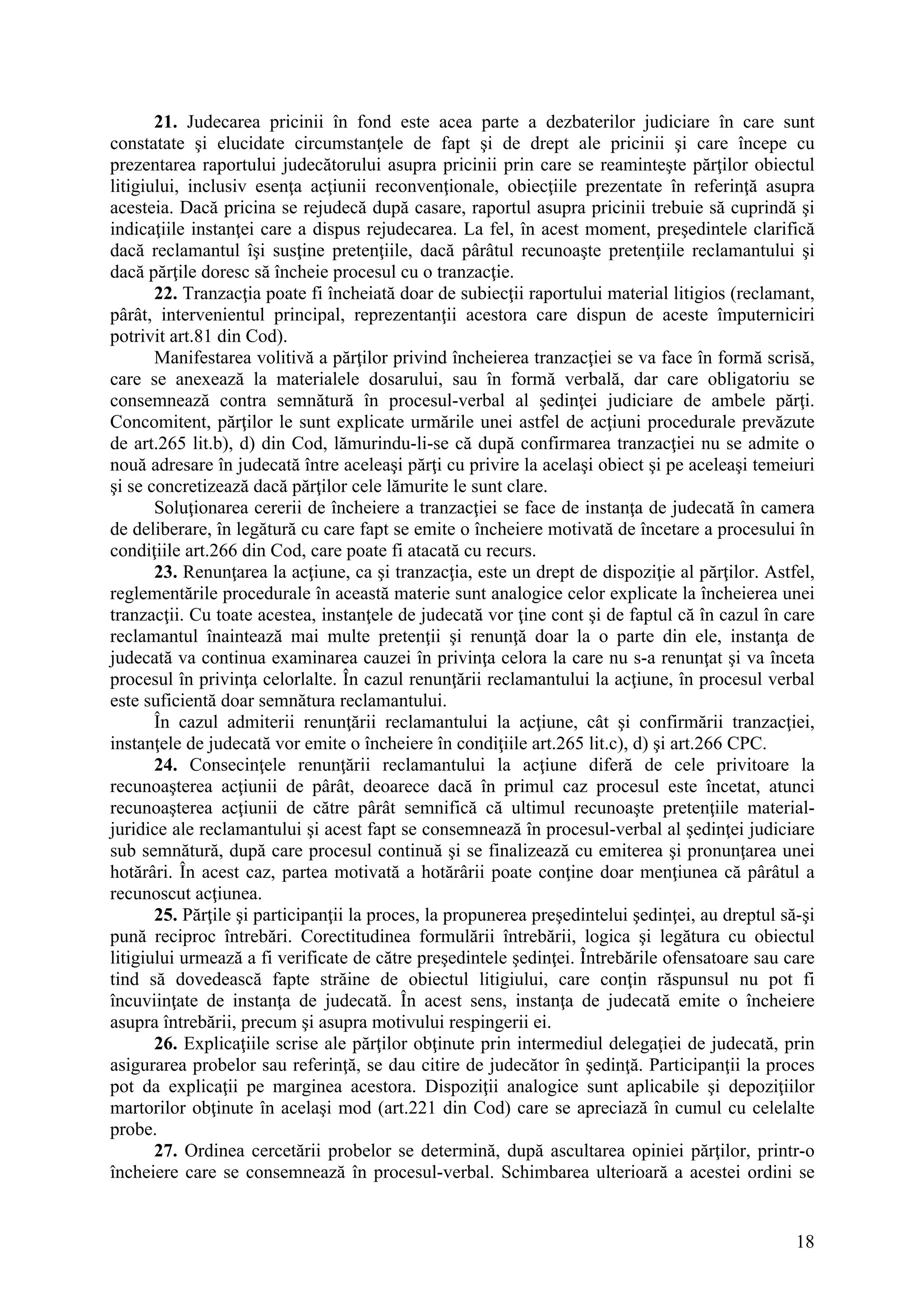 18
21. Judecarea pricinii în fond este acea parte a dezbaterilor judiciare în care sunt
constatate şi elucidate circumstanţele de fapt şi de drept ale pricinii şi care începe cu
prezentarea raportului judecătorului asupra pricinii prin care se reaminteşte părţilor obiectul
litigiului, inclusiv esenţa acţiunii reconvenţionale, obiecţiile prezentate în referinţă asupra
acesteia. Dacă pricina se rejudecă după casare, raportul asupra pricinii trebuie să cuprindă şi
indicaţiile instanţei care a dispus rejudecarea. La fel, în acest moment, preşedintele clarifică
dacă reclamantul îşi susţine pretenţiile, dacă pârâtul recunoaşte pretenţiile reclamantului şi
dacă părţile doresc să încheie procesul cu o tranzacţie.
22. Tranzacţia poate fi încheiată doar de subiecţii raportului material litigios (reclamant,
pârât, intervenientul principal, reprezentanţii acestora care dispun de aceste împuterniciri
potrivit art.81 din Cod).
Manifestarea volitivă a părţilor privind încheierea tranzacţiei se va face în formă scrisă,
care se anexează la materialele dosarului, sau în formă verbală, dar care obligatoriu se
consemnează contra semnătură în procesul-verbal al şedinţei judiciare de ambele părţi.
Concomitent, părţilor le sunt explicate urmările unei astfel de acţiuni procedurale prevăzute
de art.265 lit.b), d) din Cod, lămurindu-li-se că după confirmarea tranzacţiei nu se admite o
nouă adresare în judecată între aceleaşi părţi cu privire la acelaşi obiect şi pe aceleaşi temeiuri
şi se concretizează dacă părţilor cele lămurite le sunt clare.
Soluţionarea cererii de încheiere a tranzacţiei se face de instanţa de judecată în camera
de deliberare, în legătură cu care fapt se emite o încheiere motivată de încetare a procesului în
condiţiile art.266 din Cod, care poate fi atacată cu recurs.
23. Renunţarea la acţiune, ca şi tranzacţia, este un drept de dispoziţie al părţilor. Astfel,
reglementările procedurale în această materie sunt analogice celor explicate la încheierea unei
tranzacţii. Cu toate acestea, instanţele de judecată vor ţine cont şi de faptul că în cazul în care
reclamantul înaintează mai multe pretenţii şi renunţă doar la o parte din ele, instanţa de
judecată va continua examinarea cauzei în privinţa celora la care nu s-a renunţat şi va înceta
procesul în privinţa celorlalte. În cazul renunţării reclamantului la acţiune, în procesul verbal
este suficientă doar semnătura reclamantului.
În cazul admiterii renunţării reclamantului la acţiune, cât şi confirmării tranzacţiei,
instanţele de judecată vor emite o încheiere în condiţiile art.265 lit.c), d) şi art.266 CPC.
24. Consecinţele renunţării reclamantului la acţiune diferă de cele privitoare la
recunoaşterea acţiunii de pârât, deoarece dacă în primul caz procesul este încetat, atunci
recunoaşterea acţiunii de către pârât semnifică că ultimul recunoaşte pretenţiile material-
juridice ale reclamantului şi acest fapt se consemnează în procesul-verbal al şedinţei judiciare
sub semnătură, după care procesul continuă şi se finalizează cu emiterea şi pronunţarea unei
hotărâri. În acest caz, partea motivată a hotărârii poate conţine doar menţiunea că pârâtul a
recunoscut acţiunea.
25. Părţile şi participanţii la proces, la propunerea preşedintelui şedinţei, au dreptul să-şi
pună reciproc întrebări. Corectitudinea formulării întrebării, logica şi legătura cu obiectul
litigiului urmează a fi verificate de către preşedintele şedinţei. Întrebările ofensatoare sau care
tind să dovedească fapte străine de obiectul litigiului, care conţin răspunsul nu pot fi
încuviinţate de instanţa de judecată. În acest sens, instanţa de judecată emite o încheiere
asupra întrebării, precum şi asupra motivului respingerii ei.
26. Explicaţiile scrise ale părţilor obţinute prin intermediul delegaţiei de judecată, prin
asigurarea probelor sau referinţă, se dau citire de judecător în şedinţă. Participanţii la proces
pot da explicaţii pe marginea acestora. Dispoziţii analogice sunt aplicabile şi depoziţiilor
martorilor obţinute în acelaşi mod (art.221 din Cod) care se apreciază în cumul cu celelalte
probe.
27. Ordinea cercetării probelor se determină, după ascultarea opiniei părţilor, printr-o
încheiere care se consemnează în procesul-verbal. Schimbarea ulterioară a acestei ordini se
 