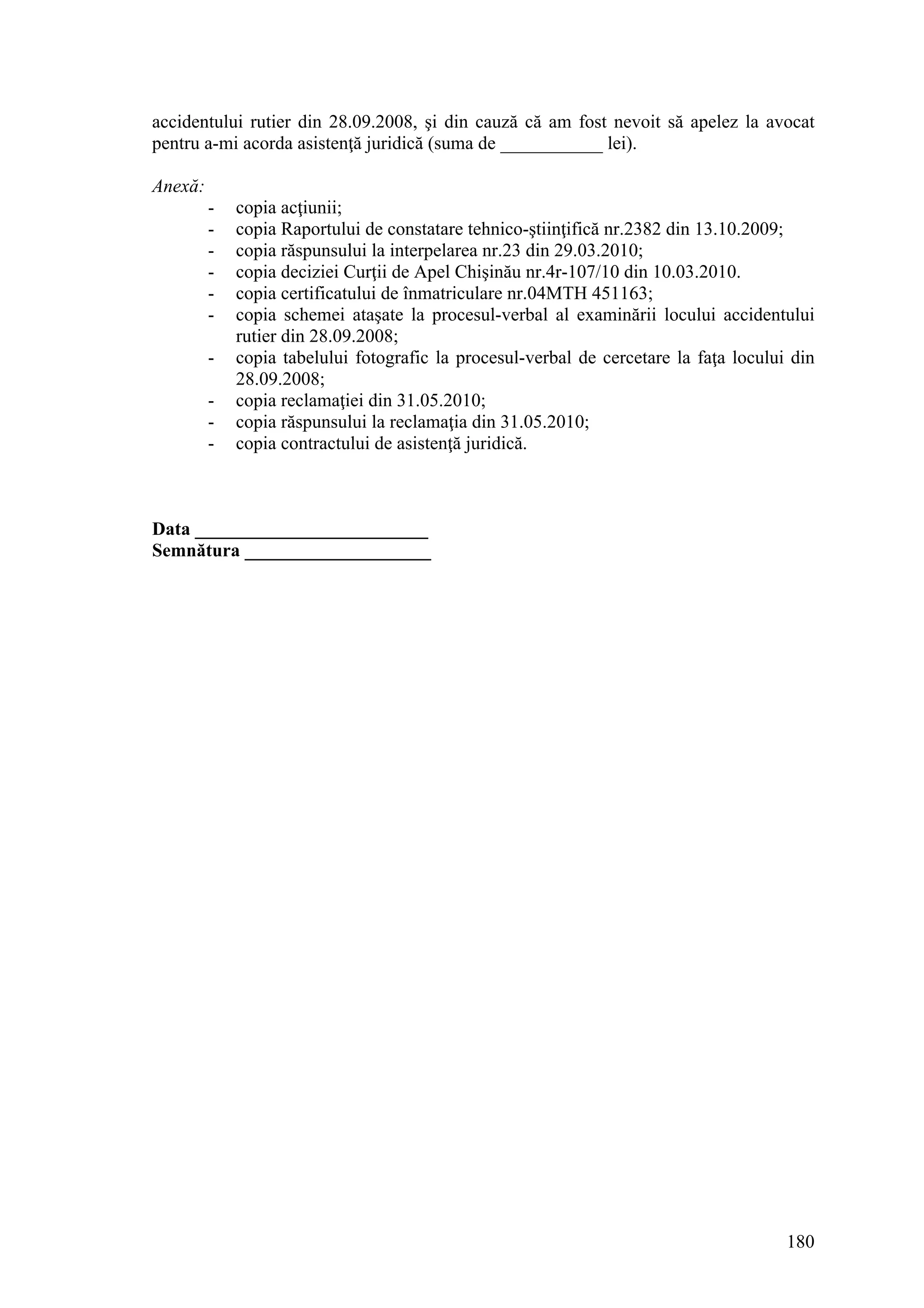 180
accidentului rutier din 28.09.2008, şi din cauză că am fost nevoit să apelez la avocat
pentru a-mi acorda asistenţă juridică (suma de ___________ lei).
Anexă:
- copia acţiunii;
- copia Raportului de constatare tehnico-ştiinţifică nr.2382 din 13.10.2009;
- copia răspunsului la interpelarea nr.23 din 29.03.2010;
- copia deciziei Curţii de Apel Chişinău nr.4r-107/10 din 10.03.2010.
- copia certificatului de înmatriculare nr.04MTH 451163;
- copia schemei ataşate la procesul-verbal al examinării locului accidentului
rutier din 28.09.2008;
- copia tabelului fotografic la procesul-verbal de cercetare la faţa locului din
28.09.2008;
- copia reclamaţiei din 31.05.2010;
- copia răspunsului la reclamaţia din 31.05.2010;
- copia contractului de asistenţă juridică.
Data _________________________
Semnătura ____________________
 