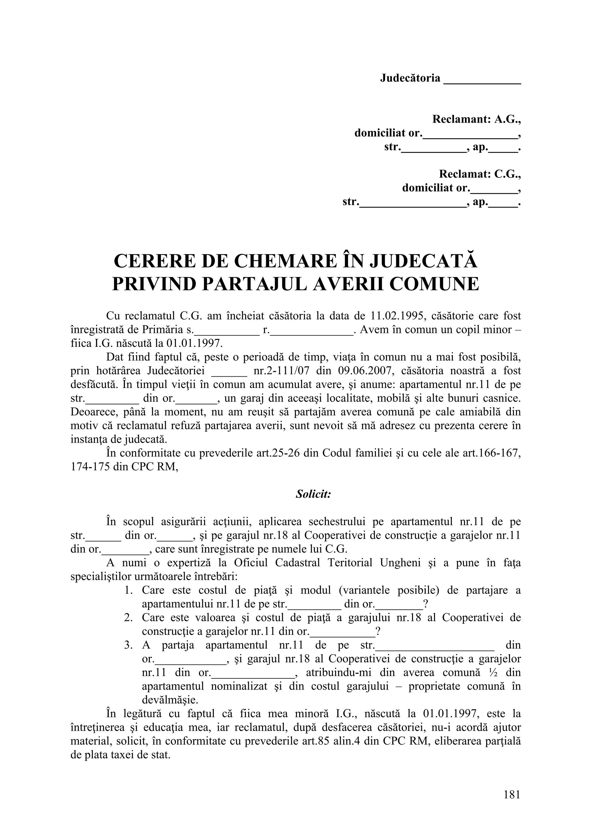 181
Judecătoria _____________
Reclamant: A.G.,
domiciliat or.________________,
str.___________, ap._____.
Reclamat: C.G.,
domiciliat or.________,
str.__________________, ap._____.
CERERE DE CHEMARE ÎN JUDECATĂ
PRIVIND PARTAJUL AVERII COMUNE
Cu reclamatul C.G. am încheiat căsătoria la data de 11.02.1995, căsătorie care fost
înregistrată de Primăria s.___________ r.______________. Avem în comun un copil minor –
fiica I.G. născută la 01.01.1997.
Dat fiind faptul că, peste o perioadă de timp, viaţa în comun nu a mai fost posibilă,
prin hotărârea Judecătoriei ______ nr.2-111/07 din 09.06.2007, căsătoria noastră a fost
desfăcută. În timpul vieţii în comun am acumulat avere, şi anume: apartamentul nr.11 de pe
str._________ din or._______, un garaj din aceeaşi localitate, mobilă şi alte bunuri casnice.
Deoarece, până la moment, nu am reuşit să partajăm averea comună pe cale amiabilă din
motiv că reclamatul refuză partajarea averii, sunt nevoit să mă adresez cu prezenta cerere în
instanţa de judecată.
În conformitate cu prevederile art.25-26 din Codul familiei şi cu cele ale art.166-167,
174-175 din CPC RM,
Solicit:
În scopul asigurării acţiunii, aplicarea sechestrului pe apartamentul nr.11 de pe
str.______ din or.______, şi pe garajul nr.18 al Cooperativei de construcţie a garajelor nr.11
din or.________, care sunt înregistrate pe numele lui C.G.
A numi o expertiză la Oficiul Cadastral Teritorial Ungheni şi a pune în faţa
specialiştilor următoarele întrebări:
1. Care este costul de piaţă şi modul (variantele posibile) de partajare a
apartamentului nr.11 de pe str._________ din or.________?
2. Care este valoarea şi costul de piaţă a garajului nr.18 al Cooperativei de
construcţie a garajelor nr.11 din or.___________?
3. A partaja apartamentul nr.11 de pe str.____________________ din
or.____________, şi garajul nr.18 al Cooperativei de construcţie a garajelor
nr.11 din or.______________, atribuindu-mi din averea comună ½ din
apartamentul nominalizat şi din costul garajului – proprietate comună în
devălmăşie.
În legătură cu faptul că fiica mea minoră I.G., născută la 01.01.1997, este la
întreţinerea şi educaţia mea, iar reclamatul, după desfacerea căsătoriei, nu-i acordă ajutor
material, solicit, în conformitate cu prevederile art.85 alin.4 din CPC RM, eliberarea parţială
de plata taxei de stat.
 