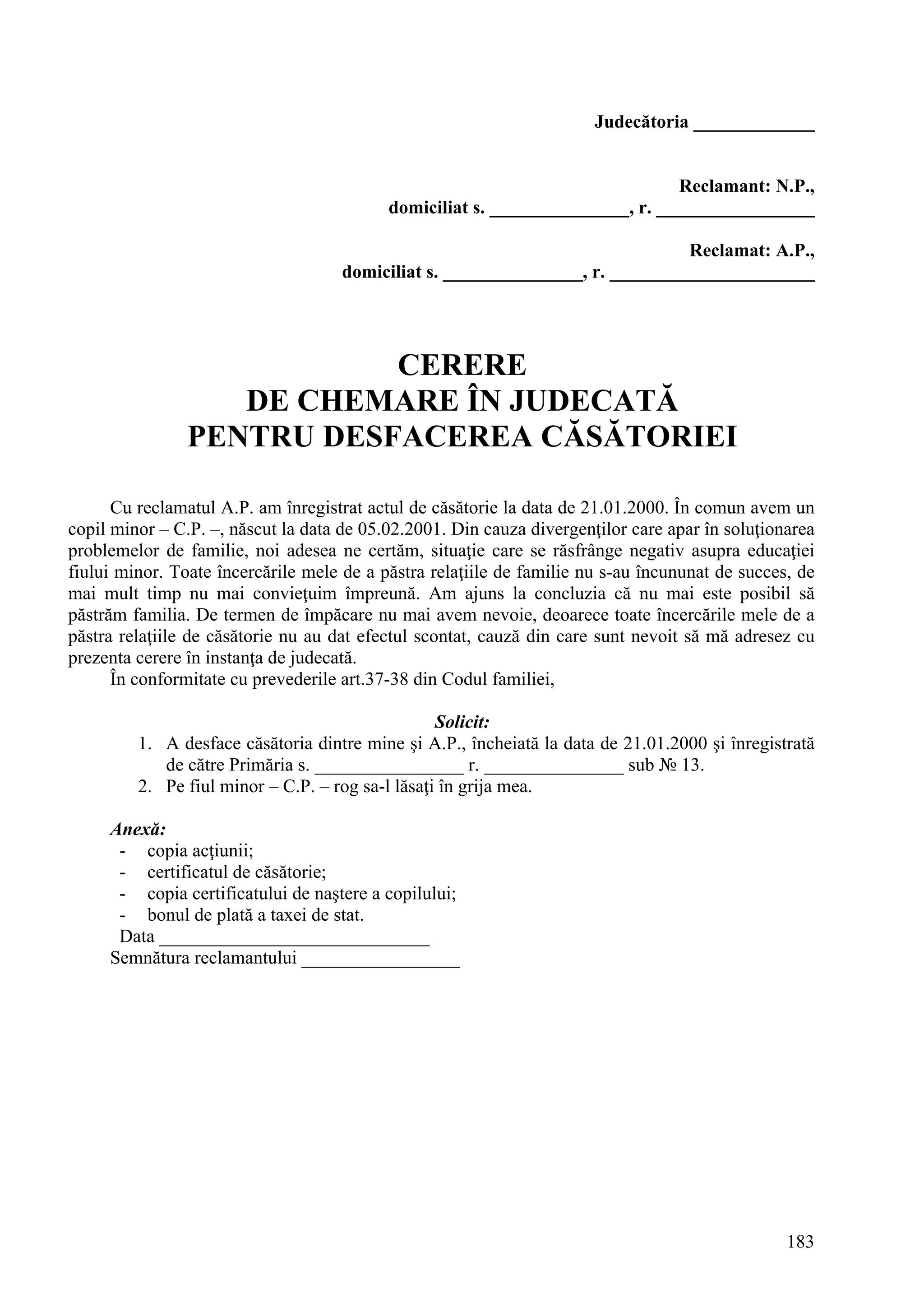 183
Judecătoria _____________
Reclamant: N.P.,
domiciliat s. _______________, r. _________________
Reclamat: A.P.,
domiciliat s. _______________, r. ______________________
CERERE
DE CHEMARE ÎN JUDECATĂ
PENTRU DESFACEREA CĂSĂTORIEI
Cu reclamatul A.P. am înregistrat actul de căsătorie la data de 21.01.2000. În comun avem un
copil minor – C.P. –, născut la data de 05.02.2001. Din cauza divergenţilor care apar în soluţionarea
problemelor de familie, noi adesea ne certăm, situaţie care se răsfrânge negativ asupra educaţiei
fiului minor. Toate încercările mele de a păstra relaţiile de familie nu s-au încununat de succes, de
mai mult timp nu mai convieţuim împreună. Am ajuns la concluzia că nu mai este posibil să
păstrăm familia. De termen de împăcare nu mai avem nevoie, deoarece toate încercările mele de a
păstra relaţiile de căsătorie nu au dat efectul scontat, cauză din care sunt nevoit să mă adresez cu
prezenta cerere în instanţa de judecată.
În conformitate cu prevederile art.37-38 din Codul familiei,
Solicit:
1. A desface căsătoria dintre mine şi A.P., încheiată la data de 21.01.2000 şi înregistrată
de către Primăria s. ________________ r. _______________ sub № 13.
2. Pe fiul minor – C.P. – rog sa-l lăsaţi în grija mea.
Anexă:
- copia acţiunii;
- certificatul de căsătorie;
- copia certificatului de naştere a copilului;
- bonul de plată a taxei de stat.
Data _____________________________
Semnătura reclamantului _________________
 