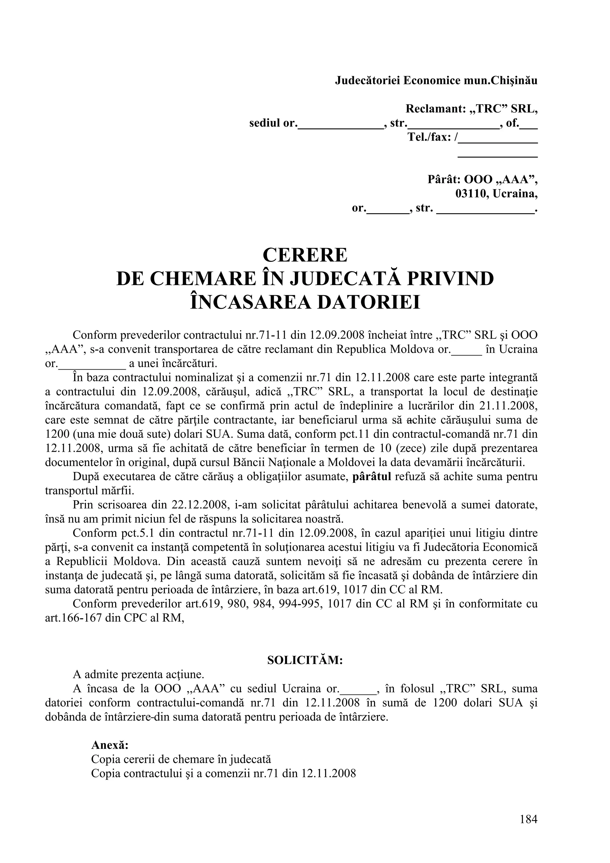 184
Judecătoriei Economice mun.Chişinău
Reclamant: ,,TRC” SRL,
sediul or.______________, str._______________, of.___
Tel./fax: /_____________
_____________
Pârât: OOO ,,AAA”,
03110, Ucraina,
or._______, str. ________________.
CERERE
DE CHEMARE ÎN JUDECATĂ PRIVIND
ÎNCASAREA DATORIEI
Conform prevederilor contractului nr.71-11 din 12.09.2008 încheiat între ,,TRC” SRL şi OOO
,,AAA”, s-a convenit transportarea de către reclamant din Republica Moldova or._____ în Ucraina
or.___________ a unei încărcături.
În baza contractului nominalizat şi a comenzii nr.71 din 12.11.2008 care este parte integrantă
a contractului din 12.09.2008, cărăuşul, adică ,,TRC” SRL, a transportat la locul de destinaţie
încărcătura comandată, fapt ce se confirmă prin actul de îndeplinire a lucrărilor din 21.11.2008,
care este semnat de către părţile contractante, iar beneficiarul urma să achite cărăuşului suma de
1200 (una mie două sute) dolari SUA. Suma dată, conform pct.11 din contractul-comandă nr.71 din
12.11.2008, urma să fie achitată de către beneficiar în termen de 10 (zece) zile după prezentarea
documentelor în original, după cursul Băncii Naţionale a Moldovei la data devamării încărcăturii.
După executarea de către cărăuş a obligaţiilor asumate, pârâtul refuză să achite suma pentru
transportul mărfii.
Prin scrisoarea din 22.12.2008, i-am solicitat pârâtului achitarea benevolă a sumei datorate,
însă nu am primit niciun fel de răspuns la solicitarea noastră.
Conform pct.5.1 din contractul nr.71-11 din 12.09.2008, în cazul apariţiei unui litigiu dintre
părţi, s-a convenit ca instanţă competentă în soluţionarea acestui litigiu va fi Judecătoria Economică
a Republicii Moldova. Din această cauză suntem nevoiţi să ne adresăm cu prezenta cerere în
instanţa de judecată şi, pe lângă suma datorată, solicităm să fie încasată şi dobânda de întârziere din
suma datorată pentru perioada de întârziere, în baza art.619, 1017 din CC al RM.
Conform prevederilor art.619, 980, 984, 994-995, 1017 din CC al RM şi în conformitate cu
art.166-167 din CPC al RM,
SOLICITĂM:
A admite prezenta acţiune.
A încasa de la OOO ,,AAA” cu sediul Ucraina or.______, în folosul ,,TRC” SRL, suma
datoriei conform contractului-comandă nr.71 din 12.11.2008 în sumă de 1200 dolari SUA şi
dobânda de întârziere din suma datorată pentru perioada de întârziere.
Anexă:
Copia cererii de chemare în judecată
Copia contractului şi a comenzii nr.71 din 12.11.2008
 