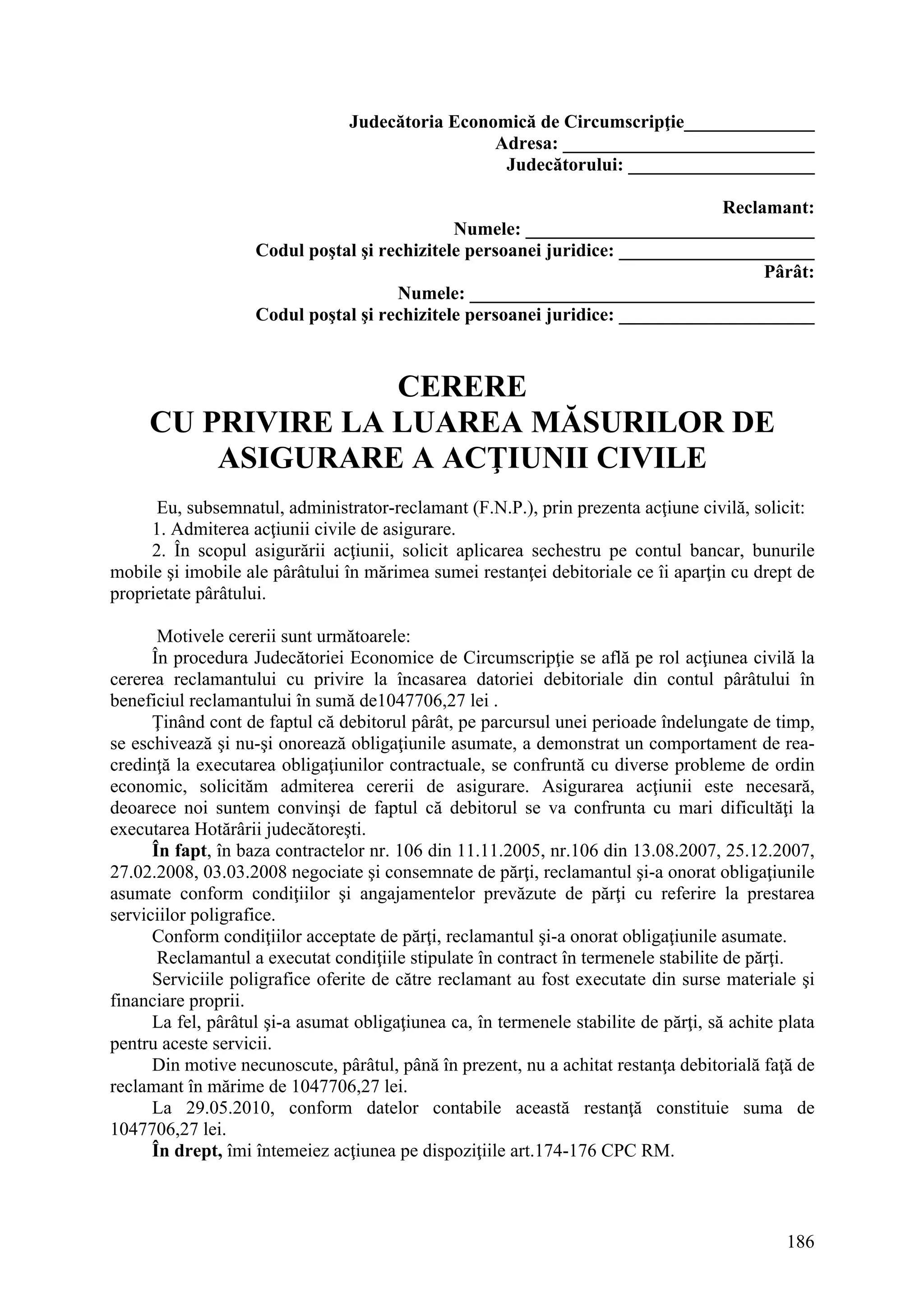 186
Judecătoria Economică de Circumscripţie______________
Adresa: ___________________________
Judecătorului: ____________________
Reclamant:
Numele: _______________________________
Codul poştal şi rechizitele persoanei juridice: _____________________
Pârât:
Numele: _____________________________________
Codul poştal şi rechizitele persoanei juridice: _____________________
CERERE
CU PRIVIRE LA LUAREA MĂSURILOR DE
ASIGURARE A ACŢIUNII CIVILE
Eu, subsemnatul, administrator-reclamant (F.N.P.), prin prezenta acţiune civilă, solicit:
1. Admiterea acţiunii civile de asigurare.
2. În scopul asigurării acţiunii, solicit aplicarea sechestru pe contul bancar, bunurile
mobile şi imobile ale pârâtului în mărimea sumei restanţei debitoriale ce îi aparţin cu drept de
proprietate pârâtului.
Motivele cererii sunt următoarele:
În procedura Judecătoriei Economice de Circumscripţie se află pe rol acţiunea civilă la
cererea reclamantului cu privire la încasarea datoriei debitoriale din contul pârâtului în
beneficiul reclamantului în sumă de1047706,27 lei .
Ţinând cont de faptul că debitorul pârât, pe parcursul unei perioade îndelungate de timp,
se eschivează şi nu-şi onorează obligaţiunile asumate, a demonstrat un comportament de rea-
credinţă la executarea obligaţiunilor contractuale, se confruntă cu diverse probleme de ordin
economic, solicităm admiterea cererii de asigurare. Asigurarea acţiunii este necesară,
deoarece noi suntem convinşi de faptul că debitorul se va confrunta cu mari dificultăţi la
executarea Hotărârii judecătoreşti.
În fapt, în baza contractelor nr. 106 din 11.11.2005, nr.106 din 13.08.2007, 25.12.2007,
27.02.2008, 03.03.2008 negociate şi consemnate de părţi, reclamantul şi-a onorat obligaţiunile
asumate conform condiţiilor şi angajamentelor prevăzute de părţi cu referire la prestarea
serviciilor poligrafice.
Conform condiţiilor acceptate de părţi, reclamantul şi-a onorat obligaţiunile asumate.
Reclamantul a executat condiţiile stipulate în contract în termenele stabilite de părţi.
Serviciile poligrafice oferite de către reclamant au fost executate din surse materiale şi
financiare proprii.
La fel, pârâtul şi-a asumat obligaţiunea ca, în termenele stabilite de părţi, să achite plata
pentru aceste servicii.
Din motive necunoscute, pârâtul, până în prezent, nu a achitat restanţa debitorială faţă de
reclamant în mărime de 1047706,27 lei.
La 29.05.2010, conform datelor contabile această restanţă constituie suma de
1047706,27 lei.
În drept, îmi întemeiez acţiunea pe dispoziţiile art.174-176 CPC RM.
 