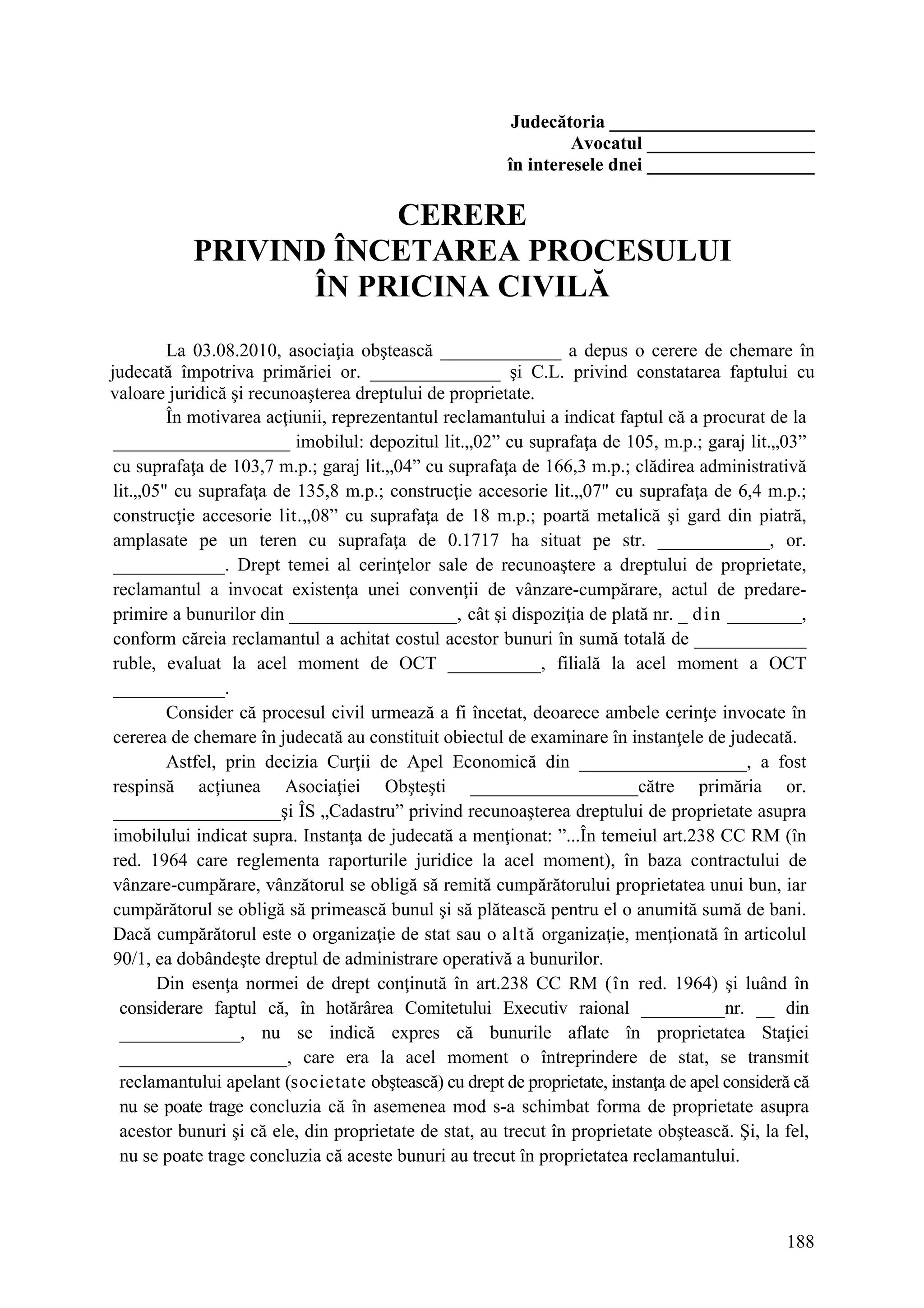 188
Judecătoria ______________________
Avocatul __________________
în interesele dnei __________________
CERERE
PRIVIND ÎNCETAREA PROCESULUI
ÎN PRICINA CIVILĂ
La 03.08.2010, asociaţia obştească _____________ a depus o cerere de chemare în
judecată împotriva primăriei or. ______________ şi C.L. privind constatarea faptului cu
valoare juridică şi recunoaşterea dreptului de proprietate.
În motivarea acţiunii, reprezentantul reclamantului a indicat faptul că a procurat de la
___________________ imobilul: depozitul lit.„02” cu suprafaţa de 105, m.p.; garaj lit.„03”
cu suprafaţa de 103,7 m.p.; garaj lit.„04” cu suprafaţa de 166,3 m.p.; clădirea administrativă
lit.„05" cu suprafaţa de 135,8 m.p.; construcţie accesorie lit.„07" cu suprafaţa de 6,4 m.p.;
construcţie accesorie lit.„08” cu suprafaţa de 18 m.p.; poartă metalică şi gard din piatră,
amplasate pe un teren cu suprafaţa de 0.1717 ha situat pe str. ____________, or.
____________. Drept temei al cerinţelor sale de recunoaştere a dreptului de proprietate,
reclamantul a invocat existenţa unei convenţii de vânzare-cumpărare, actul de predare-
primire a bunurilor din __________________, cât şi dispoziţia de plată nr. _ din ________,
conform căreia reclamantul a achitat costul acestor bunuri în sumă totală de ____________
ruble, evaluat la acel moment de OCT __________, filială la acel moment a OCT
____________.
Consider că procesul civil urmează a fi încetat, deoarece ambele cerinţe invocate în
cererea de chemare în judecată au constituit obiectul de examinare în instanţele de judecată.
Astfel, prin decizia Curţii de Apel Economică din __________________, a fost
respinsă acţiunea Asociaţiei Obşteşti __________________către primăria or.
__________________şi ÎS „Cadastru” privind recunoaşterea dreptului de proprietate asupra
imobilului indicat supra. Instanţa de judecată a menţionat: ”...În temeiul art.238 CC RM (în
red. 1964 care reglementa raporturile juridice la acel moment), în baza contractului de
vânzare-cumpărare, vânzătorul se obligă să remită cumpărătorului proprietatea unui bun, iar
cumpărătorul se obligă să primească bunul şi să plătească pentru el o anumită sumă de bani.
Dacă cumpărătorul este o organizaţie de stat sau o altă organizaţie, menţionată în articolul
90/1, ea dobândeşte dreptul de administrare operativă a bunurilor.
Din esenţa normei de drept conţinută în art.238 CC RM (în red. 1964) şi luând în
considerare faptul că, în hotărârea Comitetului Executiv raional _________nr. __ din
_____________, nu se indică expres că bunurile aflate în proprietatea Staţiei
__________________, care era la acel moment o întreprindere de stat, se transmit
reclamantului apelant (societate obştească) cu drept de proprietate, instanţa de apel consideră că
nu se poate trage concluzia că în asemenea mod s-a schimbat forma de proprietate asupra
acestor bunuri şi că ele, din proprietate de stat, au trecut în proprietate obştească. Şi, la fel,
nu se poate trage concluzia că aceste bunuri au trecut în proprietatea reclamantului.
 