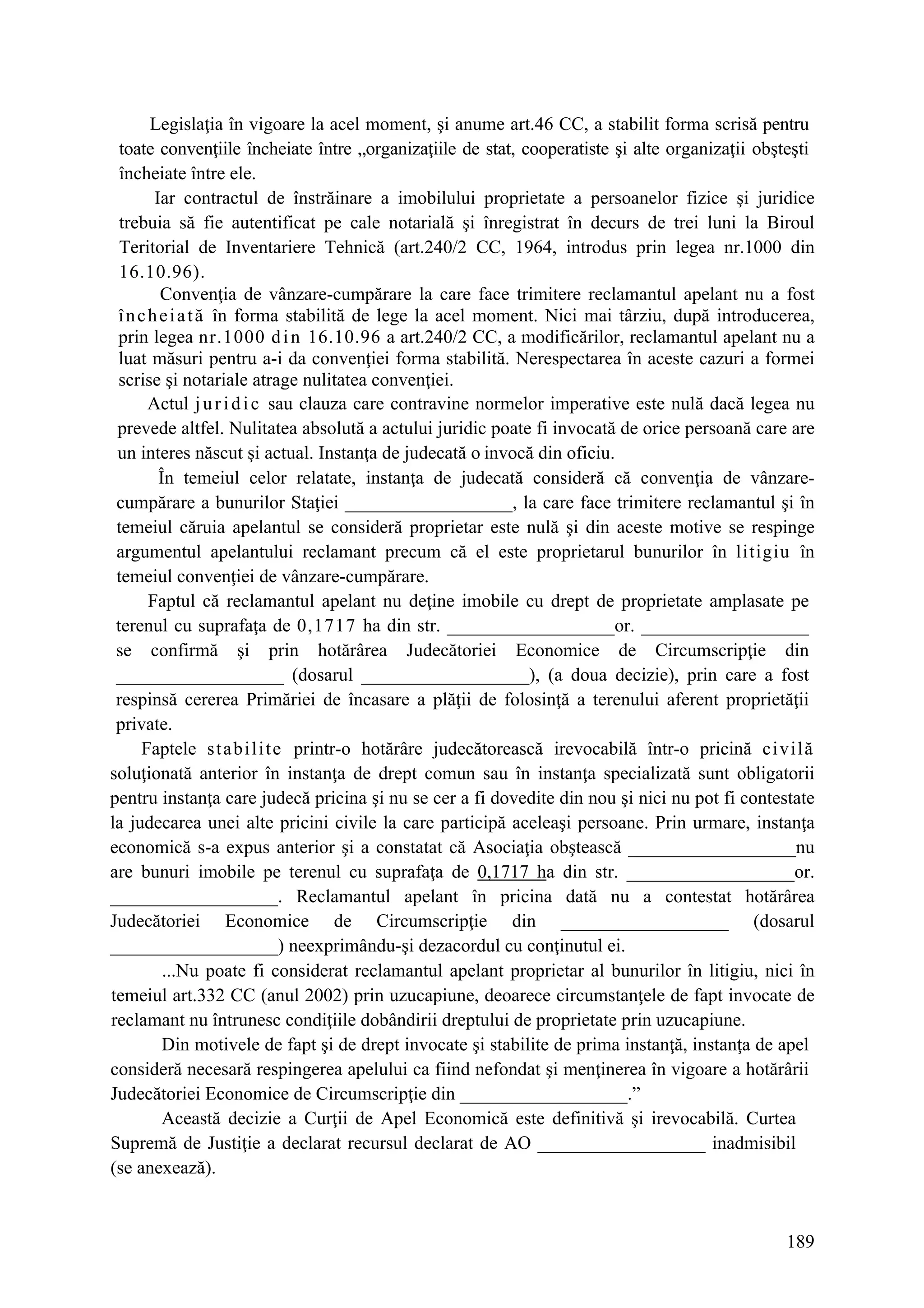 189
Legislaţia în vigoare la acel moment, şi anume art.46 CC, a stabilit forma scrisă pentru
toate convenţiile încheiate între „organizaţiile de stat, cooperatiste şi alte organizaţii obşteşti
încheiate între ele.
Iar contractul de înstrăinare a imobilului proprietate a persoanelor fizice şi juridice
trebuia să fie autentificat pe cale notarială şi înregistrat în decurs de trei luni la Biroul
Teritorial de Inventariere Tehnică (art.240/2 CC, 1964, introdus prin legea nr.1000 din
16.10.96).
Convenţia de vânzare-cumpărare la care face trimitere reclamantul apelant nu a fost
încheiată în forma stabilită de lege la acel moment. Nici mai târziu, după introducerea,
prin legea nr.1000 din 16.10.96 a art.240/2 CC, a modificărilor, reclamantul apelant nu a
luat măsuri pentru a-i da convenţiei forma stabilită. Nerespectarea în aceste cazuri a formei
scrise şi notariale atrage nulitatea convenţiei.
Actul juridic sau clauza care contravine normelor imperative este nulă dacă legea nu
prevede altfel. Nulitatea absolută a actului juridic poate fi invocată de orice persoană care are
un interes născut şi actual. Instanţa de judecată o invocă din oficiu.
În temeiul celor relatate, instanţa de judecată consideră că convenţia de vânzare-
cumpărare a bunurilor Staţiei __________________, la care face trimitere reclamantul şi în
temeiul căruia apelantul se consideră proprietar este nulă şi din aceste motive se respinge
argumentul apelantului reclamant precum că el este proprietarul bunurilor în litigiu în
temeiul convenţiei de vânzare-cumpărare.
Faptul că reclamantul apelant nu deţine imobile cu drept de proprietate amplasate pe
terenul cu suprafaţa de 0,1717 ha din str. __________________or. __________________
se confirmă şi prin hotărârea Judecătoriei Economice de Circumscripţie din
__________________ (dosarul __________________), (a doua decizie), prin care a fost
respinsă cererea Primăriei de încasare a plăţii de folosinţă a terenului aferent proprietăţii
private.
Faptele stabilite printr-o hotărâre judecătorească irevocabilă într-o pricină civilă
soluţionată anterior în instanţa de drept comun sau în instanţa specializată sunt obligatorii
pentru instanţa care judecă pricina şi nu se cer a fi dovedite din nou şi nici nu pot fi contestate
la judecarea unei alte pricini civile la care participă aceleaşi persoane. Prin urmare, instanţa
economică s-a expus anterior şi a constatat că Asociaţia obştească __________________nu
are bunuri imobile pe terenul cu suprafaţa de 0,1717 ha din str. __________________or.
__________________. Reclamantul apelant în pricina dată nu a contestat hotărârea
Judecătoriei Economice de Circumscripţie din __________________ (dosarul
__________________) neexprimându-şi dezacordul cu conţinutul ei.
...Nu poate fi considerat reclamantul apelant proprietar al bunurilor în litigiu, nici în
temeiul art.332 CC (anul 2002) prin uzucapiune, deoarece circumstanţele de fapt invocate de
reclamant nu întrunesc condiţiile dobândirii dreptului de proprietate prin uzucapiune.
Din motivele de fapt şi de drept invocate şi stabilite de prima instanţă, instanţa de apel
consideră necesară respingerea apelului ca fiind nefondat şi menţinerea în vigoare a hotărârii
Judecătoriei Economice de Circumscripţie din __________________.”
Această decizie a Curţii de Apel Economică este definitivă şi irevocabilă. Curtea
Supremă de Justiţie a declarat recursul declarat de AO __________________ inadmisibil
(se anexează).
 