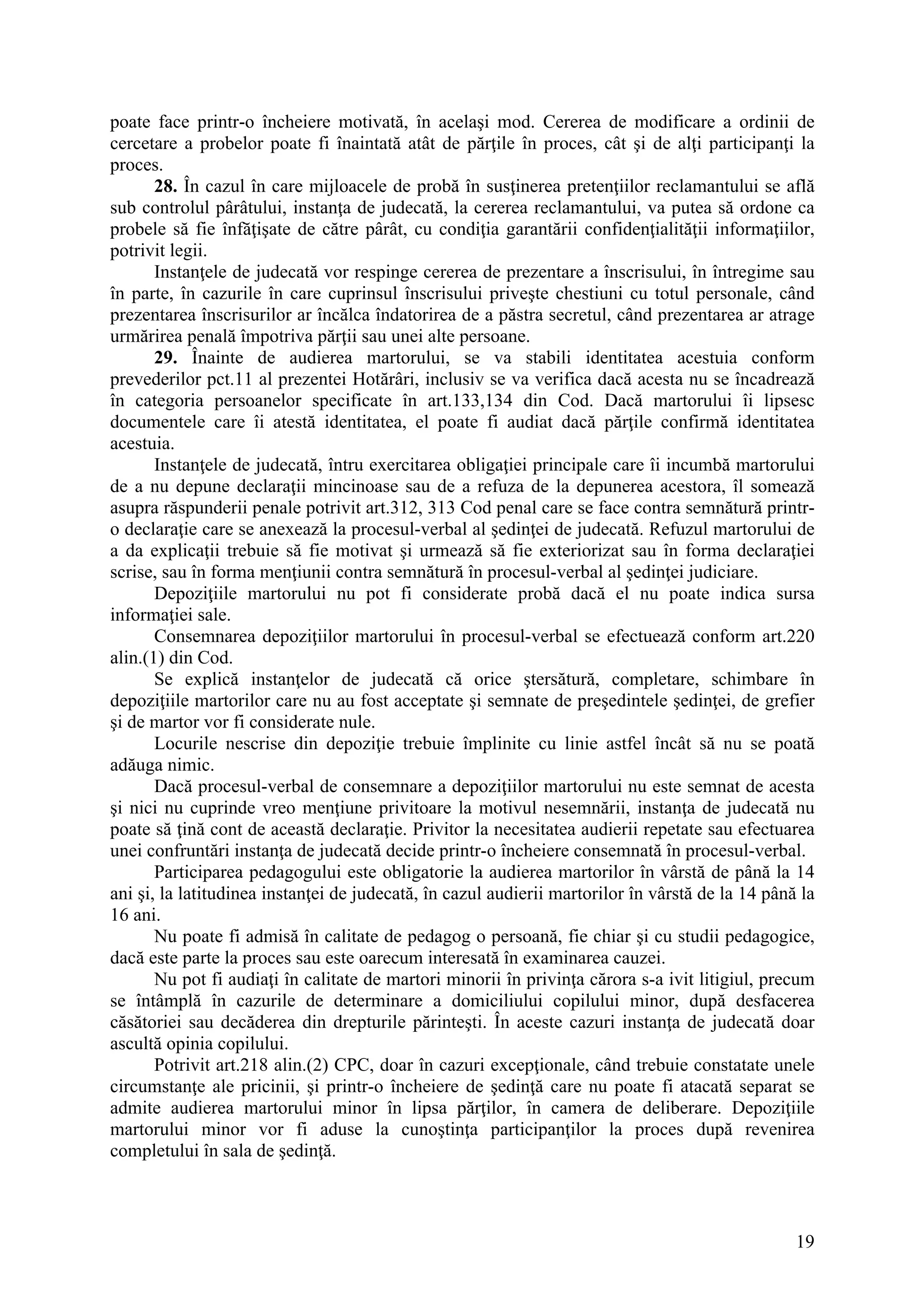 19
poate face printr-o încheiere motivată, în acelaşi mod. Cererea de modificare a ordinii de
cercetare a probelor poate fi înaintată atât de părţile în proces, cât şi de alţi participanţi la
proces.
28. În cazul în care mijloacele de probă în susţinerea pretenţiilor reclamantului se află
sub controlul pârâtului, instanţa de judecată, la cererea reclamantului, va putea să ordone ca
probele să fie înfăţişate de către pârât, cu condiţia garantării confidenţialităţii informaţiilor,
potrivit legii.
Instanţele de judecată vor respinge cererea de prezentare a înscrisului, în întregime sau
în parte, în cazurile în care cuprinsul înscrisului priveşte chestiuni cu totul personale, când
prezentarea înscrisurilor ar încălca îndatorirea de a păstra secretul, când prezentarea ar atrage
urmărirea penală împotriva părţii sau unei alte persoane.
29. Înainte de audierea martorului, se va stabili identitatea acestuia conform
prevederilor pct.11 al prezentei Hotărâri, inclusiv se va verifica dacă acesta nu se încadrează
în categoria persoanelor specificate în art.133,134 din Cod. Dacă martorului îi lipsesc
documentele care îi atestă identitatea, el poate fi audiat dacă părţile confirmă identitatea
acestuia.
Instanţele de judecată, întru exercitarea obligaţiei principale care îi incumbă martorului
de a nu depune declaraţii mincinoase sau de a refuza de la depunerea acestora, îl somează
asupra răspunderii penale potrivit art.312, 313 Cod penal care se face contra semnătură printr-
o declaraţie care se anexează la procesul-verbal al şedinţei de judecată. Refuzul martorului de
a da explicaţii trebuie să fie motivat şi urmează să fie exteriorizat sau în forma declaraţiei
scrise, sau în forma menţiunii contra semnătură în procesul-verbal al şedinţei judiciare.
Depoziţiile martorului nu pot fi considerate probă dacă el nu poate indica sursa
informaţiei sale.
Consemnarea depoziţiilor martorului în procesul-verbal se efectuează conform art.220
alin.(1) din Cod.
Se explică instanţelor de judecată că orice ştersătură, completare, schimbare în
depoziţiile martorilor care nu au fost acceptate şi semnate de preşedintele şedinţei, de grefier
şi de martor vor fi considerate nule.
Locurile nescrise din depoziţie trebuie împlinite cu linie astfel încât să nu se poată
adăuga nimic.
Dacă procesul-verbal de consemnare a depoziţiilor martorului nu este semnat de acesta
şi nici nu cuprinde vreo menţiune privitoare la motivul nesemnării, instanţa de judecată nu
poate să ţină cont de această declaraţie. Privitor la necesitatea audierii repetate sau efectuarea
unei confruntări instanţa de judecată decide printr-o încheiere consemnată în procesul-verbal.
Participarea pedagogului este obligatorie la audierea martorilor în vârstă de până la 14
ani şi, la latitudinea instanţei de judecată, în cazul audierii martorilor în vârstă de la 14 până la
16 ani.
Nu poate fi admisă în calitate de pedagog o persoană, fie chiar şi cu studii pedagogice,
dacă este parte la proces sau este oarecum interesată în examinarea cauzei.
Nu pot fi audiaţi în calitate de martori minorii în privinţa cărora s-a ivit litigiul, precum
se întâmplă în cazurile de determinare a domiciliului copilului minor, după desfacerea
căsătoriei sau decăderea din drepturile părinteşti. În aceste cazuri instanţa de judecată doar
ascultă opinia copilului.
Potrivit art.218 alin.(2) CPC, doar în cazuri excepţionale, când trebuie constatate unele
circumstanţe ale pricinii, şi printr-o încheiere de şedinţă care nu poate fi atacată separat se
admite audierea martorului minor în lipsa părţilor, în camera de deliberare. Depoziţiile
martorului minor vor fi aduse la cunoştinţa participanţilor la proces după revenirea
completului în sala de şedinţă.
 