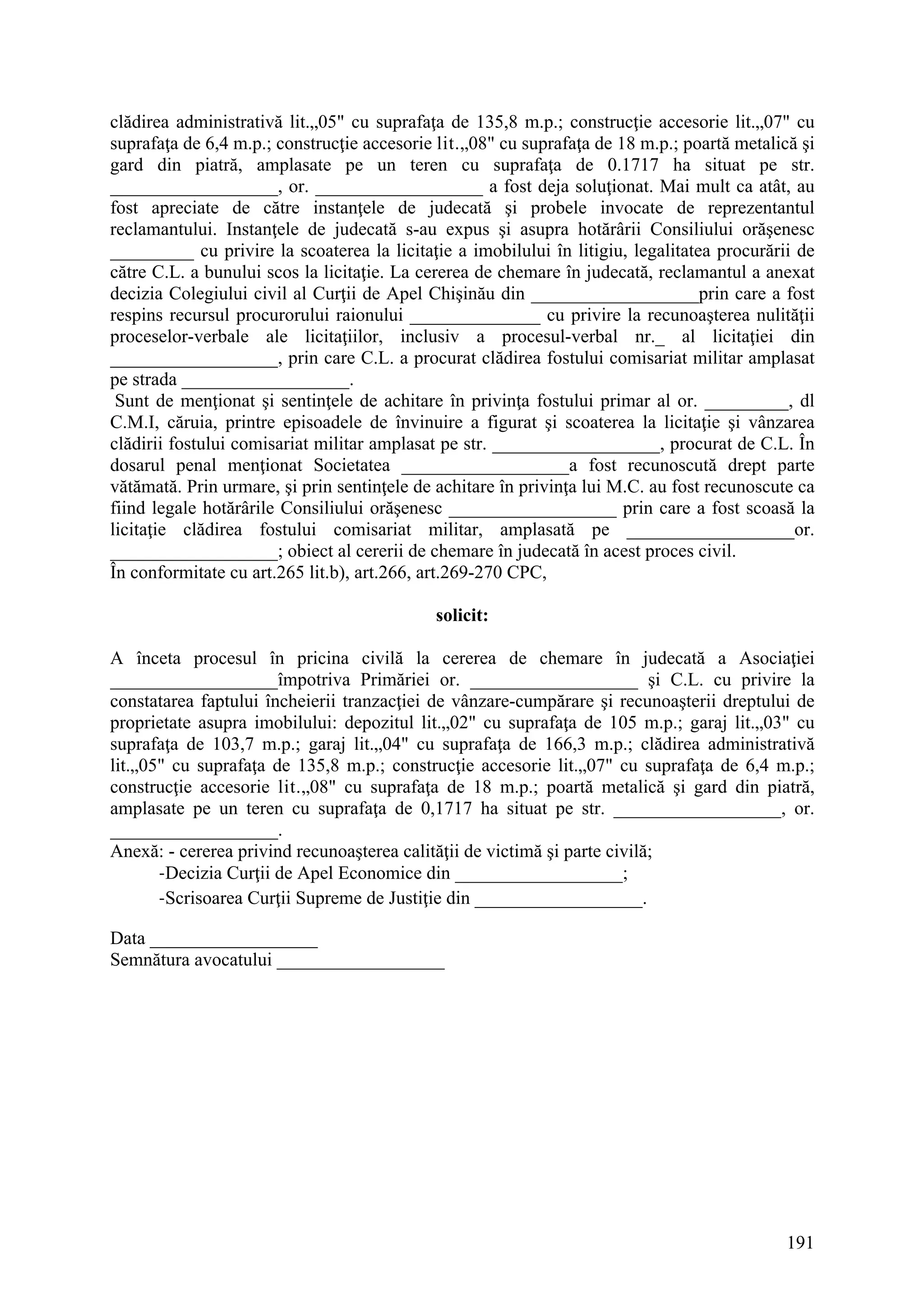 191
clădirea administrativă lit.„05" cu suprafaţa de 135,8 m.p.; construcţie accesorie lit.„07" cu
suprafaţa de 6,4 m.p.; construcţie accesorie lit.„08" cu suprafaţa de 18 m.p.; poartă metalică şi
gard din piatră, amplasate pe un teren cu suprafaţa de 0.1717 ha situat pe str.
__________________, or. __________________ a fost deja soluţionat. Mai mult ca atât, au
fost apreciate de către instanţele de judecată şi probele invocate de reprezentantul
reclamantului. Instanţele de judecată s-au expus şi asupra hotărârii Consiliului orăşenesc
_________ cu privire la scoaterea la licitaţie a imobilului în litigiu, legalitatea procurării de
către C.L. a bunului scos la licitaţie. La cererea de chemare în judecată, reclamantul a anexat
decizia Colegiului civil al Curţii de Apel Chişinău din __________________prin care a fost
respins recursul procurorului raionului ______________ cu privire la recunoaşterea nulităţii
proceselor-verbale ale licitaţiilor, inclusiv a procesul-verbal nr._ al licitaţiei din
__________________, prin care C.L. a procurat clădirea fostului comisariat militar amplasat
pe strada __________________.
Sunt de menţionat şi sentinţele de achitare în privinţa fostului primar al or. _________, dl
C.M.I, căruia, printre episoadele de învinuire a figurat şi scoaterea la licitaţie şi vânzarea
clădirii fostului comisariat militar amplasat pe str. __________________, procurat de C.L. În
dosarul penal menţionat Societatea __________________a fost recunoscută drept parte
vătămată. Prin urmare, şi prin sentinţele de achitare în privinţa lui M.C. au fost recunoscute ca
fiind legale hotărârile Consiliului orăşenesc __________________ prin care a fost scoasă la
licitaţie clădirea fostului comisariat militar, amplasată pe __________________or.
__________________; obiect al cererii de chemare în judecată în acest proces civil.
În conformitate cu art.265 lit.b), art.266, art.269-270 CPC,
solicit:
A înceta procesul în pricina civilă la cererea de chemare în judecată a Asociaţiei
__________________împotriva Primăriei or. __________________ şi C.L. cu privire la
constatarea faptului încheierii tranzacţiei de vânzare-cumpărare şi recunoaşterii dreptului de
proprietate asupra imobilului: depozitul lit.„02" cu suprafaţa de 105 m.p.; garaj lit.„03" cu
suprafaţa de 103,7 m.p.; garaj lit.„04" cu suprafaţa de 166,3 m.p.; clădirea administrativă
lit.„05" cu suprafaţa de 135,8 m.p.; construcţie accesorie lit.„07" cu suprafaţa de 6,4 m.p.;
construcţie accesorie lit.„08" cu suprafaţa de 18 m.p.; poartă metalică şi gard din piatră,
amplasate pe un teren cu suprafaţa de 0,1717 ha situat pe str. __________________, or.
__________________.
Anexă: - cererea privind recunoaşterea calităţii de victimă şi parte civilă;
-Decizia Curţii de Apel Economice din __________________;
-Scrisoarea Curţii Supreme de Justiţie din __________________.
Data __________________
Semnătura avocatului __________________
 