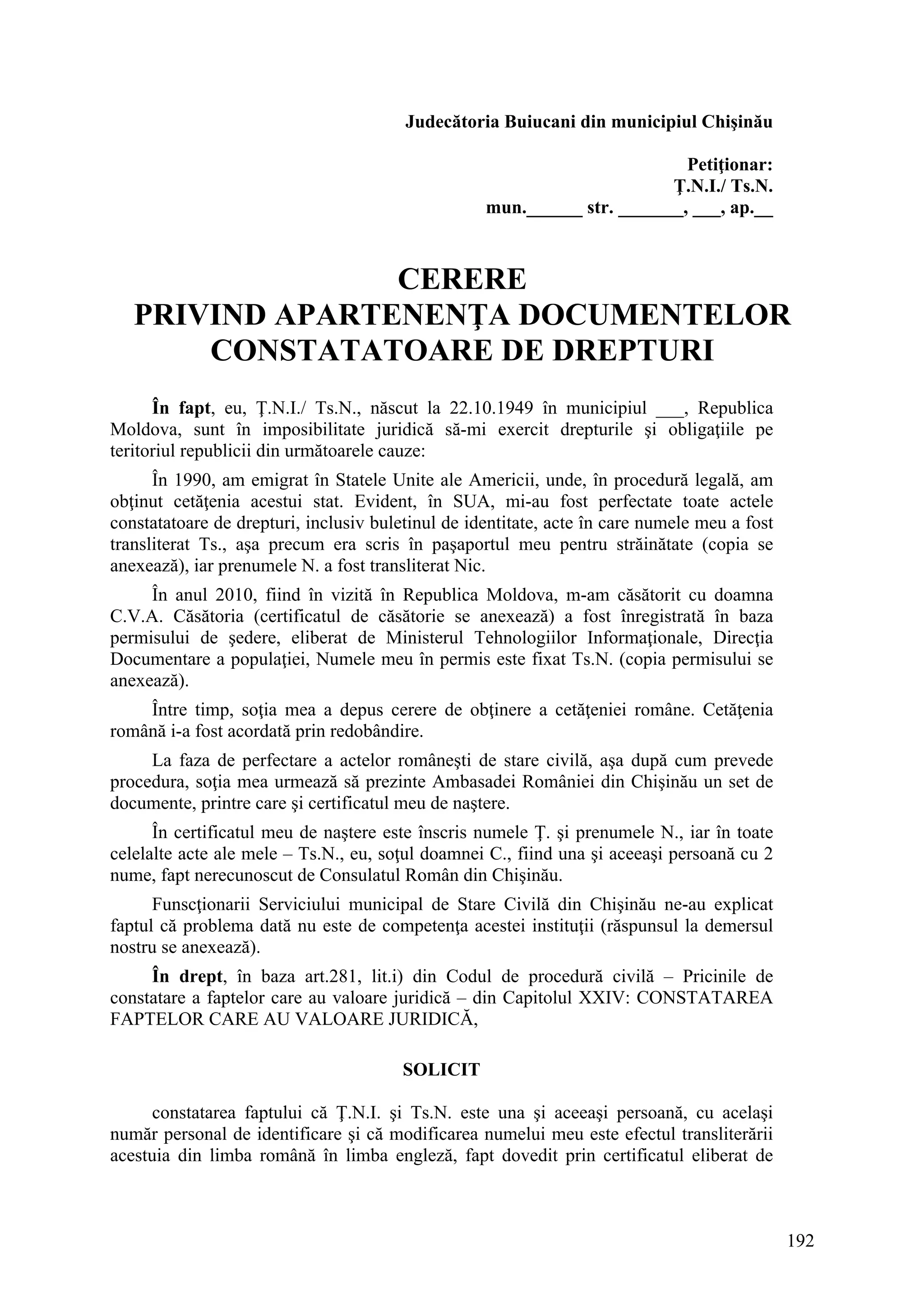192
Judecătoria Buiucani din municipiul Chişinău
Petiţionar:
Ţ.N.I./ Ts.N.
mun.______ str. _______, ___, ap.__
CERERE
PRIVIND APARTENENŢA DOCUMENTELOR
CONSTATATOARE DE DREPTURI
În fapt, eu, Ţ.N.I./ Ts.N., născut la 22.10.1949 în municipiul ___, Republica
Moldova, sunt în imposibilitate juridică să-mi exercit drepturile şi obligaţiile pe
teritoriul republicii din următoarele cauze:
În 1990, am emigrat în Statele Unite ale Americii, unde, în procedură legală, am
obţinut cetăţenia acestui stat. Evident, în SUA, mi-au fost perfectate toate actele
constatatoare de drepturi, inclusiv buletinul de identitate, acte în care numele meu a fost
transliterat Ts., aşa precum era scris în paşaportul meu pentru străinătate (copia se
anexează), iar prenumele N. a fost transliterat Nic.
În anul 2010, fiind în vizită în Republica Moldova, m-am căsătorit cu doamna
C.V.A. Căsătoria (certificatul de căsătorie se anexează) a fost înregistrată în baza
permisului de şedere, eliberat de Ministerul Tehnologiilor Informaţionale, Direcţia
Documentare a populaţiei, Numele meu în permis este fixat Ts.N. (copia permisului se
anexează).
Între timp, soţia mea a depus cerere de obţinere a cetăţeniei române. Cetăţenia
română i-a fost acordată prin redobândire.
La faza de perfectare a actelor româneşti de stare civilă, aşa după cum prevede
procedura, soţia mea urmează să prezinte Ambasadei României din Chişinău un set de
documente, printre care şi certificatul meu de naştere.
În certificatul meu de naştere este înscris numele Ţ. şi prenumele N., iar în toate
celelalte acte ale mele – Ts.N., eu, soţul doamnei C., fiind una şi aceeaşi persoană cu 2
nume, fapt nerecunoscut de Consulatul Român din Chişinău.
Funscţionarii Serviciului municipal de Stare Civilă din Chişinău ne-au explicat
faptul că problema dată nu este de competenţa acestei instituţii (răspunsul la demersul
nostru se anexează).
În drept, în baza art.281, lit.i) din Codul de procedură civilă – Pricinile de
constatare a faptelor care au valoare juridică – din Capitolul XXIV: CONSTATAREA
FAPTELOR CARE AU VALOARE JURIDICĂ,
SOLICIT
constatarea faptului că Ţ.N.I. şi Ts.N. este una şi aceeaşi persoană, cu acelaşi
număr personal de identificare şi că modificarea numelui meu este efectul transliterării
acestuia din limba română în limba engleză, fapt dovedit prin certificatul eliberat de
 