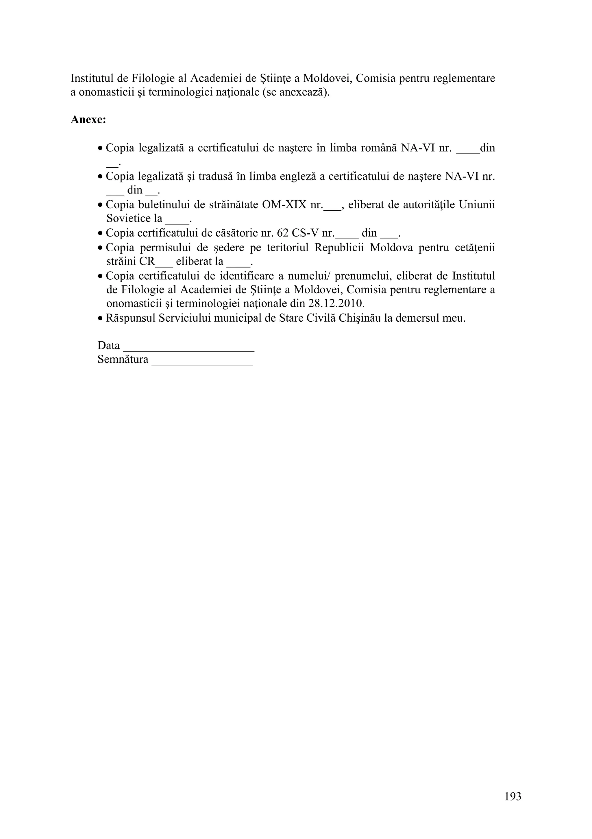 193
Institutul de Filologie al Academiei de Ştiinţe a Moldovei, Comisia pentru reglementare
a onomasticii şi terminologiei naţionale (se anexează).
Anexe:
• Copia legalizată a certificatului de naştere în limba română NA-VI nr. ____din
__.
• Copia legalizată şi tradusă în limba engleză a certificatului de naştere NA-VI nr.
___ din __.
• Copia buletinului de străinătate OM-XIX nr.___, eliberat de autorităţile Uniunii
Sovietice la ____.
• Copia certificatului de căsătorie nr. 62 CS-V nr.____ din ___.
• Copia permisului de şedere pe teritoriul Republicii Moldova pentru cetăţenii
străini CR___ eliberat la ____.
• Copia certificatului de identificare a numelui/ prenumelui, eliberat de Institutul
de Filologie al Academiei de Ştiinţe a Moldovei, Comisia pentru reglementare a
onomasticii şi terminologiei naţionale din 28.12.2010.
• Răspunsul Serviciului municipal de Stare Civilă Chişinău la demersul meu.
Data ______________________
Semnătura _________________
 