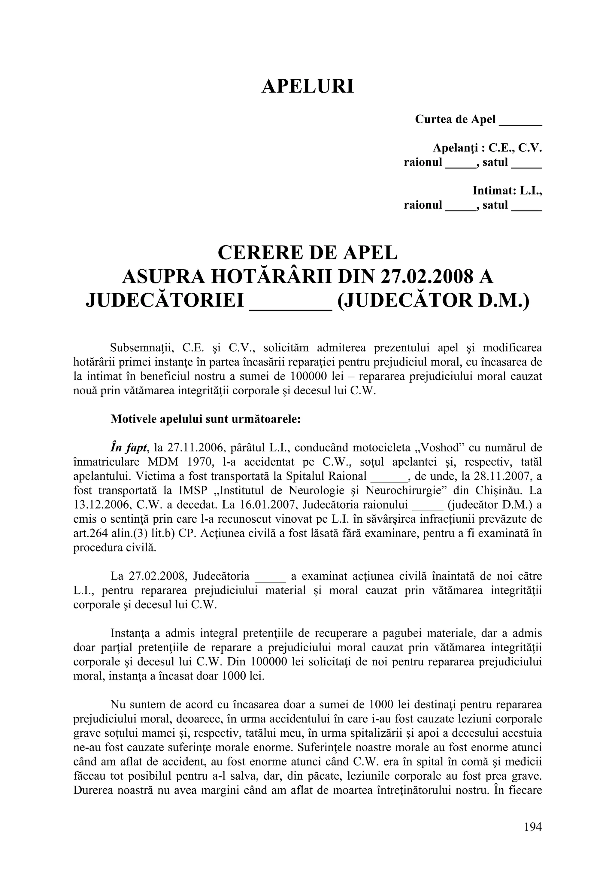 194
APELURI
Curtea de Apel _______
Apelanţi : C.E., C.V.
raionul _____, satul _____
Intimat: L.I.,
raionul _____, satul _____
CERERE DE APEL
ASUPRA HOTĂRÂRII DIN 27.02.2008 A
JUDECĂTORIEI ________ (JUDECĂTOR D.M.)
Subsemnaţii, C.E. şi C.V., solicităm admiterea prezentului apel şi modificarea
hotărârii primei instanţe în partea încasării reparaţiei pentru prejudiciul moral, cu încasarea de
la intimat în beneficiul nostru a sumei de 100000 lei – repararea prejudiciului moral cauzat
nouă prin vătămarea integrităţii corporale şi decesul lui C.W.
Motivele apelului sunt următoarele:
În fapt, la 27.11.2006, pârâtul L.I., conducând motocicleta „Voshod” cu numărul de
înmatriculare MDM 1970, l-a accidentat pe C.W., soţul apelantei şi, respectiv, tatăl
apelantului. Victima a fost transportată la Spitalul Raional ______, de unde, la 28.11.2007, a
fost transportată la IMSP „Institutul de Neurologie şi Neurochirurgie” din Chişinău. La
13.12.2006, C.W. a decedat. La 16.01.2007, Judecătoria raionului _____ (judecător D.M.) a
emis o sentinţă prin care l-a recunoscut vinovat pe L.I. în săvârşirea infracţiunii prevăzute de
art.264 alin.(3) lit.b) CP. Acţiunea civilă a fost lăsată fără examinare, pentru a fi examinată în
procedura civilă.
La 27.02.2008, Judecătoria _____ a examinat acţiunea civilă înaintată de noi către
L.I., pentru repararea prejudiciului material şi moral cauzat prin vătămarea integrităţii
corporale şi decesul lui C.W.
Instanţa a admis integral pretenţiile de recuperare a pagubei materiale, dar a admis
doar parţial pretenţiile de reparare a prejudiciului moral cauzat prin vătămarea integrităţii
corporale şi decesul lui C.W. Din 100000 lei solicitaţi de noi pentru repararea prejudiciului
moral, instanţa a încasat doar 1000 lei.
Nu suntem de acord cu încasarea doar a sumei de 1000 lei destinaţi pentru repararea
prejudiciului moral, deoarece, în urma accidentului în care i-au fost cauzate leziuni corporale
grave soţului mamei şi, respectiv, tatălui meu, în urma spitalizării şi apoi a decesului acestuia
ne-au fost cauzate suferinţe morale enorme. Suferinţele noastre morale au fost enorme atunci
când am aflat de accident, au fost enorme atunci când C.W. era în spital în comă şi medicii
făceau tot posibilul pentru a-l salva, dar, din păcate, leziunile corporale au fost prea grave.
Durerea noastră nu avea margini când am aflat de moartea întreţinătorului nostru. În fiecare
 