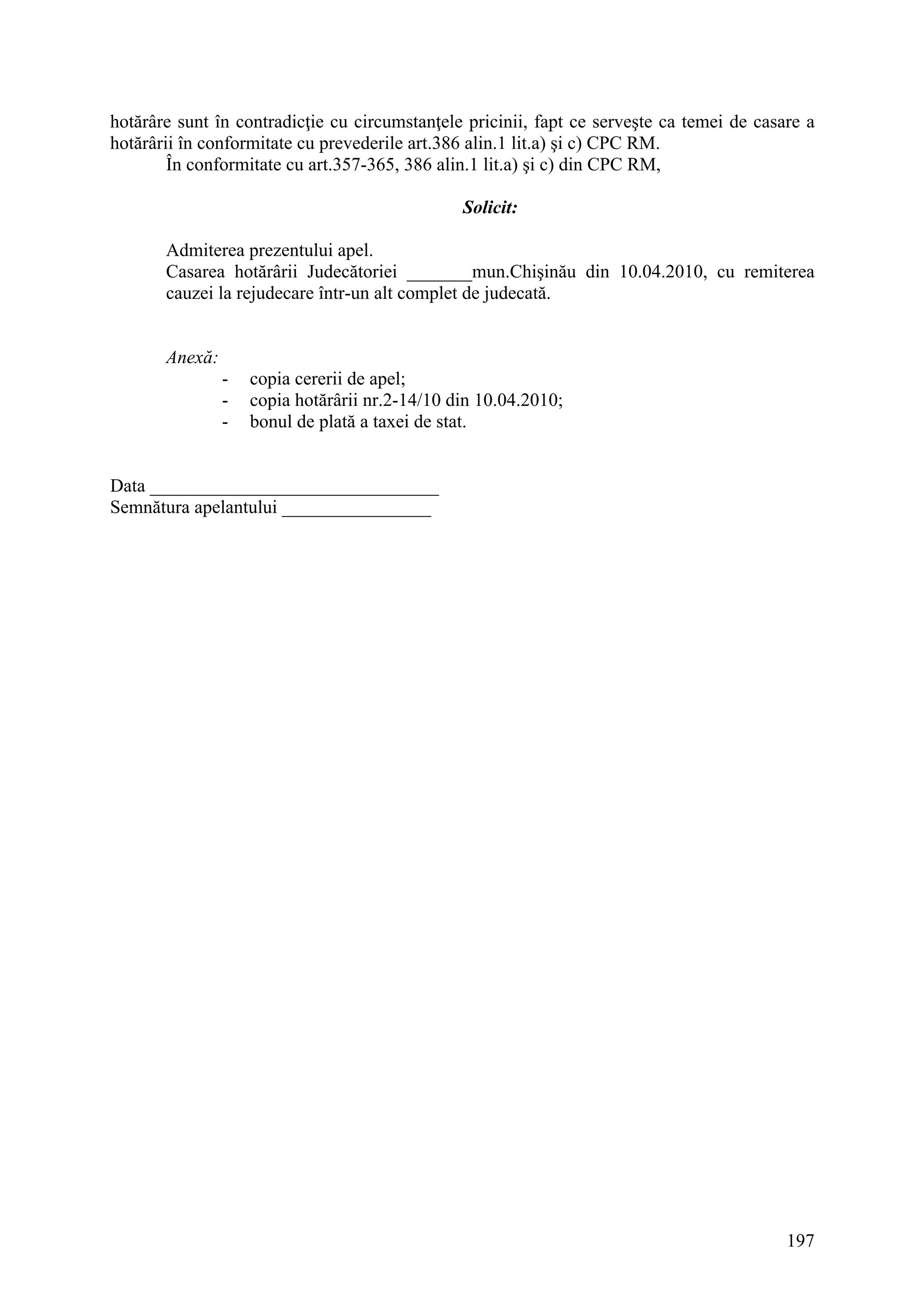 197
hotărâre sunt în contradicţie cu circumstanţele pricinii, fapt ce serveşte ca temei de casare a
hotărârii în conformitate cu prevederile art.386 alin.1 lit.a) şi c) CPC RM.
În conformitate cu art.357-365, 386 alin.1 lit.a) şi c) din CPC RM,
Solicit:
Admiterea prezentului apel.
Casarea hotărârii Judecătoriei _______mun.Chişinău din 10.04.2010, cu remiterea
cauzei la rejudecare într-un alt complet de judecată.
Anexă:
- copia cererii de apel;
- copia hotărârii nr.2-14/10 din 10.04.2010;
- bonul de plată a taxei de stat.
Data _______________________________
Semnătura apelantului ________________
 