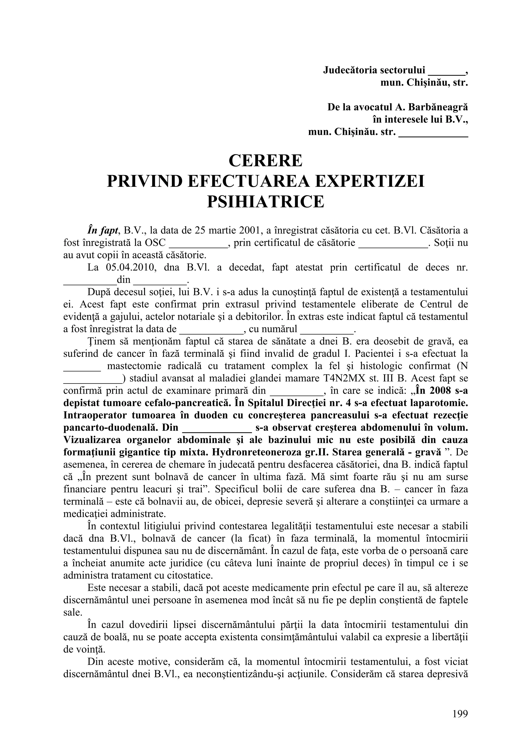 199
Judecătoria sectorului _______,
mun. Chişinău, str.
De la avocatul A. Barbăneagră
în interesele lui B.V.,
mun. Chişinău. str. _____________
CERERE
PRIVIND EFECTUAREA EXPERTIZEI
PSIHIATRICE
În fapt, B.V., la data de 25 martie 2001, a înregistrat căsătoria cu cet. B.Vl. Căsătoria a
fost înregistrată la OSC ___________, prin certificatul de căsătorie _____________. Soţii nu
au avut copii în această căsătorie.
La 05.04.2010, dna B.Vl. a decedat, fapt atestat prin certificatul de deces nr.
__________din __________.
După decesul soţiei, lui B.V. i s-a adus la cunoştinţă faptul de existenţă a testamentului
ei. Acest fapt este confirmat prin extrasul privind testamentele eliberate de Centrul de
evidenţă a gajului, actelor notariale şi a debitorilor. În extras este indicat faptul că testamentul
a fost înregistrat la data de ____________, cu numărul __________.
Ţinem să menţionăm faptul că starea de sănătate a dnei B. era deosebit de gravă, ea
suferind de cancer în fază terminală şi fiind invalid de gradul I. Pacientei i s-a efectuat la
_______ mastectomie radicală cu tratament complex la fel şi histologic confirmat (N
___________) stadiul avansat al maladiei glandei mamare T4N2MX st. III B. Acest fapt se
confirmă prin actul de examinare primară din __________, în care se indică: „În 2008 s-a
depistat tumoare cefalo-pancreatică. În Spitalul Direcţiei nr. 4 s-a efectuat laparotomie.
Intraoperator tumoarea în duoden cu concreşterea pancreasului s-a efectuat rezecţie
pancarto-duodenală. Din _____________ s-a observat creşterea abdomenului în volum.
Vizualizarea organelor abdominale şi ale bazinului mic nu este posibilă din cauza
formaţiunii gigantice tip mixta. Hydronreteoneroza gr.II. Starea generală - gravă ”. De
asemenea, în cererea de chemare în judecată pentru desfacerea căsătoriei, dna B. indică faptul
că „În prezent sunt bolnavă de cancer în ultima fază. Mă simt foarte rău şi nu am surse
financiare pentru leacuri şi trai”. Specificul bolii de care suferea dna B. – cancer în faza
terminală – este că bolnavii au, de obicei, depresie severă şi alterare a conştiinţei ca urmare a
medicaţiei administrate.
În contextul litigiului privind contestarea legalităţii testamentului este necesar a stabili
dacă dna B.Vl., bolnavă de cancer (la ficat) în faza terminală, la momentul întocmirii
testamentului dispunea sau nu de discernământ. În cazul de faţa, este vorba de o persoană care
a încheiat anumite acte juridice (cu câteva luni înainte de propriul deces) în timpul ce i se
administra tratament cu citostatice.
Este necesar a stabili, dacă pot aceste medicamente prin efectul pe care îl au, să altereze
discernământul unei persoane în asemenea mod încât să nu fie pe deplin conştientă de faptele
sale.
În cazul dovedirii lipsei discernământului părţii la data întocmirii testamentului din
cauză de boală, nu se poate accepta existenta consimţământului valabil ca expresie a libertăţii
de voinţă.
Din aceste motive, considerăm că, la momentul întocmirii testamentului, a fost viciat
discernământul dnei B.Vl., ea neconştientizându-şi acţiunile. Considerăm că starea depresivă
 