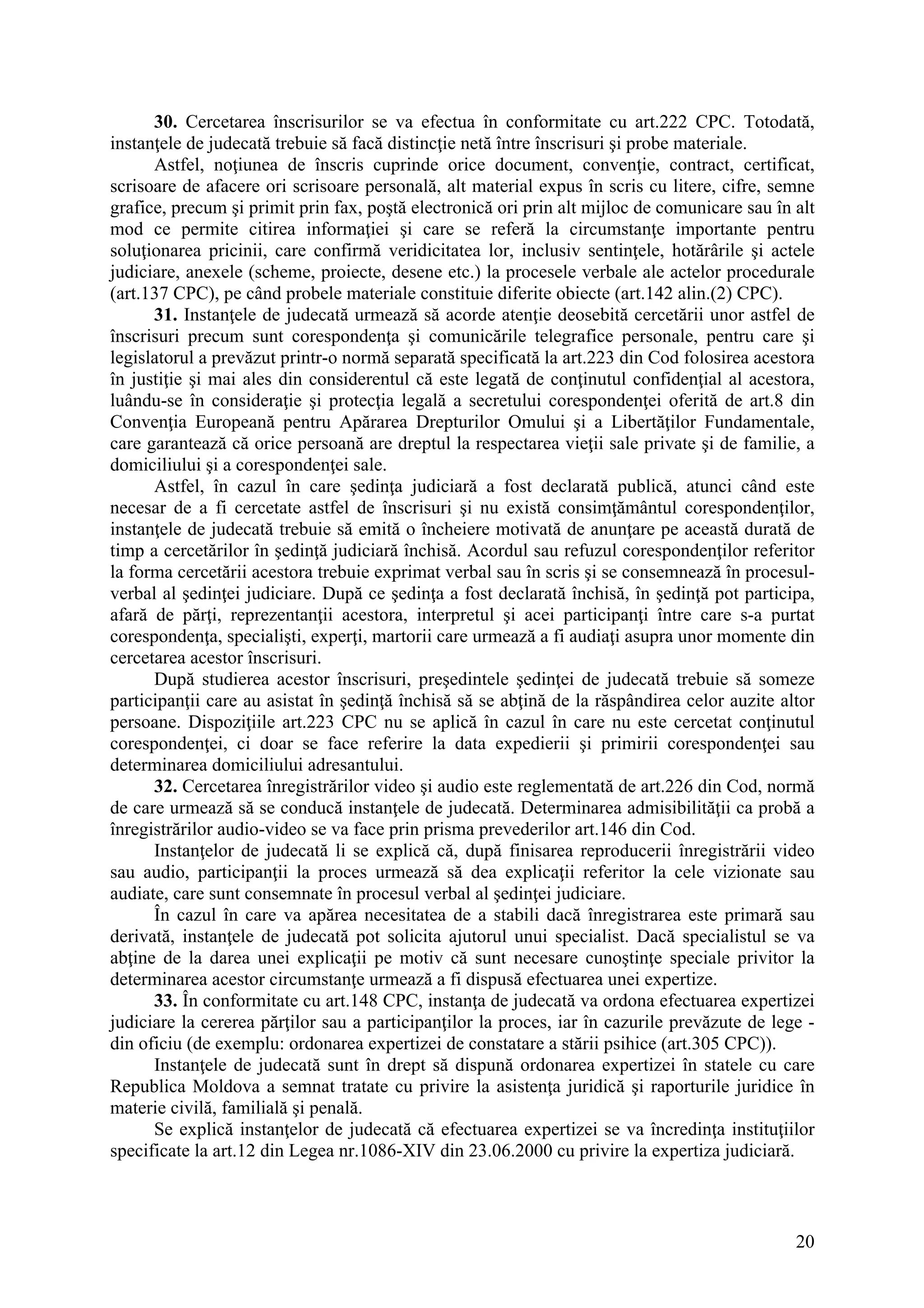 20
30. Cercetarea înscrisurilor se va efectua în conformitate cu art.222 CPC. Totodată,
instanţele de judecată trebuie să facă distincţie netă între înscrisuri şi probe materiale.
Astfel, noţiunea de înscris cuprinde orice document, convenţie, contract, certificat,
scrisoare de afacere ori scrisoare personală, alt material expus în scris cu litere, cifre, semne
grafice, precum şi primit prin fax, poştă electronică ori prin alt mijloc de comunicare sau în alt
mod ce permite citirea informaţiei şi care se referă la circumstanţe importante pentru
soluţionarea pricinii, care confirmă veridicitatea lor, inclusiv sentinţele, hotărârile şi actele
judiciare, anexele (scheme, proiecte, desene etc.) la procesele verbale ale actelor procedurale
(art.137 CPC), pe când probele materiale constituie diferite obiecte (art.142 alin.(2) CPC).
31. Instanţele de judecată urmează să acorde atenţie deosebită cercetării unor astfel de
înscrisuri precum sunt corespondenţa şi comunicările telegrafice personale, pentru care şi
legislatorul a prevăzut printr-o normă separată specificată la art.223 din Cod folosirea acestora
în justiţie şi mai ales din considerentul că este legată de conţinutul confidenţial al acestora,
luându-se în consideraţie şi protecţia legală a secretului corespondenţei oferită de art.8 din
Convenţia Europeană pentru Apărarea Drepturilor Omului şi a Libertăţilor Fundamentale,
care garantează că orice persoană are dreptul la respectarea vieţii sale private şi de familie, a
domiciliului şi a corespondenţei sale.
Astfel, în cazul în care şedinţa judiciară a fost declarată publică, atunci când este
necesar de a fi cercetate astfel de înscrisuri şi nu există consimţământul corespondenţilor,
instanţele de judecată trebuie să emită o încheiere motivată de anunţare pe această durată de
timp a cercetărilor în şedinţă judiciară închisă. Acordul sau refuzul corespondenţilor referitor
la forma cercetării acestora trebuie exprimat verbal sau în scris şi se consemnează în procesul-
verbal al şedinţei judiciare. După ce şedinţa a fost declarată închisă, în şedinţă pot participa,
afară de părţi, reprezentanţii acestora, interpretul şi acei participanţi între care s-a purtat
corespondenţa, specialişti, experţi, martorii care urmează a fi audiaţi asupra unor momente din
cercetarea acestor înscrisuri.
După studierea acestor înscrisuri, preşedintele şedinţei de judecată trebuie să someze
participanţii care au asistat în şedinţă închisă să se abţină de la răspândirea celor auzite altor
persoane. Dispoziţiile art.223 CPC nu se aplică în cazul în care nu este cercetat conţinutul
corespondenţei, ci doar se face referire la data expedierii şi primirii corespondenţei sau
determinarea domiciliului adresantului.
32. Cercetarea înregistrărilor video şi audio este reglementată de art.226 din Cod, normă
de care urmează să se conducă instanţele de judecată. Determinarea admisibilităţii ca probă a
înregistrărilor audio-video se va face prin prisma prevederilor art.146 din Cod.
Instanţelor de judecată li se explică că, după finisarea reproducerii înregistrării video
sau audio, participanţii la proces urmează să dea explicaţii referitor la cele vizionate sau
audiate, care sunt consemnate în procesul verbal al şedinţei judiciare.
În cazul în care va apărea necesitatea de a stabili dacă înregistrarea este primară sau
derivată, instanţele de judecată pot solicita ajutorul unui specialist. Dacă specialistul se va
abţine de la darea unei explicaţii pe motiv că sunt necesare cunoştinţe speciale privitor la
determinarea acestor circumstanţe urmează a fi dispusă efectuarea unei expertize.
33. În conformitate cu art.148 CPC, instanţa de judecată va ordona efectuarea expertizei
judiciare la cererea părţilor sau a participanţilor la proces, iar în cazurile prevăzute de lege -
din oficiu (de exemplu: ordonarea expertizei de constatare a stării psihice (art.305 CPC)).
Instanţele de judecată sunt în drept să dispună ordonarea expertizei în statele cu care
Republica Moldova a semnat tratate cu privire la asistenţa juridică şi raporturile juridice în
materie civilă, familială şi penală.
Se explică instanţelor de judecată că efectuarea expertizei se va încredinţa instituţiilor
specificate la art.12 din Legea nr.1086-XIV din 23.06.2000 cu privire la expertiza judiciară.
 