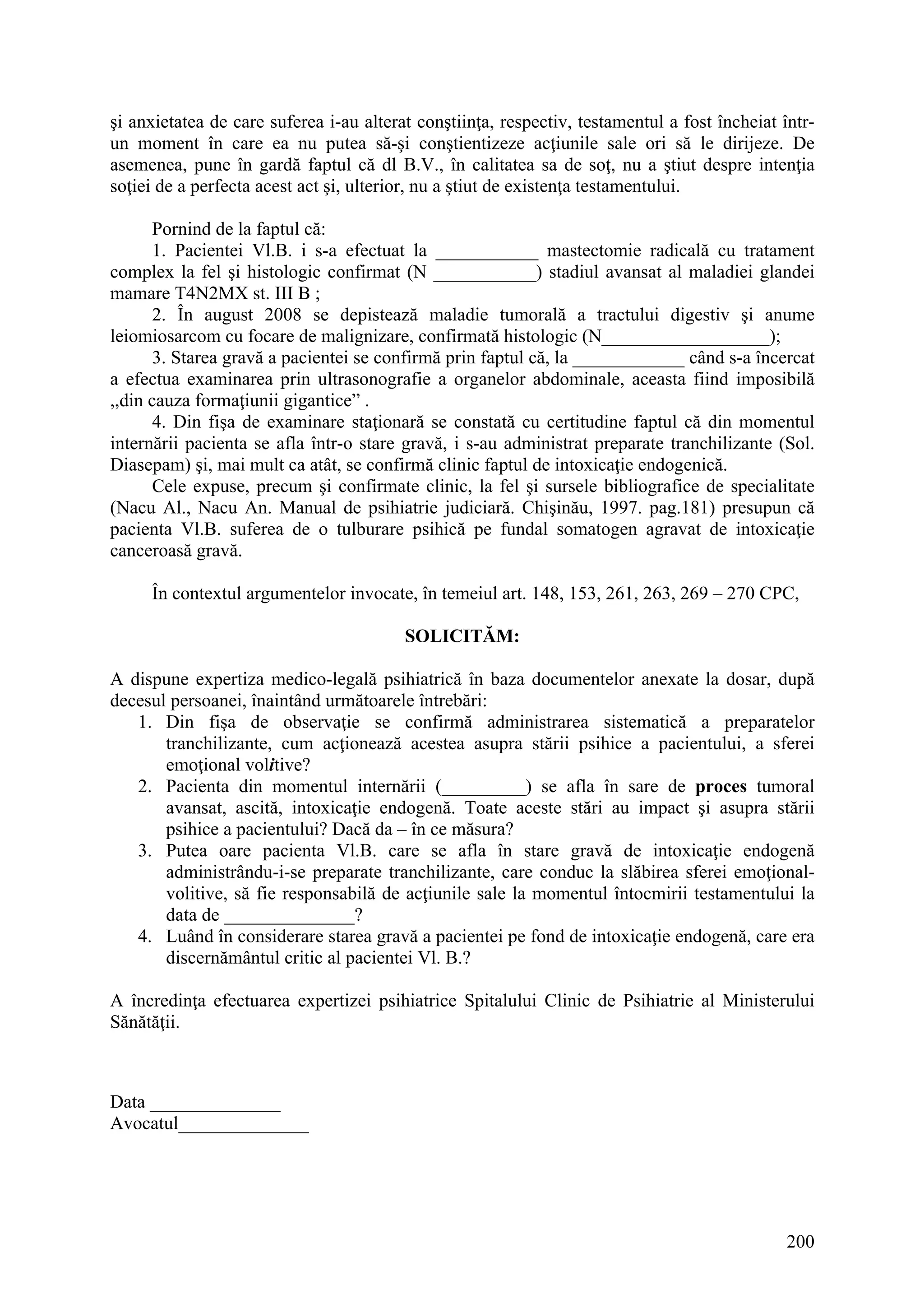 200
şi anxietatea de care suferea i-au alterat conştiinţa, respectiv, testamentul a fost încheiat într-
un moment în care ea nu putea să-şi conştientizeze acţiunile sale ori să le dirijeze. De
asemenea, pune în gardă faptul că dl B.V., în calitatea sa de soţ, nu a ştiut despre intenţia
soţiei de a perfecta acest act şi, ulterior, nu a ştiut de existenţa testamentului.
Pornind de la faptul că:
1. Pacientei Vl.B. i s-a efectuat la ___________ mastectomie radicală cu tratament
complex la fel şi histologic confirmat (N ___________) stadiul avansat al maladiei glandei
mamare T4N2MX st. III B ;
2. În august 2008 se depistează maladie tumorală a tractului digestiv şi anume
leiomiosarcom cu focare de malignizare, confirmată histologic (N__________________);
3. Starea gravă a pacientei se confirmă prin faptul că, la ____________ când s-a încercat
a efectua examinarea prin ultrasonografie a organelor abdominale, aceasta fiind imposibilă
,,din cauza formaţiunii gigantice” .
4. Din fişa de examinare staţionară se constată cu certitudine faptul că din momentul
internării pacienta se afla într-o stare gravă, i s-au administrat preparate tranchilizante (Sol.
Diasepam) şi, mai mult ca atât, se confirmă clinic faptul de intoxicaţie endogenică.
Cele expuse, precum şi confirmate clinic, la fel şi sursele bibliografice de specialitate
(Nacu Al., Nacu An. Manual de psihiatrie judiciară. Chişinău, 1997. pag.181) presupun că
pacienta Vl.B. suferea de o tulburare psihică pe fundal somatogen agravat de intoxicaţie
canceroasă gravă.
În contextul argumentelor invocate, în temeiul art. 148, 153, 261, 263, 269 – 270 CPC,
SOLICITĂM:
A dispune expertiza medico-legală psihiatrică în baza documentelor anexate la dosar, după
decesul persoanei, înaintând următoarele întrebări:
1. Din fişa de observaţie se confirmă administrarea sistematică a preparatelor
tranchilizante, cum acţionează acestea asupra stării psihice a pacientului, a sferei
emoţional volitive?
2. Pacienta din momentul internării (_________) se afla în sare de proces tumoral
avansat, ascită, intoxicaţie endogenă. Toate aceste stări au impact şi asupra stării
psihice a pacientului? Dacă da – în ce măsura?
3. Putea oare pacienta Vl.B. care se afla în stare gravă de intoxicaţie endogenă
administrându-i-se preparate tranchilizante, care conduc la slăbirea sferei emoţional-
volitive, să fie responsabilă de acţiunile sale la momentul întocmirii testamentului la
data de ______________?
4. Luând în considerare starea gravă a pacientei pe fond de intoxicaţie endogenă, care era
discernământul critic al pacientei Vl. B.?
A încredinţa efectuarea expertizei psihiatrice Spitalului Clinic de Psihiatrie al Ministerului
Sănătăţii.
Data ______________
Avocatul______________
 
