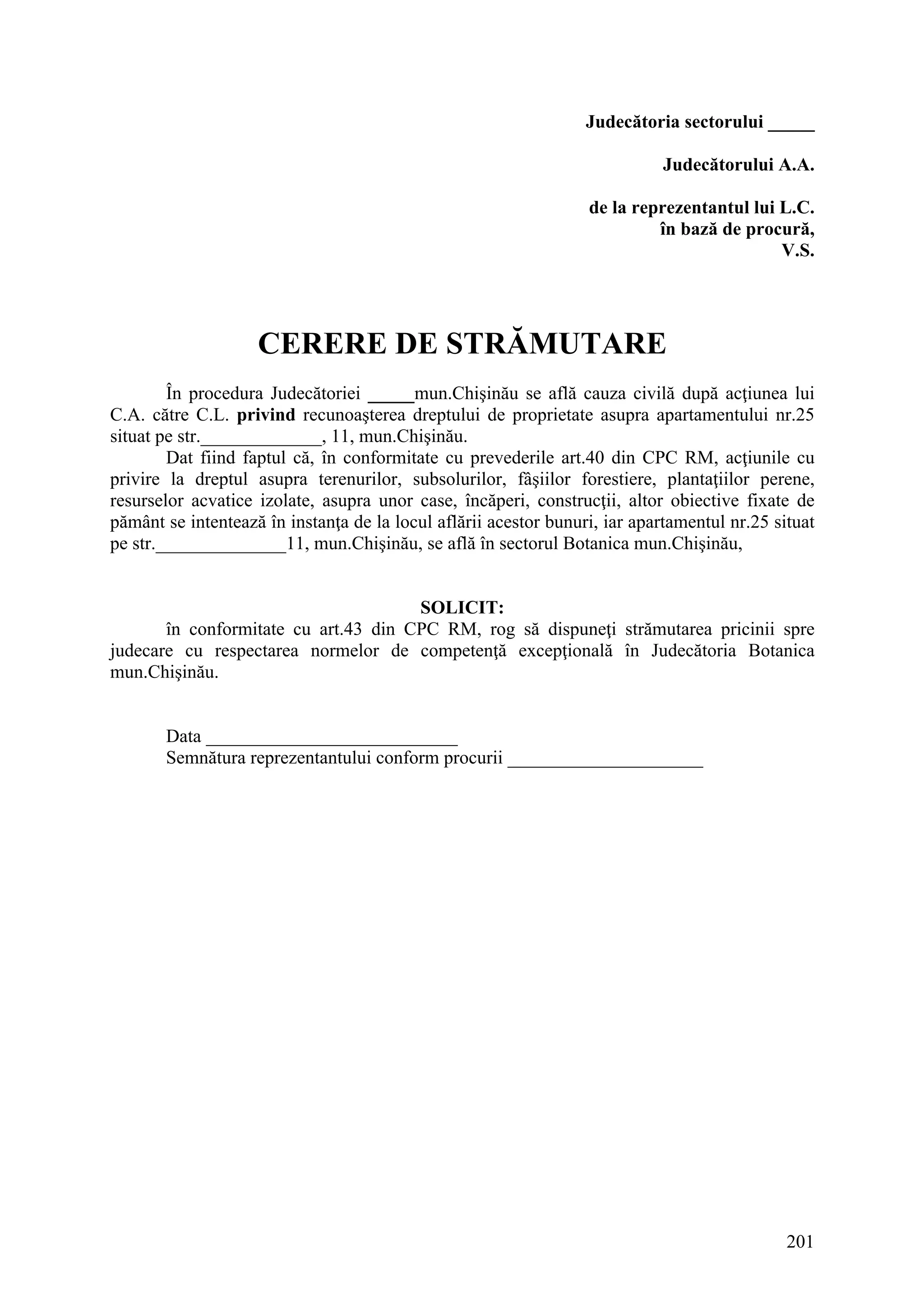 201
Judecătoria sectorului _____
Judecătorului A.A.
de la reprezentantul lui L.C.
în bază de procură,
V.S.
CERERE DE STRĂMUTARE
În procedura Judecătoriei _____mun.Chişinău se află cauza civilă după acţiunea lui
C.A. către C.L. privind recunoaşterea dreptului de proprietate asupra apartamentului nr.25
situat pe str._____________, 11, mun.Chişinău.
Dat fiind faptul că, în conformitate cu prevederile art.40 din CPC RM, acţiunile cu
privire la dreptul asupra terenurilor, subsolurilor, fâşiilor forestiere, plantaţiilor perene,
resurselor acvatice izolate, asupra unor case, încăperi, construcţii, altor obiective fixate de
pământ se intentează în instanţa de la locul aflării acestor bunuri, iar apartamentul nr.25 situat
pe str.______________11, mun.Chişinău, se află în sectorul Botanica mun.Chişinău,
SOLICIT:
în conformitate cu art.43 din CPC RM, rog să dispuneţi strămutarea pricinii spre
judecare cu respectarea normelor de competenţă excepţională în Judecătoria Botanica
mun.Chişinău.
Data ___________________________
Semnătura reprezentantului conform procurii _____________________
 