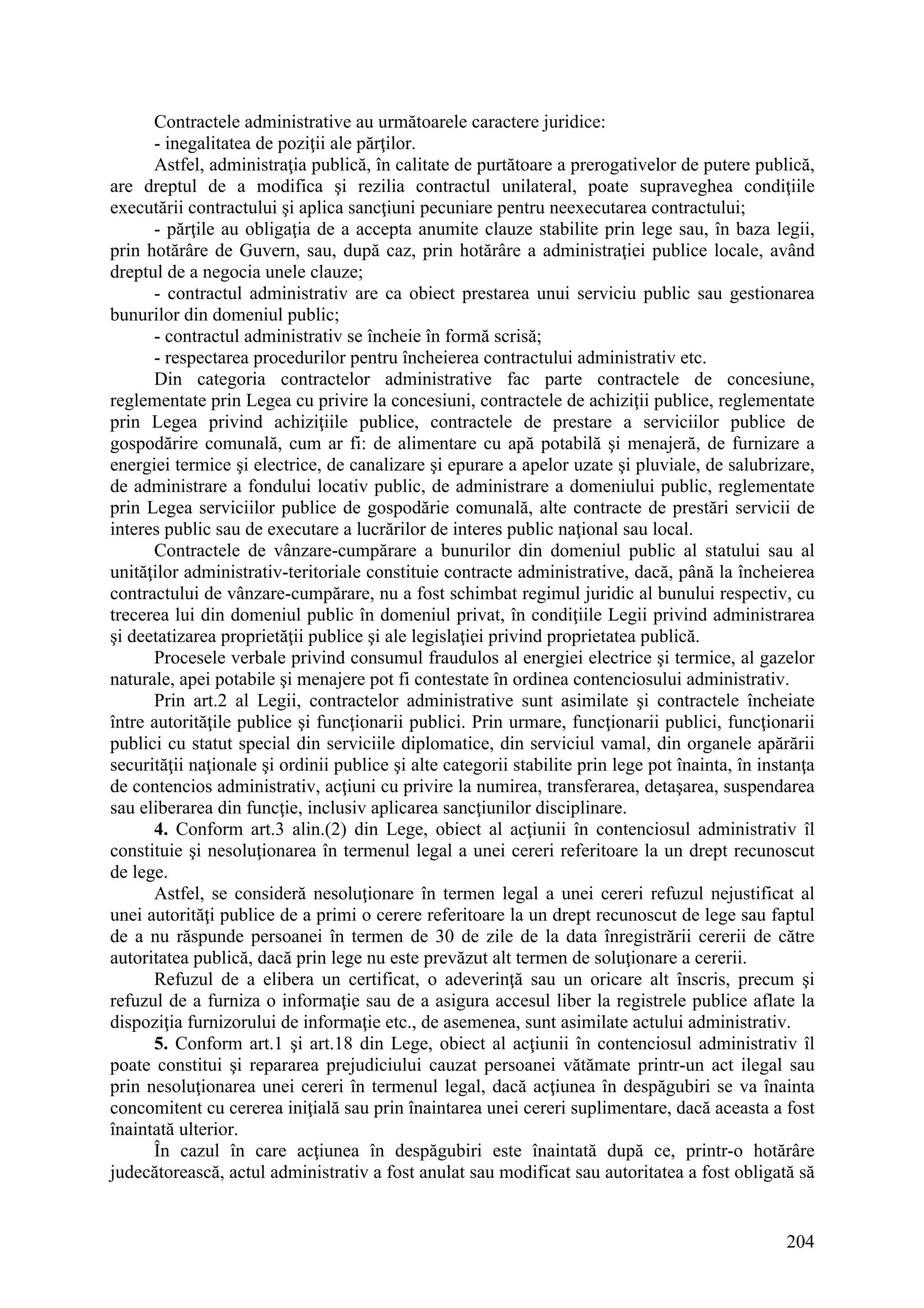 204
Contractele administrative au următoarele caractere juridice:
- inegalitatea de poziţii ale părţilor.
Astfel, administraţia publică, în calitate de purtătoare a prerogativelor de putere publică,
are dreptul de a modifica şi rezilia contractul unilateral, poate supraveghea condiţiile
executării contractului şi aplica sancţiuni pecuniare pentru neexecutarea contractului;
- părţile au obligaţia de a accepta anumite clauze stabilite prin lege sau, în baza legii,
prin hotărâre de Guvern, sau, după caz, prin hotărâre a administraţiei publice locale, având
dreptul de a negocia unele clauze;
- contractul administrativ are ca obiect prestarea unui serviciu public sau gestionarea
bunurilor din domeniul public;
- contractul administrativ se încheie în formă scrisă;
- respectarea procedurilor pentru încheierea contractului administrativ etc.
Din categoria contractelor administrative fac parte contractele de concesiune,
reglementate prin Legea cu privire la concesiuni, contractele de achiziţii publice, reglementate
prin Legea privind achiziţiile publice, contractele de prestare a serviciilor publice de
gospodărire comunală, cum ar fi: de alimentare cu apă potabilă şi menajeră, de furnizare a
energiei termice şi electrice, de canalizare şi epurare a apelor uzate şi pluviale, de salubrizare,
de administrare a fondului locativ public, de administrare a domeniului public, reglementate
prin Legea serviciilor publice de gospodărie comunală, alte contracte de prestări servicii de
interes public sau de executare a lucrărilor de interes public naţional sau local.
Contractele de vânzare-cumpărare a bunurilor din domeniul public al statului sau al
unităţilor administrativ-teritoriale constituie contracte administrative, dacă, până la încheierea
contractului de vânzare-cumpărare, nu a fost schimbat regimul juridic al bunului respectiv, cu
trecerea lui din domeniul public în domeniul privat, în condiţiile Legii privind administrarea
şi deetatizarea proprietăţii publice şi ale legislaţiei privind proprietatea publică.
Procesele verbale privind consumul fraudulos al energiei electrice şi termice, al gazelor
naturale, apei potabile şi menajere pot fi contestate în ordinea contenciosului administrativ.
Prin art.2 al Legii, contractelor administrative sunt asimilate şi contractele încheiate
între autorităţile publice şi funcţionarii publici. Prin urmare, funcţionarii publici, funcţionarii
publici cu statut special din serviciile diplomatice, din serviciul vamal, din organele apărării
securităţii naţionale şi ordinii publice şi alte categorii stabilite prin lege pot înainta, în instanţa
de contencios administrativ, acţiuni cu privire la numirea, transferarea, detaşarea, suspendarea
sau eliberarea din funcţie, inclusiv aplicarea sancţiunilor disciplinare.
4. Conform art.3 alin.(2) din Lege, obiect al acţiunii în contenciosul administrativ îl
constituie şi nesoluţionarea în termenul legal a unei cereri referitoare la un drept recunoscut
de lege.
Astfel, se consideră nesoluţionare în termen legal a unei cereri refuzul nejustificat al
unei autorităţi publice de a primi o cerere referitoare la un drept recunoscut de lege sau faptul
de a nu răspunde persoanei în termen de 30 de zile de la data înregistrării cererii de către
autoritatea publică, dacă prin lege nu este prevăzut alt termen de soluţionare a cererii.
Refuzul de a elibera un certificat, o adeverinţă sau un oricare alt înscris, precum şi
refuzul de a furniza o informaţie sau de a asigura accesul liber la registrele publice aflate la
dispoziţia furnizorului de informaţie etc., de asemenea, sunt asimilate actului administrativ.
5. Conform art.1 şi art.18 din Lege, obiect al acţiunii în contenciosul administrativ îl
poate constitui şi repararea prejudiciului cauzat persoanei vătămate printr-un act ilegal sau
prin nesoluţionarea unei cereri în termenul legal, dacă acţiunea în despăgubiri se va înainta
concomitent cu cererea iniţială sau prin înaintarea unei cereri suplimentare, dacă aceasta a fost
înaintată ulterior.
În cazul în care acţiunea în despăgubiri este înaintată după ce, printr-o hotărâre
judecătorească, actul administrativ a fost anulat sau modificat sau autoritatea a fost obligată să
 