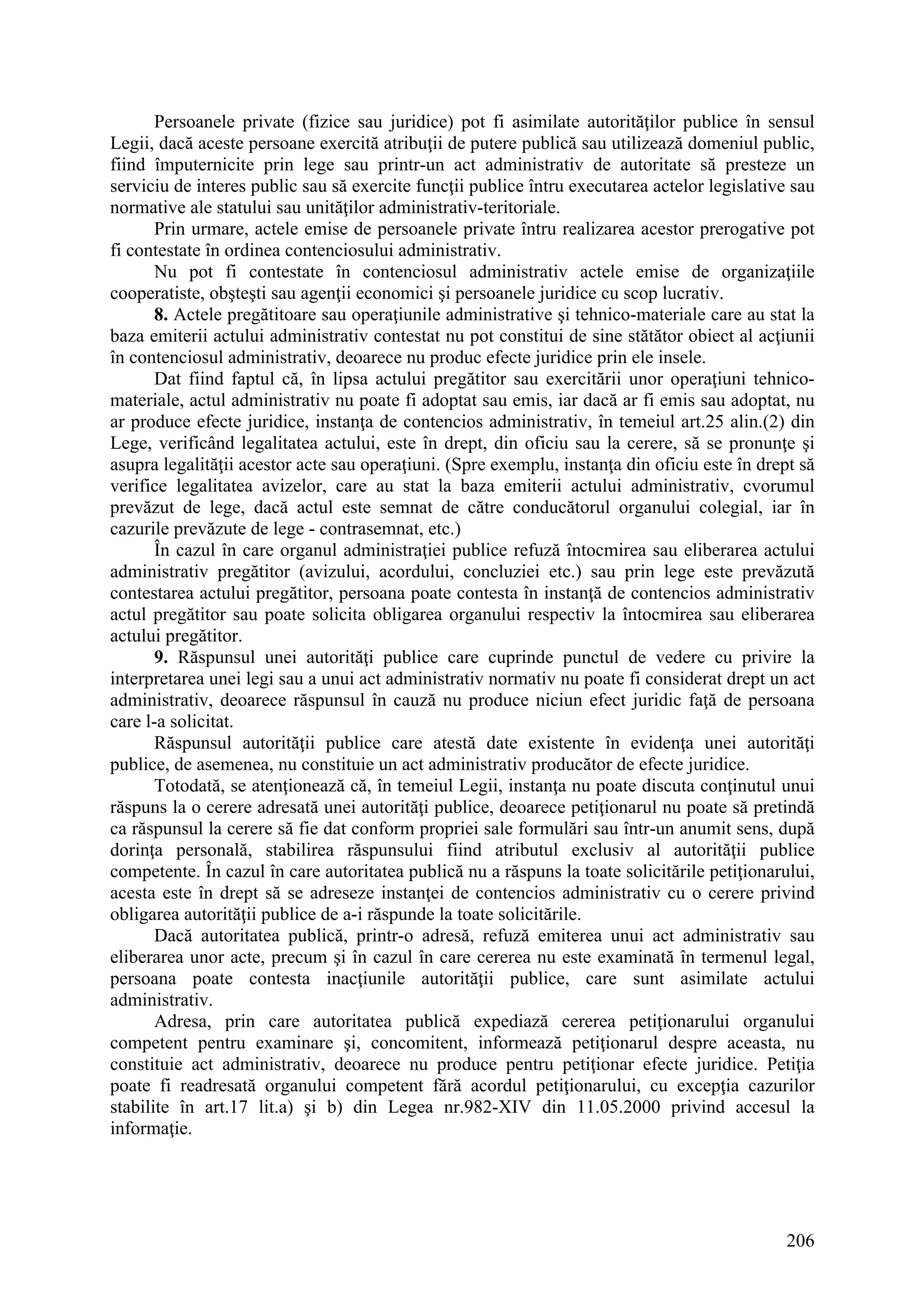 206
Persoanele private (fizice sau juridice) pot fi asimilate autorităţilor publice în sensul
Legii, dacă aceste persoane exercită atribuţii de putere publică sau utilizează domeniul public,
fiind împuternicite prin lege sau printr-un act administrativ de autoritate să presteze un
serviciu de interes public sau să exercite funcţii publice întru executarea actelor legislative sau
normative ale statului sau unităţilor administrativ-teritoriale.
Prin urmare, actele emise de persoanele private întru realizarea acestor prerogative pot
fi contestate în ordinea contenciosului administrativ.
Nu pot fi contestate în contenciosul administrativ actele emise de organizaţiile
cooperatiste, obşteşti sau agenţii economici şi persoanele juridice cu scop lucrativ.
8. Actele pregătitoare sau operaţiunile administrative şi tehnico-materiale care au stat la
baza emiterii actului administrativ contestat nu pot constitui de sine stătător obiect al acţiunii
în contenciosul administrativ, deoarece nu produc efecte juridice prin ele insele.
Dat fiind faptul că, în lipsa actului pregătitor sau exercitării unor operaţiuni tehnico-
materiale, actul administrativ nu poate fi adoptat sau emis, iar dacă ar fi emis sau adoptat, nu
ar produce efecte juridice, instanţa de contencios administrativ, în temeiul art.25 alin.(2) din
Lege, verificând legalitatea actului, este în drept, din oficiu sau la cerere, să se pronunţe şi
asupra legalităţii acestor acte sau operaţiuni. (Spre exemplu, instanţa din oficiu este în drept să
verifice legalitatea avizelor, care au stat la baza emiterii actului administrativ, cvorumul
prevăzut de lege, dacă actul este semnat de către conducătorul organului colegial, iar în
cazurile prevăzute de lege - contrasemnat, etc.)
În cazul în care organul administraţiei publice refuză întocmirea sau eliberarea actului
administrativ pregătitor (avizului, acordului, concluziei etc.) sau prin lege este prevăzută
contestarea actului pregătitor, persoana poate contesta în instanţă de contencios administrativ
actul pregătitor sau poate solicita obligarea organului respectiv la întocmirea sau eliberarea
actului pregătitor.
9. Răspunsul unei autorităţi publice care cuprinde punctul de vedere cu privire la
interpretarea unei legi sau a unui act administrativ normativ nu poate fi considerat drept un act
administrativ, deoarece răspunsul în cauză nu produce niciun efect juridic faţă de persoana
care l-a solicitat.
Răspunsul autorităţii publice care atestă date existente în evidenţa unei autorităţi
publice, de asemenea, nu constituie un act administrativ producător de efecte juridice.
Totodată, se atenţionează că, în temeiul Legii, instanţa nu poate discuta conţinutul unui
răspuns la o cerere adresată unei autorităţi publice, deoarece petiţionarul nu poate să pretindă
ca răspunsul la cerere să fie dat conform propriei sale formulări sau într-un anumit sens, după
dorinţa personală, stabilirea răspunsului fiind atributul exclusiv al autorităţii publice
competente. În cazul în care autoritatea publică nu a răspuns la toate solicitările petiţionarului,
acesta este în drept să se adreseze instanţei de contencios administrativ cu o cerere privind
obligarea autorităţii publice de a-i răspunde la toate solicitările.
Dacă autoritatea publică, printr-o adresă, refuză emiterea unui act administrativ sau
eliberarea unor acte, precum şi în cazul în care cererea nu este examinată în termenul legal,
persoana poate contesta inacţiunile autorităţii publice, care sunt asimilate actului
administrativ.
Adresa, prin care autoritatea publică expediază cererea petiţionarului organului
competent pentru examinare şi, concomitent, informează petiţionarul despre aceasta, nu
constituie act administrativ, deoarece nu produce pentru petiţionar efecte juridice. Petiţia
poate fi readresată organului competent fără acordul petiţionarului, cu excepţia cazurilor
stabilite în art.17 lit.a) şi b) din Legea nr.982-XIV din 11.05.2000 privind accesul la
informaţie.
 