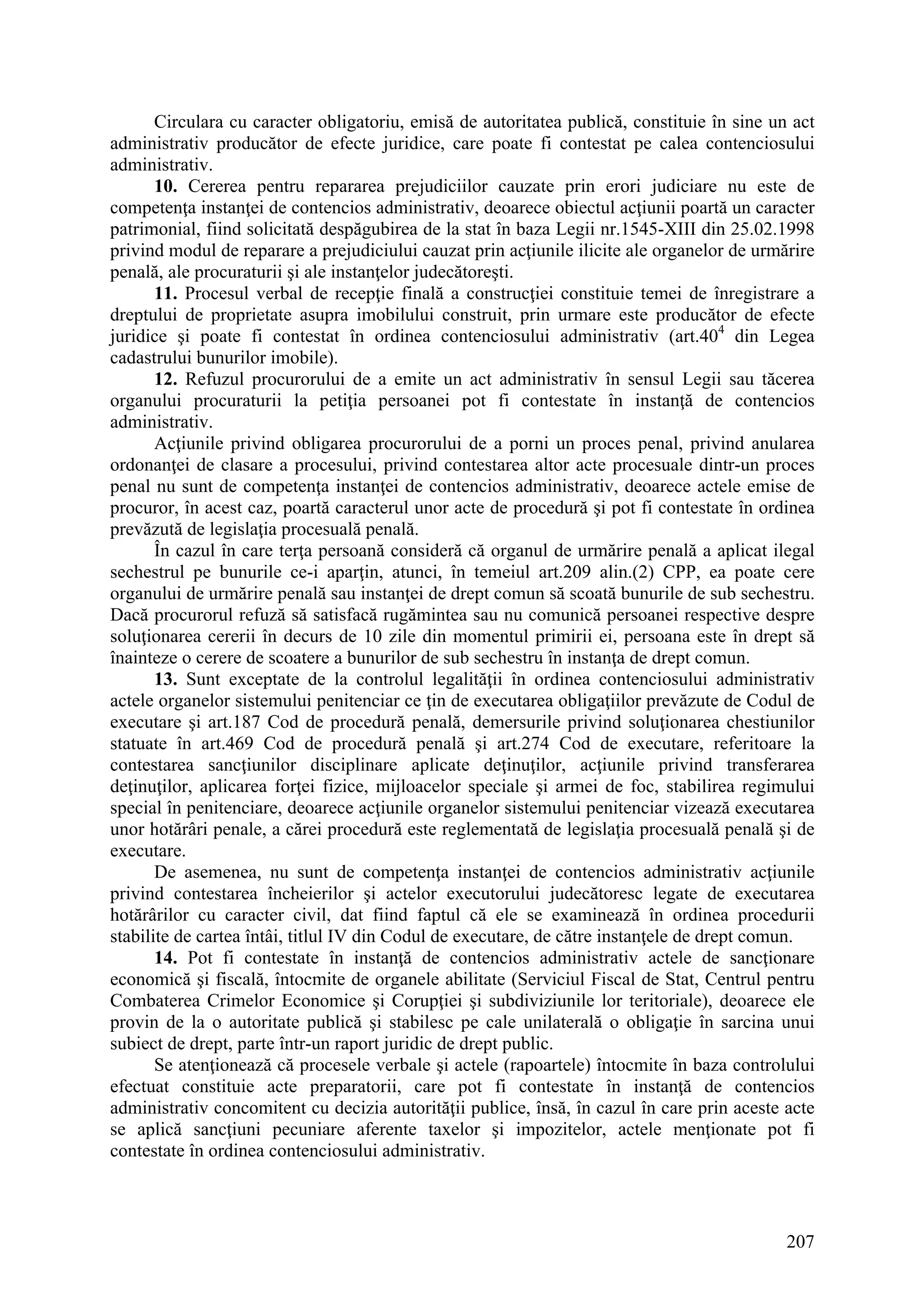 207
Circulara cu caracter obligatoriu, emisă de autoritatea publică, constituie în sine un act
administrativ producător de efecte juridice, care poate fi contestat pe calea contenciosului
administrativ.
10. Cererea pentru repararea prejudiciilor cauzate prin erori judiciare nu este de
competenţa instanţei de contencios administrativ, deoarece obiectul acţiunii poartă un caracter
patrimonial, fiind solicitată despăgubirea de la stat în baza Legii nr.1545-XIII din 25.02.1998
privind modul de reparare a prejudiciului cauzat prin acţiunile ilicite ale organelor de urmărire
penală, ale procuraturii şi ale instanţelor judecătoreşti.
11. Procesul verbal de recepţie finală a construcţiei constituie temei de înregistrare a
dreptului de proprietate asupra imobilului construit, prin urmare este producător de efecte
juridice şi poate fi contestat în ordinea contenciosului administrativ (art.404
din Legea
cadastrului bunurilor imobile).
12. Refuzul procurorului de a emite un act administrativ în sensul Legii sau tăcerea
organului procuraturii la petiţia persoanei pot fi contestate în instanţă de contencios
administrativ.
Acţiunile privind obligarea procurorului de a porni un proces penal, privind anularea
ordonanţei de clasare a procesului, privind contestarea altor acte procesuale dintr-un proces
penal nu sunt de competenţa instanţei de contencios administrativ, deoarece actele emise de
procuror, în acest caz, poartă caracterul unor acte de procedură şi pot fi contestate în ordinea
prevăzută de legislaţia procesuală penală.
În cazul în care terţa persoană consideră că organul de urmărire penală a aplicat ilegal
sechestrul pe bunurile ce-i aparţin, atunci, în temeiul art.209 alin.(2) CPP, ea poate cere
organului de urmărire penală sau instanţei de drept comun să scoată bunurile de sub sechestru.
Dacă procurorul refuză să satisfacă rugămintea sau nu comunică persoanei respective despre
soluţionarea cererii în decurs de 10 zile din momentul primirii ei, persoana este în drept să
înainteze o cerere de scoatere a bunurilor de sub sechestru în instanţa de drept comun.
13. Sunt exceptate de la controlul legalităţii în ordinea contenciosului administrativ
actele organelor sistemului penitenciar ce ţin de executarea obligaţiilor prevăzute de Codul de
executare şi art.187 Cod de procedură penală, demersurile privind soluţionarea chestiunilor
statuate în art.469 Cod de procedură penală şi art.274 Cod de executare, referitoare la
contestarea sancţiunilor disciplinare aplicate deţinuţilor, acţiunile privind transferarea
deţinuţilor, aplicarea forţei fizice, mijloacelor speciale şi armei de foc, stabilirea regimului
special în penitenciare, deoarece acţiunile organelor sistemului penitenciar vizează executarea
unor hotărâri penale, a cărei procedură este reglementată de legislaţia procesuală penală şi de
executare.
De asemenea, nu sunt de competenţa instanţei de contencios administrativ acţiunile
privind contestarea încheierilor şi actelor executorului judecătoresc legate de executarea
hotărârilor cu caracter civil, dat fiind faptul că ele se examinează în ordinea procedurii
stabilite de cartea întâi, titlul IV din Codul de executare, de către instanţele de drept comun.
14. Pot fi contestate în instanţă de contencios administrativ actele de sancţionare
economică şi fiscală, întocmite de organele abilitate (Serviciul Fiscal de Stat, Centrul pentru
Combaterea Crimelor Economice şi Corupţiei şi subdiviziunile lor teritoriale), deoarece ele
provin de la o autoritate publică şi stabilesc pe cale unilaterală o obligaţie în sarcina unui
subiect de drept, parte într-un raport juridic de drept public.
Se atenţionează că procesele verbale şi actele (rapoartele) întocmite în baza controlului
efectuat constituie acte preparatorii, care pot fi contestate în instanţă de contencios
administrativ concomitent cu decizia autorităţii publice, însă, în cazul în care prin aceste acte
se aplică sancţiuni pecuniare aferente taxelor şi impozitelor, actele menţionate pot fi
contestate în ordinea contenciosului administrativ.
 