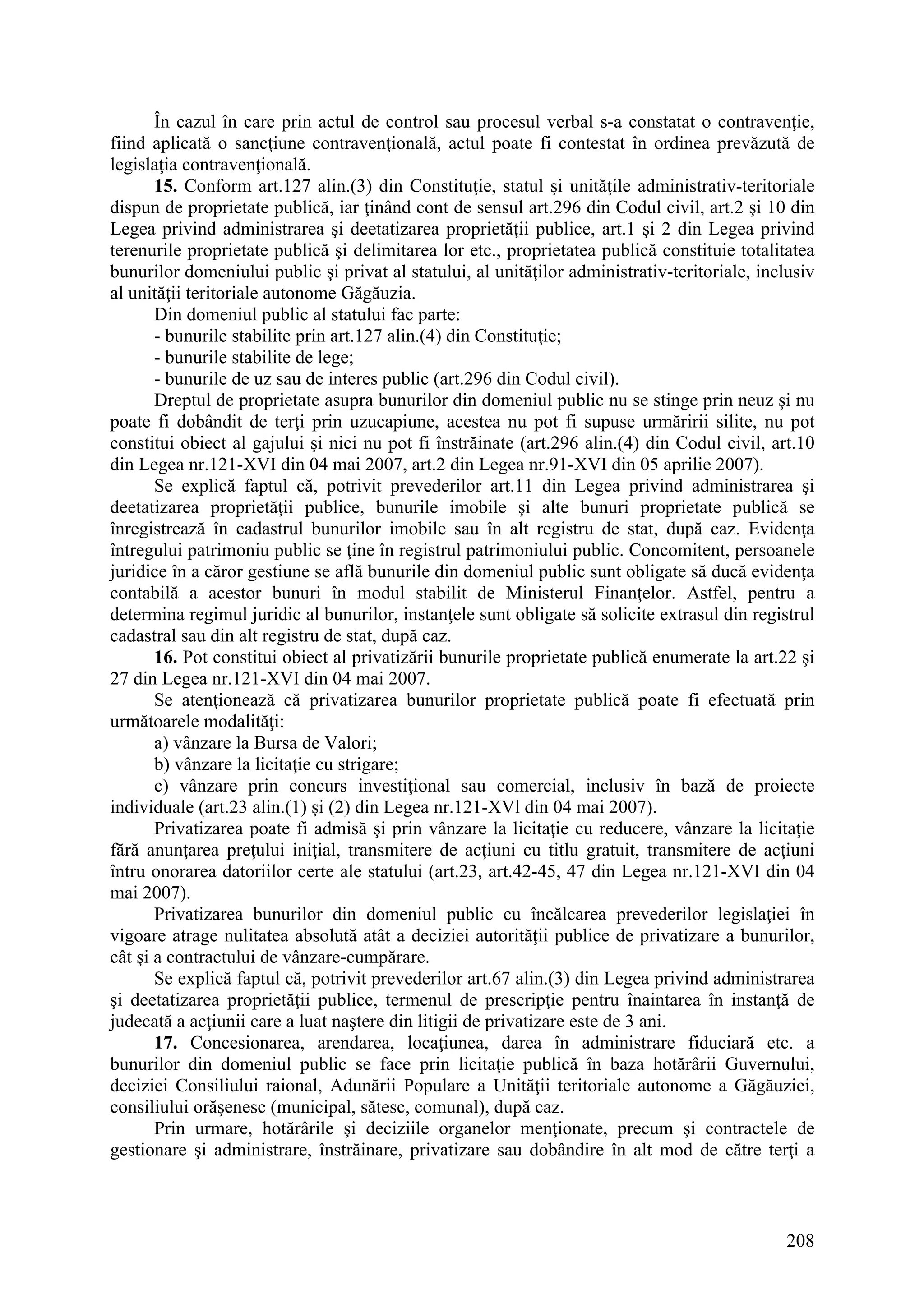 208
În cazul în care prin actul de control sau procesul verbal s-a constatat o contravenţie,
fiind aplicată o sancţiune contravenţională, actul poate fi contestat în ordinea prevăzută de
legislaţia contravenţională.
15. Conform art.127 alin.(3) din Constituţie, statul şi unităţile administrativ-teritoriale
dispun de proprietate publică, iar ţinând cont de sensul art.296 din Codul civil, art.2 şi 10 din
Legea privind administrarea şi deetatizarea proprietăţii publice, art.1 şi 2 din Legea privind
terenurile proprietate publică şi delimitarea lor etc., proprietatea publică constituie totalitatea
bunurilor domeniului public şi privat al statului, al unităţilor administrativ-teritoriale, inclusiv
al unităţii teritoriale autonome Găgăuzia.
Din domeniul public al statului fac parte:
- bunurile stabilite prin art.127 alin.(4) din Constituţie;
- bunurile stabilite de lege;
- bunurile de uz sau de interes public (art.296 din Codul civil).
Dreptul de proprietate asupra bunurilor din domeniul public nu se stinge prin neuz şi nu
poate fi dobândit de terţi prin uzucapiune, acestea nu pot fi supuse urmăririi silite, nu pot
constitui obiect al gajului şi nici nu pot fi înstrăinate (art.296 alin.(4) din Codul civil, art.10
din Legea nr.121-XVI din 04 mai 2007, art.2 din Legea nr.91-XVI din 05 aprilie 2007).
Se explică faptul că, potrivit prevederilor art.11 din Legea privind administrarea şi
deetatizarea proprietăţii publice, bunurile imobile şi alte bunuri proprietate publică se
înregistrează în cadastrul bunurilor imobile sau în alt registru de stat, după caz. Evidenţa
întregului patrimoniu public se ţine în registrul patrimoniului public. Concomitent, persoanele
juridice în a căror gestiune se află bunurile din domeniul public sunt obligate să ducă evidenţa
contabilă a acestor bunuri în modul stabilit de Ministerul Finanţelor. Astfel, pentru a
determina regimul juridic al bunurilor, instanţele sunt obligate să solicite extrasul din registrul
cadastral sau din alt registru de stat, după caz.
16. Pot constitui obiect al privatizării bunurile proprietate publică enumerate la art.22 şi
27 din Legea nr.121-XVI din 04 mai 2007.
Se atenţionează că privatizarea bunurilor proprietate publică poate fi efectuată prin
următoarele modalităţi:
a) vânzare la Bursa de Valori;
b) vânzare la licitaţie cu strigare;
c) vânzare prin concurs investiţional sau comercial, inclusiv în bază de proiecte
individuale (art.23 alin.(1) şi (2) din Legea nr.121-XVl din 04 mai 2007).
Privatizarea poate fi admisă şi prin vânzare la licitaţie cu reducere, vânzare la licitaţie
fără anunţarea preţului iniţial, transmitere de acţiuni cu titlu gratuit, transmitere de acţiuni
întru onorarea datoriilor certe ale statului (art.23, art.42-45, 47 din Legea nr.121-XVI din 04
mai 2007).
Privatizarea bunurilor din domeniul public cu încălcarea prevederilor legislaţiei în
vigoare atrage nulitatea absolută atât a deciziei autorităţii publice de privatizare a bunurilor,
cât şi a contractului de vânzare-cumpărare.
Se explică faptul că, potrivit prevederilor art.67 alin.(3) din Legea privind administrarea
şi deetatizarea proprietăţii publice, termenul de prescripţie pentru înaintarea în instanţă de
judecată a acţiunii care a luat naştere din litigii de privatizare este de 3 ani.
17. Concesionarea, arendarea, locaţiunea, darea în administrare fiduciară etc. a
bunurilor din domeniul public se face prin licitaţie publică în baza hotărârii Guvernului,
deciziei Consiliului raional, Adunării Populare a Unităţii teritoriale autonome a Găgăuziei,
consiliului orăşenesc (municipal, sătesc, comunal), după caz.
Prin urmare, hotărârile şi deciziile organelor menţionate, precum şi contractele de
gestionare şi administrare, înstrăinare, privatizare sau dobândire în alt mod de către terţi a
 