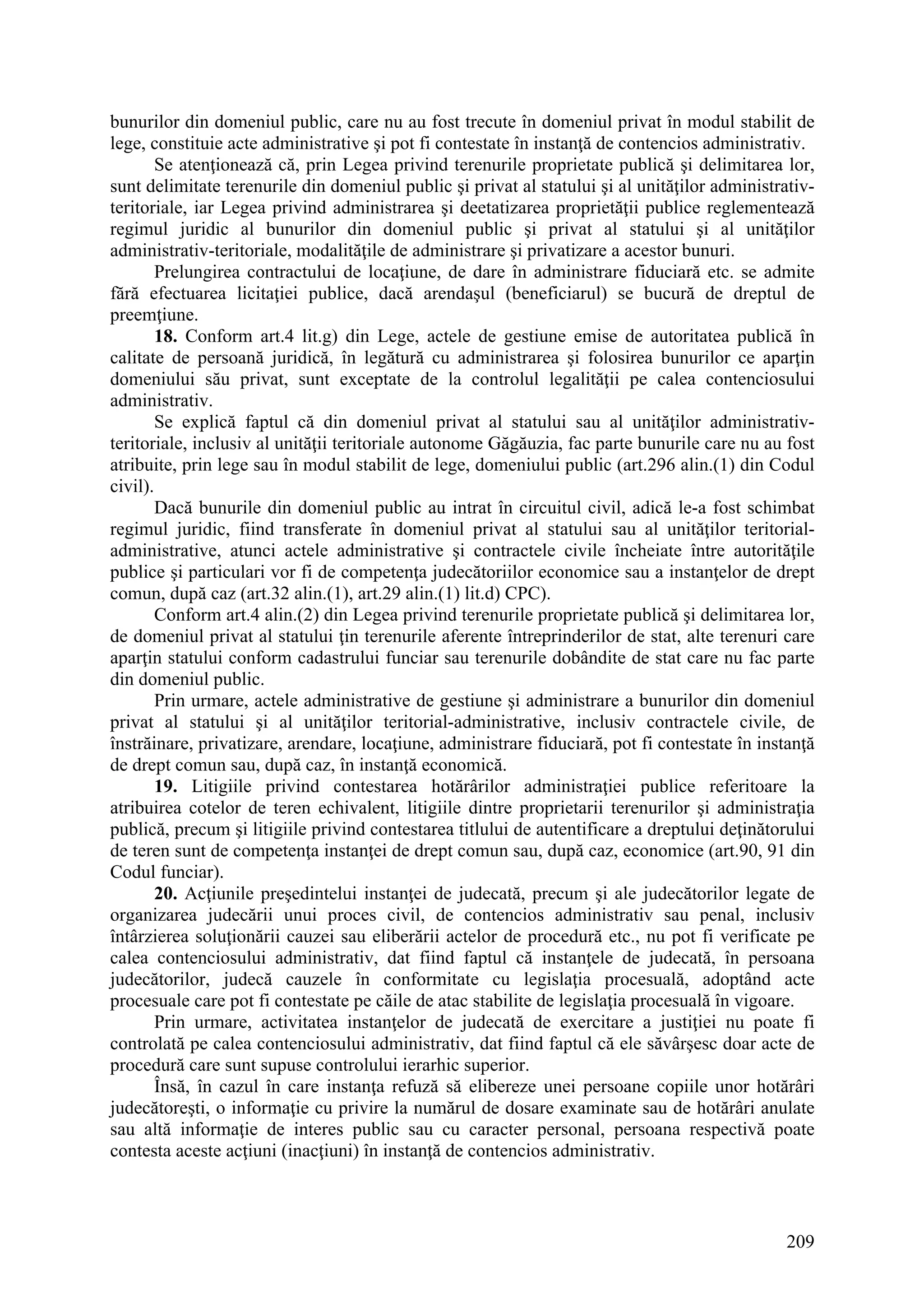 209
bunurilor din domeniul public, care nu au fost trecute în domeniul privat în modul stabilit de
lege, constituie acte administrative şi pot fi contestate în instanţă de contencios administrativ.
Se atenţionează că, prin Legea privind terenurile proprietate publică şi delimitarea lor,
sunt delimitate terenurile din domeniul public şi privat al statului şi al unităţilor administrativ-
teritoriale, iar Legea privind administrarea şi deetatizarea proprietăţii publice reglementează
regimul juridic al bunurilor din domeniul public şi privat al statului şi al unităţilor
administrativ-teritoriale, modalităţile de administrare şi privatizare a acestor bunuri.
Prelungirea contractului de locaţiune, de dare în administrare fiduciară etc. se admite
fără efectuarea licitaţiei publice, dacă arendaşul (beneficiarul) se bucură de dreptul de
preemţiune.
18. Conform art.4 lit.g) din Lege, actele de gestiune emise de autoritatea publică în
calitate de persoană juridică, în legătură cu administrarea şi folosirea bunurilor ce aparţin
domeniului său privat, sunt exceptate de la controlul legalităţii pe calea contenciosului
administrativ.
Se explică faptul că din domeniul privat al statului sau al unităţilor administrativ-
teritoriale, inclusiv al unităţii teritoriale autonome Găgăuzia, fac parte bunurile care nu au fost
atribuite, prin lege sau în modul stabilit de lege, domeniului public (art.296 alin.(1) din Codul
civil).
Dacă bunurile din domeniul public au intrat în circuitul civil, adică le-a fost schimbat
regimul juridic, fiind transferate în domeniul privat al statului sau al unităţilor teritorial-
administrative, atunci actele administrative şi contractele civile încheiate între autorităţile
publice şi particulari vor fi de competenţa judecătoriilor economice sau a instanţelor de drept
comun, după caz (art.32 alin.(1), art.29 alin.(1) lit.d) CPC).
Conform art.4 alin.(2) din Legea privind terenurile proprietate publică şi delimitarea lor,
de domeniul privat al statului ţin terenurile aferente întreprinderilor de stat, alte terenuri care
aparţin statului conform cadastrului funciar sau terenurile dobândite de stat care nu fac parte
din domeniul public.
Prin urmare, actele administrative de gestiune şi administrare a bunurilor din domeniul
privat al statului şi al unităţilor teritorial-administrative, inclusiv contractele civile, de
înstrăinare, privatizare, arendare, locaţiune, administrare fiduciară, pot fi contestate în instanţă
de drept comun sau, după caz, în instanţă economică.
19. Litigiile privind contestarea hotărârilor administraţiei publice referitoare la
atribuirea cotelor de teren echivalent, litigiile dintre proprietarii terenurilor şi administraţia
publică, precum şi litigiile privind contestarea titlului de autentificare a dreptului deţinătorului
de teren sunt de competenţa instanţei de drept comun sau, după caz, economice (art.90, 91 din
Codul funciar).
20. Acţiunile preşedintelui instanţei de judecată, precum şi ale judecătorilor legate de
organizarea judecării unui proces civil, de contencios administrativ sau penal, inclusiv
întârzierea soluţionării cauzei sau eliberării actelor de procedură etc., nu pot fi verificate pe
calea contenciosului administrativ, dat fiind faptul că instanţele de judecată, în persoana
judecătorilor, judecă cauzele în conformitate cu legislaţia procesuală, adoptând acte
procesuale care pot fi contestate pe căile de atac stabilite de legislaţia procesuală în vigoare.
Prin urmare, activitatea instanţelor de judecată de exercitare a justiţiei nu poate fi
controlată pe calea contenciosului administrativ, dat fiind faptul că ele săvârşesc doar acte de
procedură care sunt supuse controlului ierarhic superior.
Însă, în cazul în care instanţa refuză să elibereze unei persoane copiile unor hotărâri
judecătoreşti, o informaţie cu privire la numărul de dosare examinate sau de hotărâri anulate
sau altă informaţie de interes public sau cu caracter personal, persoana respectivă poate
contesta aceste acţiuni (inacţiuni) în instanţă de contencios administrativ.
 