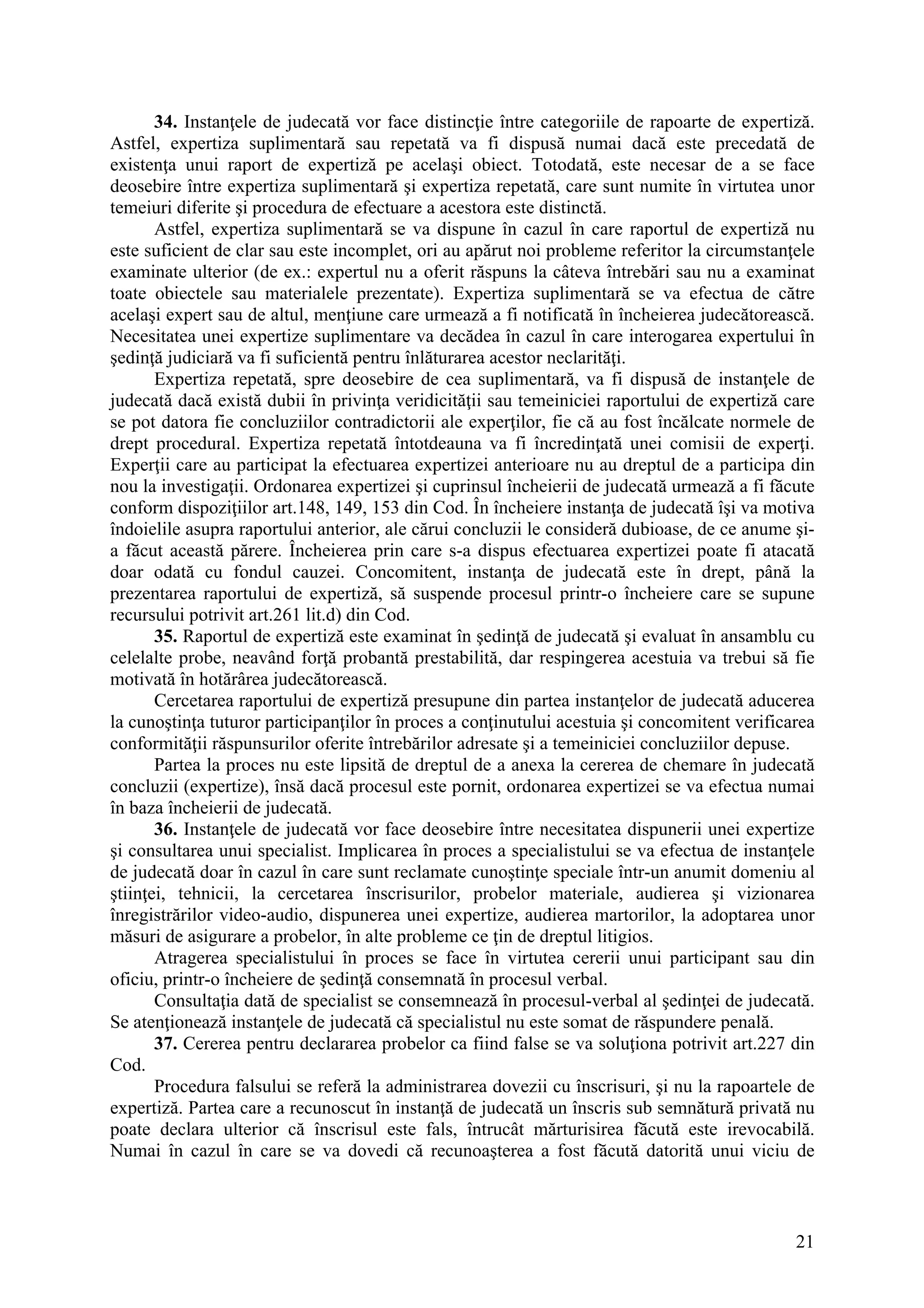 21
34. Instanţele de judecată vor face distincţie între categoriile de rapoarte de expertiză.
Astfel, expertiza suplimentară sau repetată va fi dispusă numai dacă este precedată de
existenţa unui raport de expertiză pe acelaşi obiect. Totodată, este necesar de a se face
deosebire între expertiza suplimentară şi expertiza repetată, care sunt numite în virtutea unor
temeiuri diferite şi procedura de efectuare a acestora este distinctă.
Astfel, expertiza suplimentară se va dispune în cazul în care raportul de expertiză nu
este suficient de clar sau este incomplet, ori au apărut noi probleme referitor la circumstanţele
examinate ulterior (de ex.: expertul nu a oferit răspuns la câteva întrebări sau nu a examinat
toate obiectele sau materialele prezentate). Expertiza suplimentară se va efectua de către
acelaşi expert sau de altul, menţiune care urmează a fi notificată în încheierea judecătorească.
Necesitatea unei expertize suplimentare va decădea în cazul în care interogarea expertului în
şedinţă judiciară va fi suficientă pentru înlăturarea acestor neclarităţi.
Expertiza repetată, spre deosebire de cea suplimentară, va fi dispusă de instanţele de
judecată dacă există dubii în privinţa veridicităţii sau temeiniciei raportului de expertiză care
se pot datora fie concluziilor contradictorii ale experţilor, fie că au fost încălcate normele de
drept procedural. Expertiza repetată întotdeauna va fi încredinţată unei comisii de experţi.
Experţii care au participat la efectuarea expertizei anterioare nu au dreptul de a participa din
nou la investigaţii. Ordonarea expertizei şi cuprinsul încheierii de judecată urmează a fi făcute
conform dispoziţiilor art.148, 149, 153 din Cod. În încheiere instanţa de judecată îşi va motiva
îndoielile asupra raportului anterior, ale cărui concluzii le consideră dubioase, de ce anume şi-
a făcut această părere. Încheierea prin care s-a dispus efectuarea expertizei poate fi atacată
doar odată cu fondul cauzei. Concomitent, instanţa de judecată este în drept, până la
prezentarea raportului de expertiză, să suspende procesul printr-o încheiere care se supune
recursului potrivit art.261 lit.d) din Cod.
35. Raportul de expertiză este examinat în şedinţă de judecată şi evaluat în ansamblu cu
celelalte probe, neavând forţă probantă prestabilită, dar respingerea acestuia va trebui să fie
motivată în hotărârea judecătorească.
Cercetarea raportului de expertiză presupune din partea instanţelor de judecată aducerea
la cunoştinţa tuturor participanţilor în proces a conţinutului acestuia şi concomitent verificarea
conformităţii răspunsurilor oferite întrebărilor adresate şi a temeiniciei concluziilor depuse.
Partea la proces nu este lipsită de dreptul de a anexa la cererea de chemare în judecată
concluzii (expertize), însă dacă procesul este pornit, ordonarea expertizei se va efectua numai
în baza încheierii de judecată.
36. Instanţele de judecată vor face deosebire între necesitatea dispunerii unei expertize
şi consultarea unui specialist. Implicarea în proces a specialistului se va efectua de instanţele
de judecată doar în cazul în care sunt reclamate cunoştinţe speciale într-un anumit domeniu al
ştiinţei, tehnicii, la cercetarea înscrisurilor, probelor materiale, audierea şi vizionarea
înregistrărilor video-audio, dispunerea unei expertize, audierea martorilor, la adoptarea unor
măsuri de asigurare a probelor, în alte probleme ce ţin de dreptul litigios.
Atragerea specialistului în proces se face în virtutea cererii unui participant sau din
oficiu, printr-o încheiere de şedinţă consemnată în procesul verbal.
Consultaţia dată de specialist se consemnează în procesul-verbal al şedinţei de judecată.
Se atenţionează instanţele de judecată că specialistul nu este somat de răspundere penală.
37. Cererea pentru declararea probelor ca fiind false se va soluţiona potrivit art.227 din
Cod.
Procedura falsului se referă la administrarea dovezii cu înscrisuri, şi nu la rapoartele de
expertiză. Partea care a recunoscut în instanţă de judecată un înscris sub semnătură privată nu
poate declara ulterior că înscrisul este fals, întrucât mărturisirea făcută este irevocabilă.
Numai în cazul în care se va dovedi că recunoaşterea a fost făcută datorită unui viciu de
 