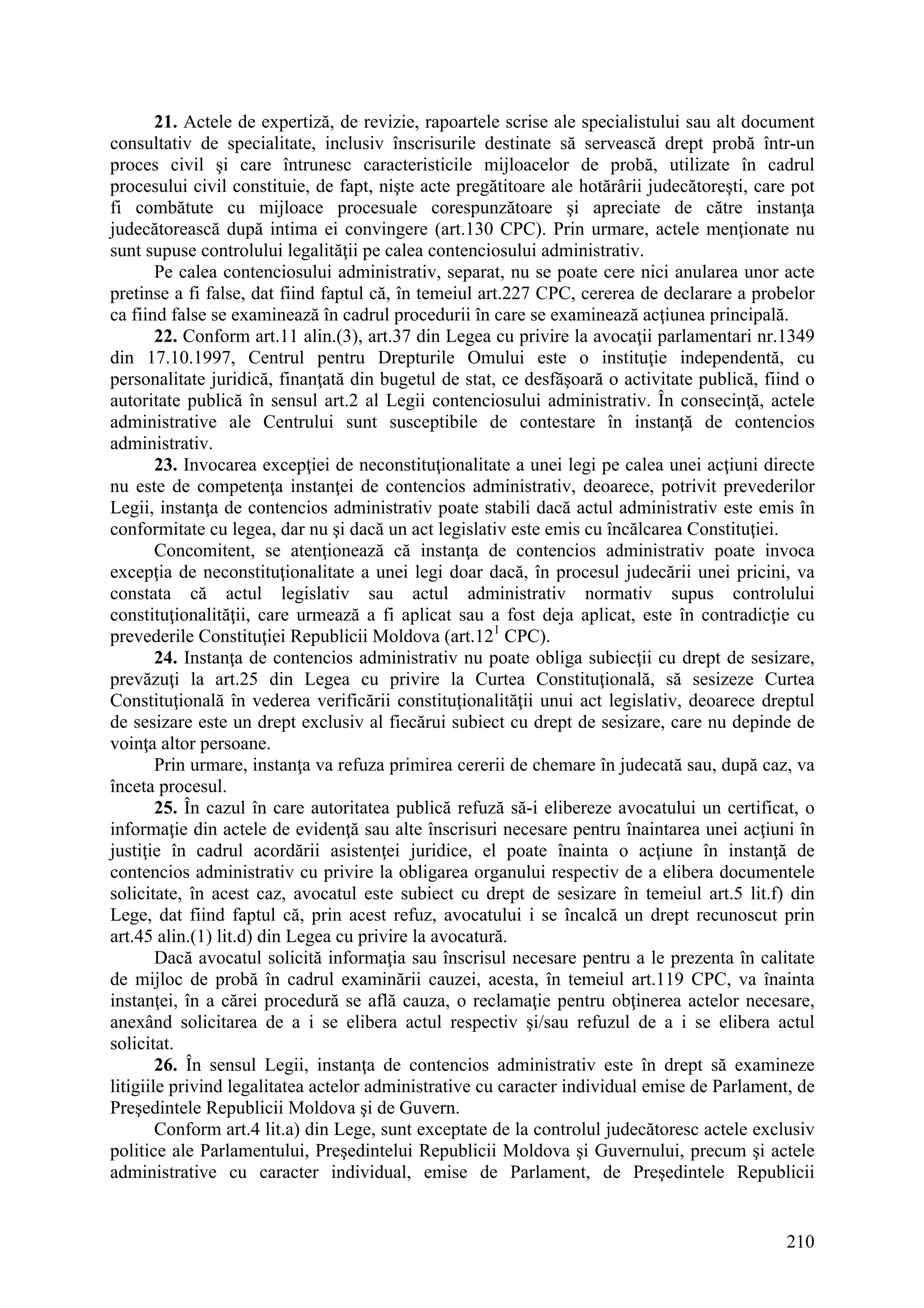 210
21. Actele de expertiză, de revizie, rapoartele scrise ale specialistului sau alt document
consultativ de specialitate, inclusiv înscrisurile destinate să servească drept probă într-un
proces civil şi care întrunesc caracteristicile mijloacelor de probă, utilizate în cadrul
procesului civil constituie, de fapt, nişte acte pregătitoare ale hotărârii judecătoreşti, care pot
fi combătute cu mijloace procesuale corespunzătoare şi apreciate de către instanţa
judecătorească după intima ei convingere (art.130 CPC). Prin urmare, actele menţionate nu
sunt supuse controlului legalităţii pe calea contenciosului administrativ.
Pe calea contenciosului administrativ, separat, nu se poate cere nici anularea unor acte
pretinse a fi false, dat fiind faptul că, în temeiul art.227 CPC, cererea de declarare a probelor
ca fiind false se examinează în cadrul procedurii în care se examinează acţiunea principală.
22. Conform art.11 alin.(3), art.37 din Legea cu privire la avocaţii parlamentari nr.1349
din 17.10.1997, Centrul pentru Drepturile Omului este o instituţie independentă, cu
personalitate juridică, finanţată din bugetul de stat, ce desfăşoară o activitate publică, fiind o
autoritate publică în sensul art.2 al Legii contenciosului administrativ. În consecinţă, actele
administrative ale Centrului sunt susceptibile de contestare în instanţă de contencios
administrativ.
23. Invocarea excepţiei de neconstituţionalitate a unei legi pe calea unei acţiuni directe
nu este de competenţa instanţei de contencios administrativ, deoarece, potrivit prevederilor
Legii, instanţa de contencios administrativ poate stabili dacă actul administrativ este emis în
conformitate cu legea, dar nu şi dacă un act legislativ este emis cu încălcarea Constituţiei.
Concomitent, se atenţionează că instanţa de contencios administrativ poate invoca
excepţia de neconstituţionalitate a unei legi doar dacă, în procesul judecării unei pricini, va
constata că actul legislativ sau actul administrativ normativ supus controlului
constituţionalităţii, care urmează a fi aplicat sau a fost deja aplicat, este în contradicţie cu
prevederile Constituţiei Republicii Moldova (art.121
CPC).
24. Instanţa de contencios administrativ nu poate obliga subiecţii cu drept de sesizare,
prevăzuţi la art.25 din Legea cu privire la Curtea Constituţională, să sesizeze Curtea
Constituţională în vederea verificării constituţionalităţii unui act legislativ, deoarece dreptul
de sesizare este un drept exclusiv al fiecărui subiect cu drept de sesizare, care nu depinde de
voinţa altor persoane.
Prin urmare, instanţa va refuza primirea cererii de chemare în judecată sau, după caz, va
înceta procesul.
25. În cazul în care autoritatea publică refuză să-i elibereze avocatului un certificat, o
informaţie din actele de evidenţă sau alte înscrisuri necesare pentru înaintarea unei acţiuni în
justiţie în cadrul acordării asistenţei juridice, el poate înainta o acţiune în instanţă de
contencios administrativ cu privire la obligarea organului respectiv de a elibera documentele
solicitate, în acest caz, avocatul este subiect cu drept de sesizare în temeiul art.5 lit.f) din
Lege, dat fiind faptul că, prin acest refuz, avocatului i se încalcă un drept recunoscut prin
art.45 alin.(1) lit.d) din Legea cu privire la avocatură.
Dacă avocatul solicită informaţia sau înscrisul necesare pentru a le prezenta în calitate
de mijloc de probă în cadrul examinării cauzei, acesta, în temeiul art.119 CPC, va înainta
instanţei, în a cărei procedură se află cauza, o reclamaţie pentru obţinerea actelor necesare,
anexând solicitarea de a i se elibera actul respectiv şi/sau refuzul de a i se elibera actul
solicitat.
26. În sensul Legii, instanţa de contencios administrativ este în drept să examineze
litigiile privind legalitatea actelor administrative cu caracter individual emise de Parlament, de
Preşedintele Republicii Moldova şi de Guvern.
Conform art.4 lit.a) din Lege, sunt exceptate de la controlul judecătoresc actele exclusiv
politice ale Parlamentului, Preşedintelui Republicii Moldova şi Guvernului, precum şi actele
administrative cu caracter individual, emise de Parlament, de Preşedintele Republicii
 