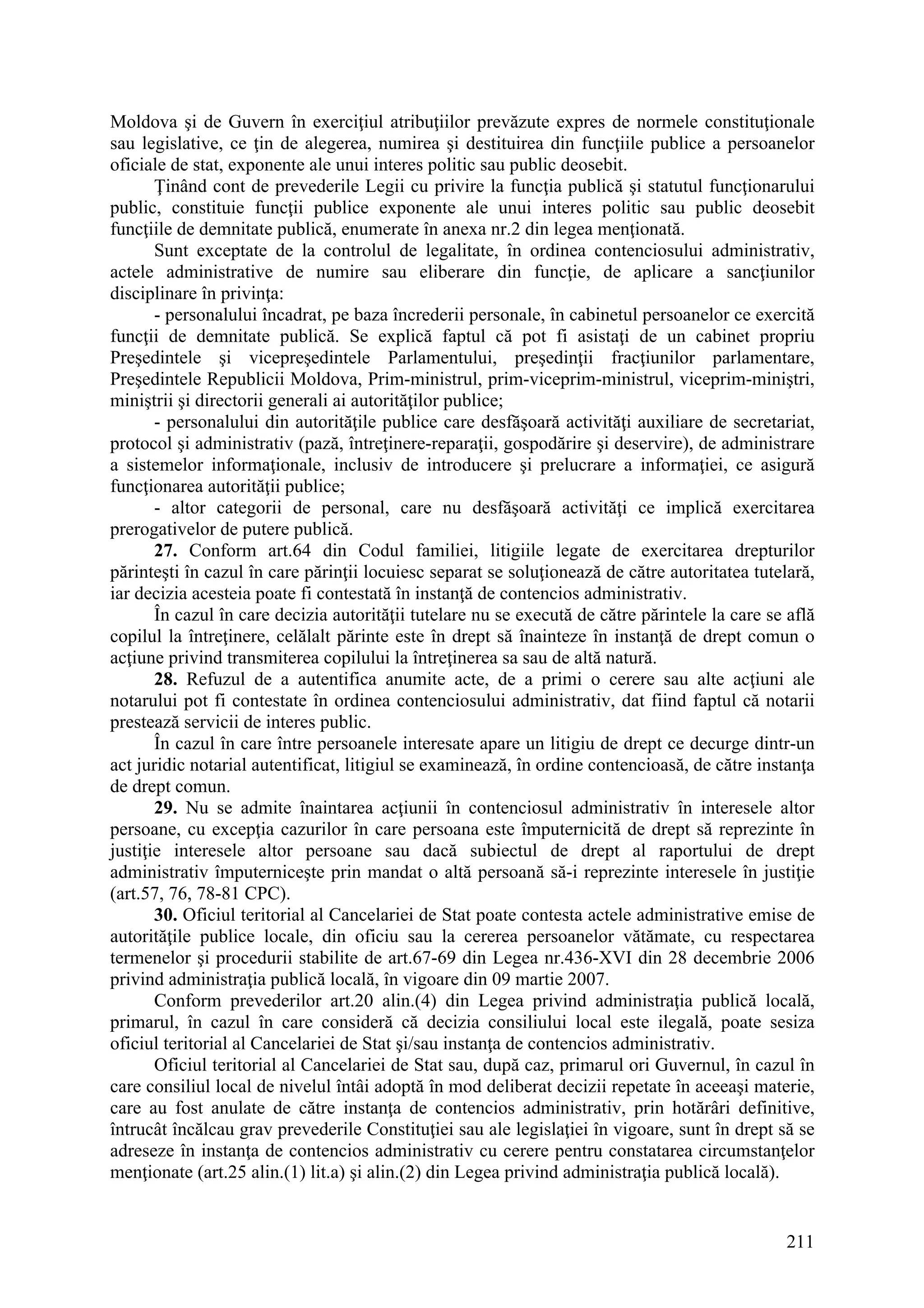 211
Moldova şi de Guvern în exerciţiul atribuţiilor prevăzute expres de normele constituţionale
sau legislative, ce ţin de alegerea, numirea şi destituirea din funcţiile publice a persoanelor
oficiale de stat, exponente ale unui interes politic sau public deosebit.
Ţinând cont de prevederile Legii cu privire la funcţia publică şi statutul funcţionarului
public, constituie funcţii publice exponente ale unui interes politic sau public deosebit
funcţiile de demnitate publică, enumerate în anexa nr.2 din legea menţionată.
Sunt exceptate de la controlul de legalitate, în ordinea contenciosului administrativ,
actele administrative de numire sau eliberare din funcţie, de aplicare a sancţiunilor
disciplinare în privinţa:
- personalului încadrat, pe baza încrederii personale, în cabinetul persoanelor ce exercită
funcţii de demnitate publică. Se explică faptul că pot fi asistaţi de un cabinet propriu
Preşedintele şi vicepreşedintele Parlamentului, preşedinţii fracţiunilor parlamentare,
Preşedintele Republicii Moldova, Prim-ministrul, prim-viceprim-ministrul, viceprim-miniştri,
miniştrii şi directorii generali ai autorităţilor publice;
- personalului din autorităţile publice care desfăşoară activităţi auxiliare de secretariat,
protocol şi administrativ (pază, întreţinere-reparaţii, gospodărire şi deservire), de administrare
a sistemelor informaţionale, inclusiv de introducere şi prelucrare a informaţiei, ce asigură
funcţionarea autorităţii publice;
- altor categorii de personal, care nu desfăşoară activităţi ce implică exercitarea
prerogativelor de putere publică.
27. Conform art.64 din Codul familiei, litigiile legate de exercitarea drepturilor
părinteşti în cazul în care părinţii locuiesc separat se soluţionează de către autoritatea tutelară,
iar decizia acesteia poate fi contestată în instanţă de contencios administrativ.
În cazul în care decizia autorităţii tutelare nu se execută de către părintele la care se află
copilul la întreţinere, celălalt părinte este în drept să înainteze în instanţă de drept comun o
acţiune privind transmiterea copilului la întreţinerea sa sau de altă natură.
28. Refuzul de a autentifica anumite acte, de a primi o cerere sau alte acţiuni ale
notarului pot fi contestate în ordinea contenciosului administrativ, dat fiind faptul că notarii
prestează servicii de interes public.
În cazul în care între persoanele interesate apare un litigiu de drept ce decurge dintr-un
act juridic notarial autentificat, litigiul se examinează, în ordine contencioasă, de către instanţa
de drept comun.
29. Nu se admite înaintarea acţiunii în contenciosul administrativ în interesele altor
persoane, cu excepţia cazurilor în care persoana este împuternicită de drept să reprezinte în
justiţie interesele altor persoane sau dacă subiectul de drept al raportului de drept
administrativ împuterniceşte prin mandat o altă persoană să-i reprezinte interesele în justiţie
(art.57, 76, 78-81 CPC).
30. Oficiul teritorial al Cancelariei de Stat poate contesta actele administrative emise de
autorităţile publice locale, din oficiu sau la cererea persoanelor vătămate, cu respectarea
termenelor şi procedurii stabilite de art.67-69 din Legea nr.436-XVI din 28 decembrie 2006
privind administraţia publică locală, în vigoare din 09 martie 2007.
Conform prevederilor art.20 alin.(4) din Legea privind administraţia publică locală,
primarul, în cazul în care consideră că decizia consiliului local este ilegală, poate sesiza
oficiul teritorial al Cancelariei de Stat şi/sau instanţa de contencios administrativ.
Oficiul teritorial al Cancelariei de Stat sau, după caz, primarul ori Guvernul, în cazul în
care consiliul local de nivelul întâi adoptă în mod deliberat decizii repetate în aceeaşi materie,
care au fost anulate de către instanţa de contencios administrativ, prin hotărâri definitive,
întrucât încălcau grav prevederile Constituţiei sau ale legislaţiei în vigoare, sunt în drept să se
adreseze în instanţa de contencios administrativ cu cerere pentru constatarea circumstanţelor
menţionate (art.25 alin.(1) lit.a) şi alin.(2) din Legea privind administraţia publică locală).
 