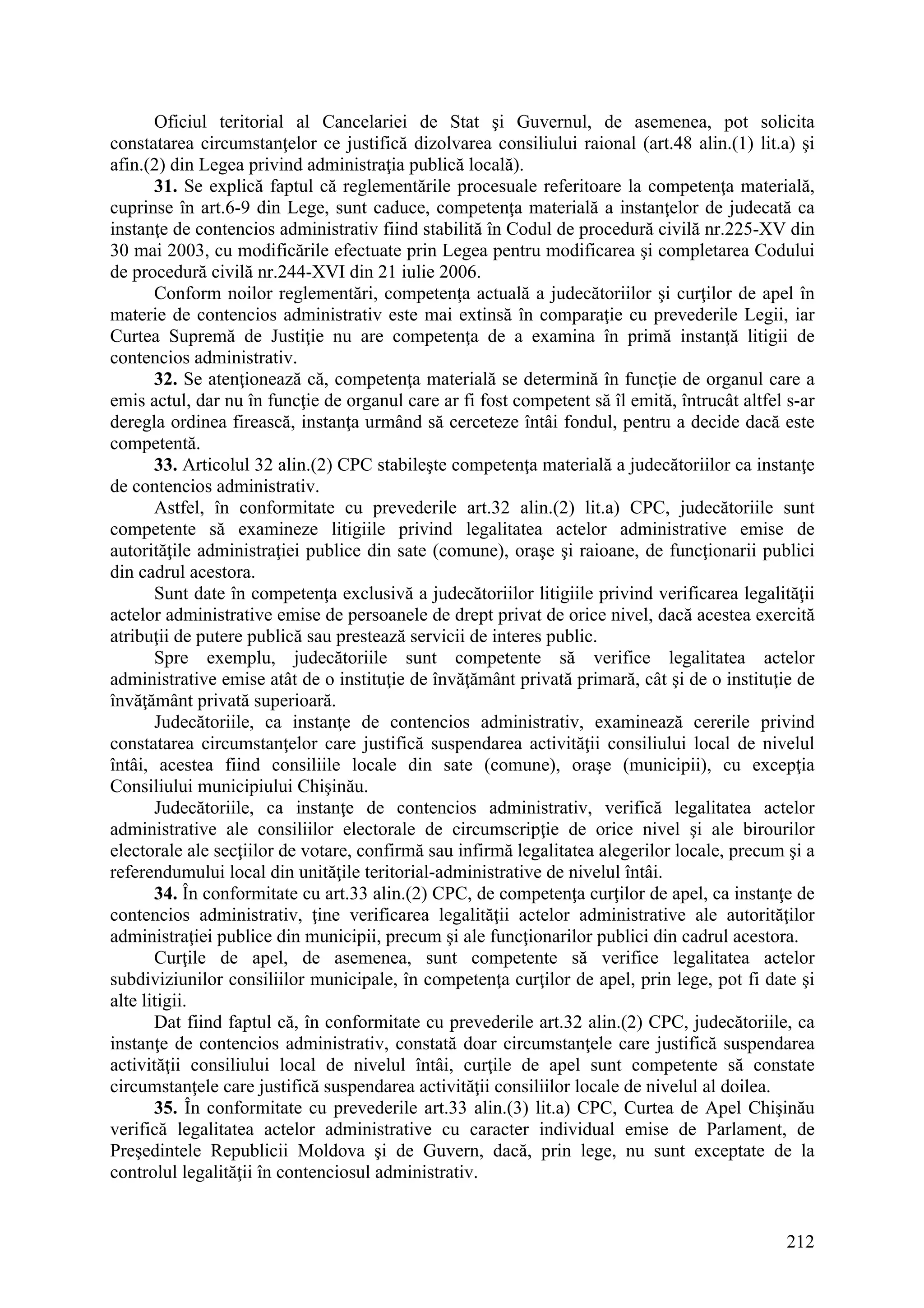 212
Oficiul teritorial al Cancelariei de Stat şi Guvernul, de asemenea, pot solicita
constatarea circumstanţelor ce justifică dizolvarea consiliului raional (art.48 alin.(1) lit.a) şi
afin.(2) din Legea privind administraţia publică locală).
31. Se explică faptul că reglementările procesuale referitoare la competenţa materială,
cuprinse în art.6-9 din Lege, sunt caduce, competenţa materială a instanţelor de judecată ca
instanţe de contencios administrativ fiind stabilită în Codul de procedură civilă nr.225-XV din
30 mai 2003, cu modificările efectuate prin Legea pentru modificarea şi completarea Codului
de procedură civilă nr.244-XVI din 21 iulie 2006.
Conform noilor reglementări, competenţa actuală a judecătoriilor şi curţilor de apel în
materie de contencios administrativ este mai extinsă în comparaţie cu prevederile Legii, iar
Curtea Supremă de Justiţie nu are competenţa de a examina în primă instanţă litigii de
contencios administrativ.
32. Se atenţionează că, competenţa materială se determină în funcţie de organul care a
emis actul, dar nu în funcţie de organul care ar fi fost competent să îl emită, întrucât altfel s-ar
deregla ordinea firească, instanţa urmând să cerceteze întâi fondul, pentru a decide dacă este
competentă.
33. Articolul 32 alin.(2) CPC stabileşte competenţa materială a judecătoriilor ca instanţe
de contencios administrativ.
Astfel, în conformitate cu prevederile art.32 alin.(2) lit.a) CPC, judecătoriile sunt
competente să examineze litigiile privind legalitatea actelor administrative emise de
autorităţile administraţiei publice din sate (comune), oraşe şi raioane, de funcţionarii publici
din cadrul acestora.
Sunt date în competenţa exclusivă a judecătoriilor litigiile privind verificarea legalităţii
actelor administrative emise de persoanele de drept privat de orice nivel, dacă acestea exercită
atribuţii de putere publică sau prestează servicii de interes public.
Spre exemplu, judecătoriile sunt competente să verifice legalitatea actelor
administrative emise atât de o instituţie de învăţământ privată primară, cât şi de o instituţie de
învăţământ privată superioară.
Judecătoriile, ca instanţe de contencios administrativ, examinează cererile privind
constatarea circumstanţelor care justifică suspendarea activităţii consiliului local de nivelul
întâi, acestea fiind consiliile locale din sate (comune), oraşe (municipii), cu excepţia
Consiliului municipiului Chişinău.
Judecătoriile, ca instanţe de contencios administrativ, verifică legalitatea actelor
administrative ale consiliilor electorale de circumscripţie de orice nivel şi ale birourilor
electorale ale secţiilor de votare, confirmă sau infirmă legalitatea alegerilor locale, precum şi a
referendumului local din unităţile teritorial-administrative de nivelul întâi.
34. În conformitate cu art.33 alin.(2) CPC, de competenţa curţilor de apel, ca instanţe de
contencios administrativ, ţine verificarea legalităţii actelor administrative ale autorităţilor
administraţiei publice din municipii, precum şi ale funcţionarilor publici din cadrul acestora.
Curţile de apel, de asemenea, sunt competente să verifice legalitatea actelor
subdiviziunilor consiliilor municipale, în competenţa curţilor de apel, prin lege, pot fi date şi
alte litigii.
Dat fiind faptul că, în conformitate cu prevederile art.32 alin.(2) CPC, judecătoriile, ca
instanţe de contencios administrativ, constată doar circumstanţele care justifică suspendarea
activităţii consiliului local de nivelul întâi, curţile de apel sunt competente să constate
circumstanţele care justifică suspendarea activităţii consiliilor locale de nivelul al doilea.
35. În conformitate cu prevederile art.33 alin.(3) lit.a) CPC, Curtea de Apel Chişinău
verifică legalitatea actelor administrative cu caracter individual emise de Parlament, de
Preşedintele Republicii Moldova şi de Guvern, dacă, prin lege, nu sunt exceptate de la
controlul legalităţii în contenciosul administrativ.
 
