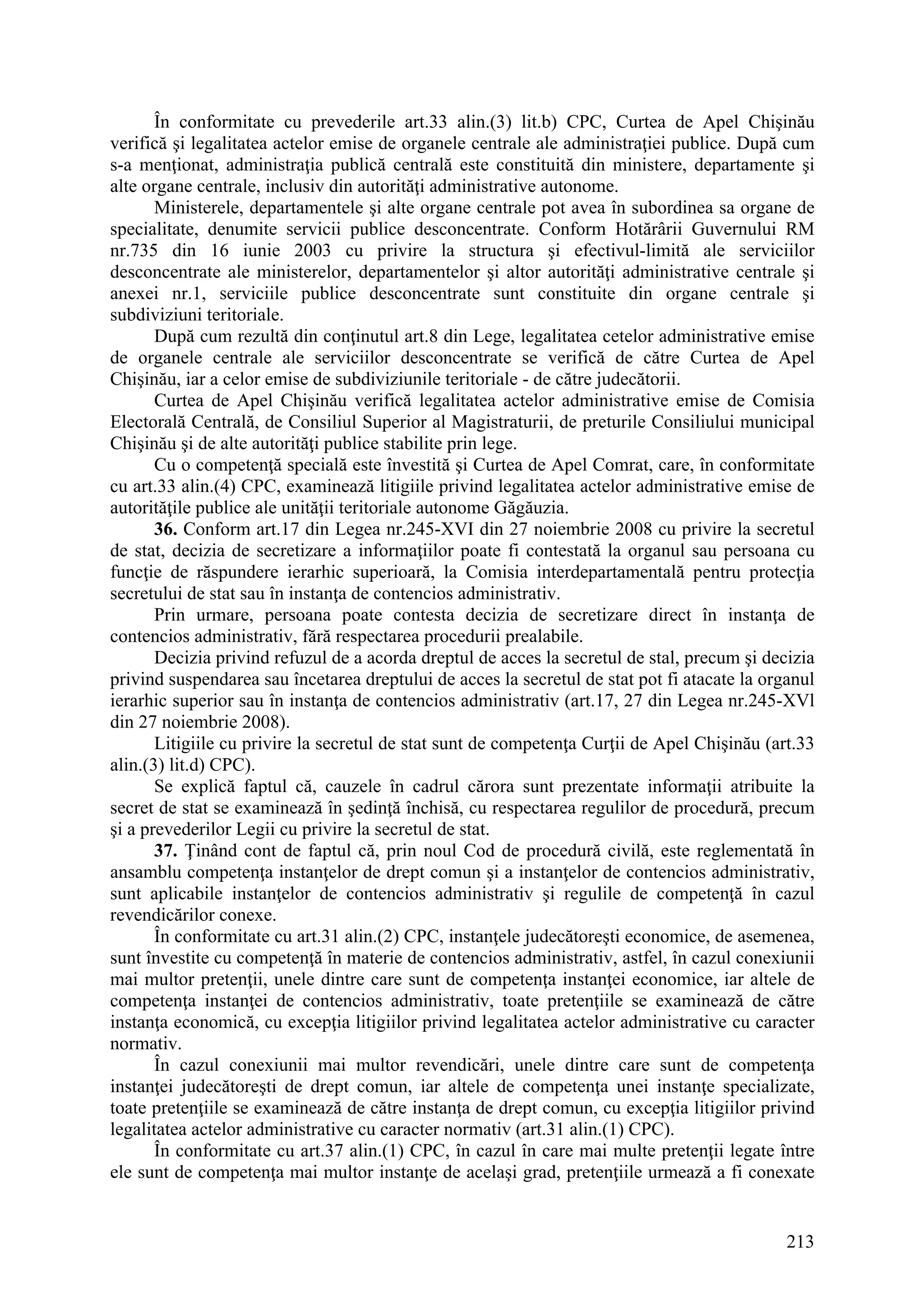 213
În conformitate cu prevederile art.33 alin.(3) lit.b) CPC, Curtea de Apel Chişinău
verifică şi legalitatea actelor emise de organele centrale ale administraţiei publice. După cum
s-a menţionat, administraţia publică centrală este constituită din ministere, departamente şi
alte organe centrale, inclusiv din autorităţi administrative autonome.
Ministerele, departamentele şi alte organe centrale pot avea în subordinea sa organe de
specialitate, denumite servicii publice desconcentrate. Conform Hotărârii Guvernului RM
nr.735 din 16 iunie 2003 cu privire la structura şi efectivul-limită ale serviciilor
desconcentrate ale ministerelor, departamentelor şi altor autorităţi administrative centrale şi
anexei nr.1, serviciile publice desconcentrate sunt constituite din organe centrale şi
subdiviziuni teritoriale.
După cum rezultă din conţinutul art.8 din Lege, legalitatea cetelor administrative emise
de organele centrale ale serviciilor desconcentrate se verifică de către Curtea de Apel
Chişinău, iar a celor emise de subdiviziunile teritoriale - de către judecătorii.
Curtea de Apel Chişinău verifică legalitatea actelor administrative emise de Comisia
Electorală Centrală, de Consiliul Superior al Magistraturii, de preturile Consiliului municipal
Chişinău şi de alte autorităţi publice stabilite prin lege.
Cu o competenţă specială este învestită şi Curtea de Apel Comrat, care, în conformitate
cu art.33 alin.(4) CPC, examinează litigiile privind legalitatea actelor administrative emise de
autorităţile publice ale unităţii teritoriale autonome Găgăuzia.
36. Conform art.17 din Legea nr.245-XVI din 27 noiembrie 2008 cu privire la secretul
de stat, decizia de secretizare a informaţiilor poate fi contestată la organul sau persoana cu
funcţie de răspundere ierarhic superioară, la Comisia interdepartamentală pentru protecţia
secretului de stat sau în instanţa de contencios administrativ.
Prin urmare, persoana poate contesta decizia de secretizare direct în instanţa de
contencios administrativ, fără respectarea procedurii prealabile.
Decizia privind refuzul de a acorda dreptul de acces la secretul de stal, precum şi decizia
privind suspendarea sau încetarea dreptului de acces la secretul de stat pot fi atacate la organul
ierarhic superior sau în instanţa de contencios administrativ (art.17, 27 din Legea nr.245-XVl
din 27 noiembrie 2008).
Litigiile cu privire la secretul de stat sunt de competenţa Curţii de Apel Chişinău (art.33
alin.(3) lit.d) CPC).
Se explică faptul că, cauzele în cadrul cărora sunt prezentate informaţii atribuite la
secret de stat se examinează în şedinţă închisă, cu respectarea regulilor de procedură, precum
şi a prevederilor Legii cu privire la secretul de stat.
37. Ţinând cont de faptul că, prin noul Cod de procedură civilă, este reglementată în
ansamblu competenţa instanţelor de drept comun şi a instanţelor de contencios administrativ,
sunt aplicabile instanţelor de contencios administrativ şi regulile de competenţă în cazul
revendicărilor conexe.
În conformitate cu art.31 alin.(2) CPC, instanţele judecătoreşti economice, de asemenea,
sunt învestite cu competenţă în materie de contencios administrativ, astfel, în cazul conexiunii
mai multor pretenţii, unele dintre care sunt de competenţa instanţei economice, iar altele de
competenţa instanţei de contencios administrativ, toate pretenţiile se examinează de către
instanţa economică, cu excepţia litigiilor privind legalitatea actelor administrative cu caracter
normativ.
În cazul conexiunii mai multor revendicări, unele dintre care sunt de competenţa
instanţei judecătoreşti de drept comun, iar altele de competenţa unei instanţe specializate,
toate pretenţiile se examinează de către instanţa de drept comun, cu excepţia litigiilor privind
legalitatea actelor administrative cu caracter normativ (art.31 alin.(1) CPC).
În conformitate cu art.37 alin.(1) CPC, în cazul în care mai multe pretenţii legate între
ele sunt de competenţa mai multor instanţe de acelaşi grad, pretenţiile urmează a fi conexate
 
