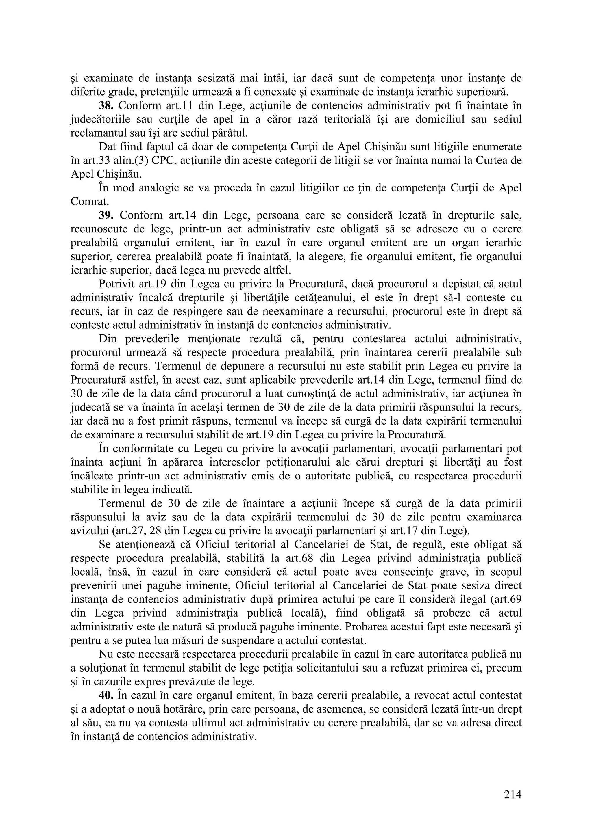 214
şi examinate de instanţa sesizată mai întâi, iar dacă sunt de competenţa unor instanţe de
diferite grade, pretenţiile urmează a fi conexate şi examinate de instanţa ierarhic superioară.
38. Conform art.11 din Lege, acţiunile de contencios administrativ pot fi înaintate în
judecătoriile sau curţile de apel în a căror rază teritorială îşi are domiciliul sau sediul
reclamantul sau îşi are sediul pârâtul.
Dat fiind faptul că doar de competenţa Curţii de Apel Chişinău sunt litigiile enumerate
în art.33 alin.(3) CPC, acţiunile din aceste categorii de litigii se vor înainta numai la Curtea de
Apel Chişinău.
În mod analogic se va proceda în cazul litigiilor ce ţin de competenţa Curţii de Apel
Comrat.
39. Conform art.14 din Lege, persoana care se consideră lezată în drepturile sale,
recunoscute de lege, printr-un act administrativ este obligată să se adreseze cu o cerere
prealabilă organului emitent, iar în cazul în care organul emitent are un organ ierarhic
superior, cererea prealabilă poate fi înaintată, la alegere, fie organului emitent, fie organului
ierarhic superior, dacă legea nu prevede altfel.
Potrivit art.19 din Legea cu privire la Procuratură, dacă procurorul a depistat că actul
administrativ încalcă drepturile şi libertăţile cetăţeanului, el este în drept să-l conteste cu
recurs, iar în caz de respingere sau de neexaminare a recursului, procurorul este în drept să
conteste actul administrativ în instanţă de contencios administrativ.
Din prevederile menţionate rezultă că, pentru contestarea actului administrativ,
procurorul urmează să respecte procedura prealabilă, prin înaintarea cererii prealabile sub
formă de recurs. Termenul de depunere a recursului nu este stabilit prin Legea cu privire la
Procuratură astfel, în acest caz, sunt aplicabile prevederile art.14 din Lege, termenul fiind de
30 de zile de la data când procurorul a luat cunoştinţă de actul administrativ, iar acţiunea în
judecată se va înainta în acelaşi termen de 30 de zile de la data primirii răspunsului la recurs,
iar dacă nu a fost primit răspuns, termenul va începe să curgă de la data expirării termenului
de examinare a recursului stabilit de art.19 din Legea cu privire la Procuratură.
În conformitate cu Legea cu privire la avocaţii parlamentari, avocaţii parlamentari pot
înainta acţiuni în apărarea intereselor petiţionarului ale cărui drepturi şi libertăţi au fost
încălcate printr-un act administrativ emis de o autoritate publică, cu respectarea procedurii
stabilite în legea indicată.
Termenul de 30 de zile de înaintare a acţiunii începe să curgă de la data primirii
răspunsului la aviz sau de la data expirării termenului de 30 de zile pentru examinarea
avizului (art.27, 28 din Legea cu privire la avocaţii parlamentari şi art.17 din Lege).
Se atenţionează că Oficiul teritorial al Cancelariei de Stat, de regulă, este obligat să
respecte procedura prealabilă, stabilită la art.68 din Legea privind administraţia publică
locală, însă, în cazul în care consideră că actul poate avea consecinţe grave, în scopul
prevenirii unei pagube iminente, Oficiul teritorial al Cancelariei de Stat poate sesiza direct
instanţa de contencios administrativ după primirea actului pe care îl consideră ilegal (art.69
din Legea privind administraţia publică locală), fiind obligată să probeze că actul
administrativ este de natură să producă pagube iminente. Probarea acestui fapt este necesară şi
pentru a se putea lua măsuri de suspendare a actului contestat.
Nu este necesară respectarea procedurii prealabile în cazul în care autoritatea publică nu
a soluţionat în termenul stabilit de lege petiţia solicitantului sau a refuzat primirea ei, precum
şi în cazurile expres prevăzute de lege.
40. În cazul în care organul emitent, în baza cererii prealabile, a revocat actul contestat
şi a adoptat o nouă hotărâre, prin care persoana, de asemenea, se consideră lezată într-un drept
al său, ea nu va contesta ultimul act administrativ cu cerere prealabilă, dar se va adresa direct
în instanţă de contencios administrativ.
 