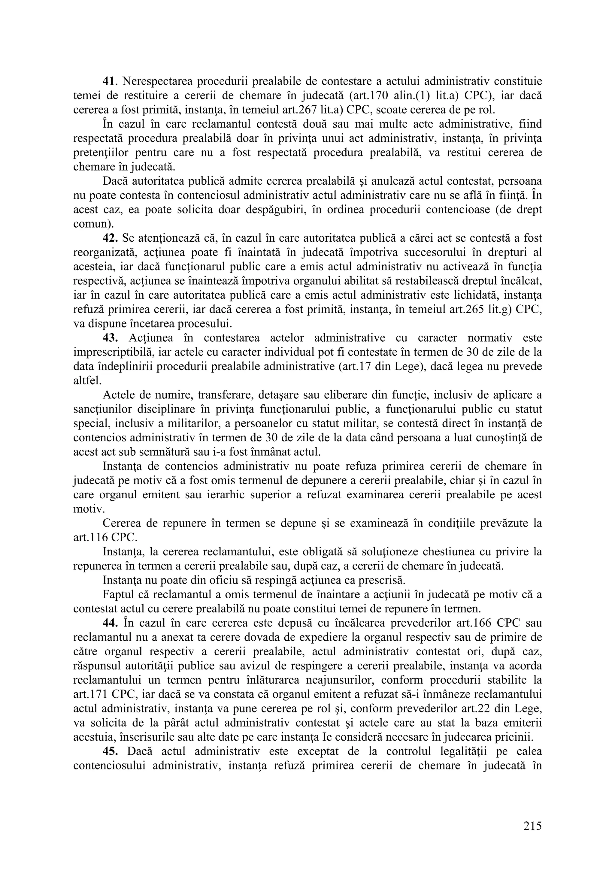 215
41. Nerespectarea procedurii prealabile de contestare a actului administrativ constituie
temei de restituire a cererii de chemare în judecată (art.170 alin.(1) lit.a) CPC), iar dacă
cererea a fost primită, instanţa, în temeiul art.267 lit.a) CPC, scoate cererea de pe rol.
În cazul în care reclamantul contestă două sau mai multe acte administrative, fiind
respectată procedura prealabilă doar în privinţa unui act administrativ, instanţa, în privinţa
pretenţiilor pentru care nu a fost respectată procedura prealabilă, va restitui cererea de
chemare în judecată.
Dacă autoritatea publică admite cererea prealabilă şi anulează actul contestat, persoana
nu poate contesta în contenciosul administrativ actul administrativ care nu se află în fiinţă. În
acest caz, ea poate solicita doar despăgubiri, în ordinea procedurii contencioase (de drept
comun).
42. Se atenţionează că, în cazul în care autoritatea publică a cărei act se contestă a fost
reorganizată, acţiunea poate fi înaintată în judecată împotriva succesorului în drepturi al
acesteia, iar dacă funcţionarul public care a emis actul administrativ nu activează în funcţia
respectivă, acţiunea se înaintează împotriva organului abilitat să restabilească dreptul încălcat,
iar în cazul în care autoritatea publică care a emis actul administrativ este lichidată, instanţa
refuză primirea cererii, iar dacă cererea a fost primită, instanţa, în temeiul art.265 lit.g) CPC,
va dispune încetarea procesului.
43. Acţiunea în contestarea actelor administrative cu caracter normativ este
imprescriptibilă, iar actele cu caracter individual pot fi contestate în termen de 30 de zile de la
data îndeplinirii procedurii prealabile administrative (art.17 din Lege), dacă legea nu prevede
altfel.
Actele de numire, transferare, detaşare sau eliberare din funcţie, inclusiv de aplicare a
sancţiunilor disciplinare în privinţa funcţionarului public, a funcţionarului public cu statut
special, inclusiv a militarilor, a persoanelor cu statut militar, se contestă direct în instanţă de
contencios administrativ în termen de 30 de zile de la data când persoana a luat cunoştinţă de
acest act sub semnătură sau i-a fost înmânat actul.
Instanţa de contencios administrativ nu poate refuza primirea cererii de chemare în
judecată pe motiv că a fost omis termenul de depunere a cererii prealabile, chiar şi în cazul în
care organul emitent sau ierarhic superior a refuzat examinarea cererii prealabile pe acest
motiv.
Cererea de repunere în termen se depune şi se examinează în condiţiile prevăzute la
art.116 CPC.
Instanţa, la cererea reclamantului, este obligată să soluţioneze chestiunea cu privire la
repunerea în termen a cererii prealabile sau, după caz, a cererii de chemare în judecată.
Instanţa nu poate din oficiu să respingă acţiunea ca prescrisă.
Faptul că reclamantul a omis termenul de înaintare a acţiunii în judecată pe motiv că a
contestat actul cu cerere prealabilă nu poate constitui temei de repunere în termen.
44. În cazul în care cererea este depusă cu încălcarea prevederilor art.166 CPC sau
reclamantul nu a anexat ta cerere dovada de expediere la organul respectiv sau de primire de
către organul respectiv a cererii prealabile, actul administrativ contestat ori, după caz,
răspunsul autorităţii publice sau avizul de respingere a cererii prealabile, instanţa va acorda
reclamantului un termen pentru înlăturarea neajunsurilor, conform procedurii stabilite la
art.171 CPC, iar dacă se va constata că organul emitent a refuzat să-i înmâneze reclamantului
actul administrativ, instanţa va pune cererea pe rol şi, conform prevederilor art.22 din Lege,
va solicita de la pârât actul administrativ contestat şi actele care au stat la baza emiterii
acestuia, înscrisurile sau alte date pe care instanţa Ie consideră necesare în judecarea pricinii.
45. Dacă actul administrativ este exceptat de la controlul legalităţii pe calea
contenciosului administrativ, instanţa refuză primirea cererii de chemare în judecată în
 