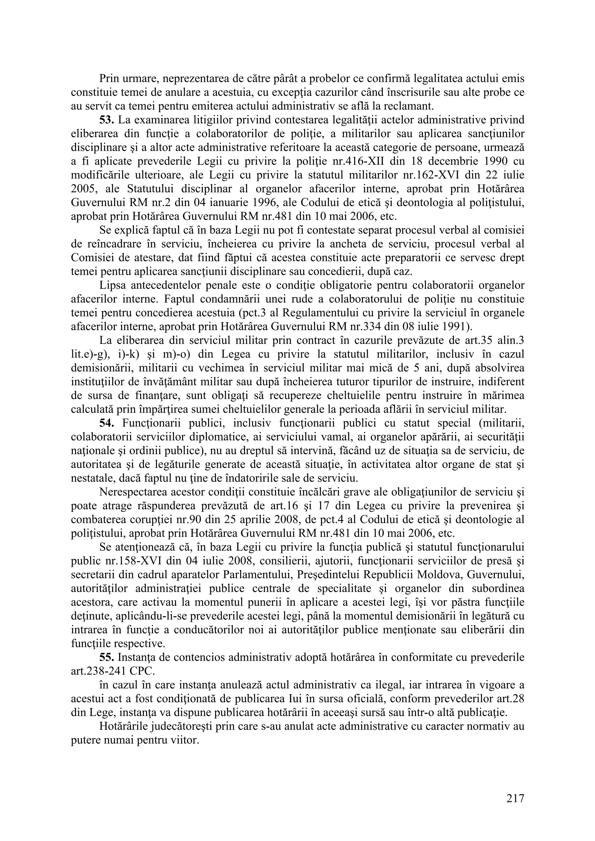 217
Prin urmare, neprezentarea de către pârât a probelor ce confirmă legalitatea actului emis
constituie temei de anulare a acestuia, cu excepţia cazurilor când înscrisurile sau alte probe ce
au servit ca temei pentru emiterea actului administrativ se află la reclamant.
53. La examinarea litigiilor privind contestarea legalităţii actelor administrative privind
eliberarea din funcţie a colaboratorilor de poliţie, a militarilor sau aplicarea sancţiunilor
disciplinare şi a altor acte administrative referitoare la această categorie de persoane, urmează
a fi aplicate prevederile Legii cu privire la poliţie nr.416-XII din 18 decembrie 1990 cu
modificările ulterioare, ale Legii cu privire la statutul militarilor nr.162-XVI din 22 iulie
2005, ale Statutului disciplinar al organelor afacerilor interne, aprobat prin Hotărârea
Guvernului RM nr.2 din 04 ianuarie 1996, ale Codului de etică şi deontologia al poliţistului,
aprobat prin Hotărârea Guvernului RM nr.481 din 10 mai 2006, etc.
Se explică faptul că în baza Legii nu pot fi contestate separat procesul verbal al comisiei
de reîncadrare în serviciu, încheierea cu privire la ancheta de serviciu, procesul verbal al
Comisiei de atestare, dat fiind făptui că acestea constituie acte preparatorii ce servesc drept
temei pentru aplicarea sancţiunii disciplinare sau concedierii, după caz.
Lipsa antecedentelor penale este o condiţie obligatorie pentru colaboratorii organelor
afacerilor interne. Faptul condamnării unei rude a colaboratorului de poliţie nu constituie
temei pentru concedierea acestuia (pct.3 al Regulamentului cu privire la serviciul în organele
afacerilor interne, aprobat prin Hotărârea Guvernului RM nr.334 din 08 iulie 1991).
La eliberarea din serviciul militar prin contract în cazurile prevăzute de art.35 alin.3
lit.e)-g), i)-k) şi m)-o) din Legea cu privire la statutul militarilor, inclusiv în cazul
demisionării, militarii cu vechimea în serviciul militar mai mică de 5 ani, după absolvirea
instituţiilor de învăţământ militar sau după încheierea tuturor tipurilor de instruire, indiferent
de sursa de finanţare, sunt obligaţi să recupereze cheltuielile pentru instruire în mărimea
calculată prin împărţirea sumei cheltuielilor generale la perioada aflării în serviciul militar.
54. Funcţionarii publici, inclusiv funcţionarii publici cu statut special (militarii,
colaboratorii serviciilor diplomatice, ai serviciului vamal, ai organelor apărării, ai securităţii
naţionale şi ordinii publice), nu au dreptul să intervină, făcând uz de situaţia sa de serviciu, de
autoritatea şi de legăturile generate de această situaţie, în activitatea altor organe de stat şi
nestatale, dacă faptul nu ţine de îndatoririle sale de serviciu.
Nerespectarea acestor condiţii constituie încălcări grave ale obligaţiunilor de serviciu şi
poate atrage răspunderea prevăzută de art.16 şi 17 din Legea cu privire la prevenirea şi
combaterea corupţiei nr.90 din 25 aprilie 2008, de pct.4 al Codului de etică şi deontologie al
poliţistului, aprobat prin Hotărârea Guvernului RM nr.481 din 10 mai 2006, etc.
Se atenţionează că, în baza Legii cu privire la funcţia publică şi statutul funcţionarului
public nr.158-XVI din 04 iulie 2008, consilierii, ajutorii, funcţionarii serviciilor de presă şi
secretarii din cadrul aparatelor Parlamentului, Preşedintelui Republicii Moldova, Guvernului,
autorităţilor administraţiei publice centrale de specialitate şi organelor din subordinea
acestora, care activau la momentul punerii în aplicare a acestei legi, îşi vor păstra funcţiile
deţinute, aplicându-li-se prevederile acestei legi, până la momentul demisionării în legătură cu
intrarea în funcţie a conducătorilor noi ai autorităţilor publice menţionate sau eliberării din
funcţiile respective.
55. Instanţa de contencios administrativ adoptă hotărârea în conformitate cu prevederile
art.238-241 CPC.
în cazul în care instanţa anulează actul administrativ ca ilegal, iar intrarea în vigoare a
acestui act a fost condiţionată de publicarea Iui în sursa oficială, conform prevederilor art.28
din Lege, instanţa va dispune publicarea hotărârii în aceeaşi sursă sau într-o altă publicaţie.
Hotărârile judecătoreşti prin care s-au anulat acte administrative cu caracter normativ au
putere numai pentru viitor.
 