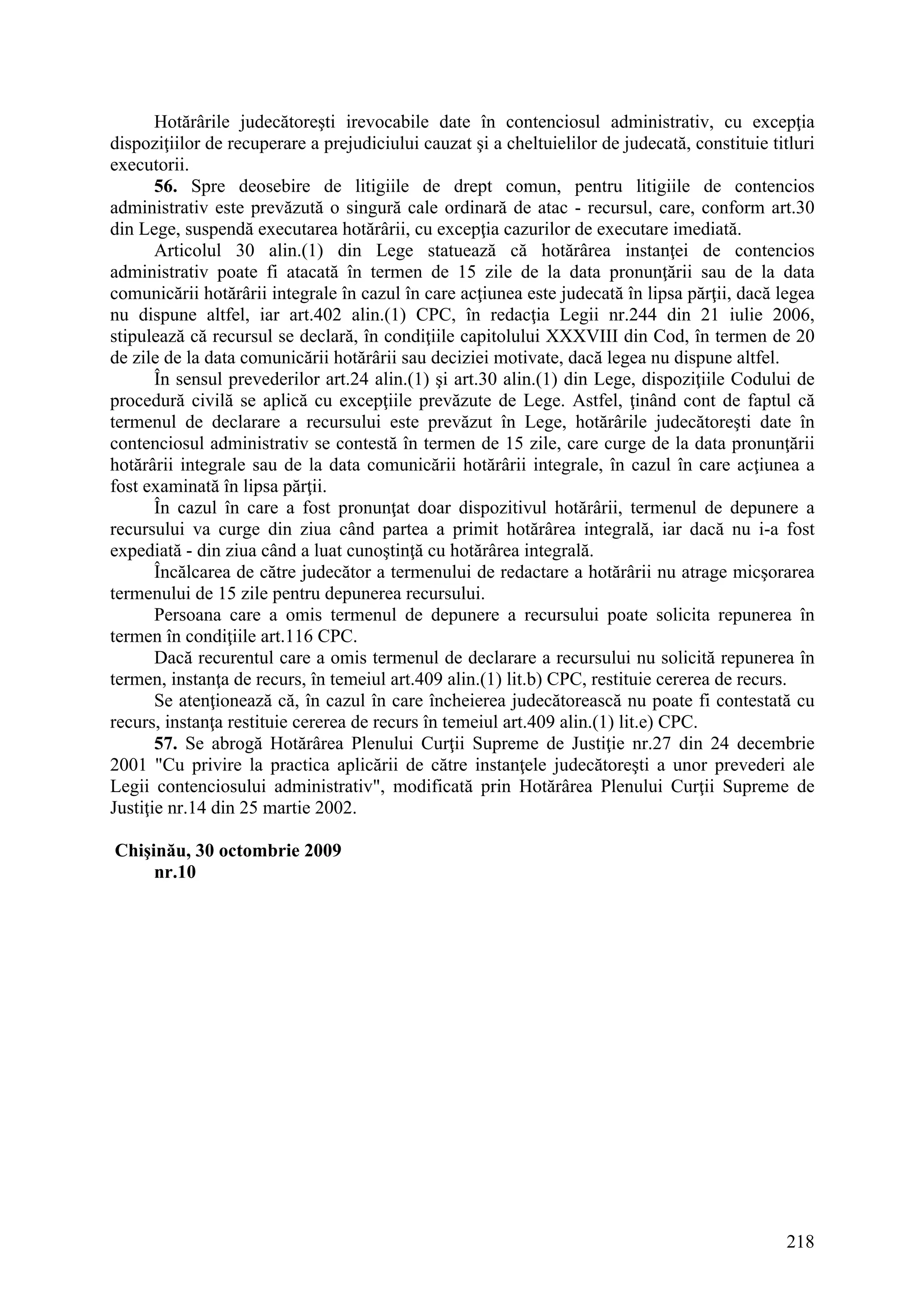 218
Hotărârile judecătoreşti irevocabile date în contenciosul administrativ, cu excepţia
dispoziţiilor de recuperare a prejudiciului cauzat şi a cheltuielilor de judecată, constituie titluri
executorii.
56. Spre deosebire de litigiile de drept comun, pentru litigiile de contencios
administrativ este prevăzută o singură cale ordinară de atac - recursul, care, conform art.30
din Lege, suspendă executarea hotărârii, cu excepţia cazurilor de executare imediată.
Articolul 30 alin.(1) din Lege statuează că hotărârea instanţei de contencios
administrativ poate fi atacată în termen de 15 zile de la data pronunţării sau de la data
comunicării hotărârii integrale în cazul în care acţiunea este judecată în lipsa părţii, dacă legea
nu dispune altfel, iar art.402 alin.(1) CPC, în redacţia Legii nr.244 din 21 iulie 2006,
stipulează că recursul se declară, în condiţiile capitolului XXXVIII din Cod, în termen de 20
de zile de la data comunicării hotărârii sau deciziei motivate, dacă legea nu dispune altfel.
În sensul prevederilor art.24 alin.(1) şi art.30 alin.(1) din Lege, dispoziţiile Codului de
procedură civilă se aplică cu excepţiile prevăzute de Lege. Astfel, ţinând cont de faptul că
termenul de declarare a recursului este prevăzut în Lege, hotărârile judecătoreşti date în
contenciosul administrativ se contestă în termen de 15 zile, care curge de la data pronunţării
hotărârii integrale sau de la data comunicării hotărârii integrale, în cazul în care acţiunea a
fost examinată în lipsa părţii.
În cazul în care a fost pronunţat doar dispozitivul hotărârii, termenul de depunere a
recursului va curge din ziua când partea a primit hotărârea integrală, iar dacă nu i-a fost
expediată - din ziua când a luat cunoştinţă cu hotărârea integrală.
Încălcarea de către judecător a termenului de redactare a hotărârii nu atrage micşorarea
termenului de 15 zile pentru depunerea recursului.
Persoana care a omis termenul de depunere a recursului poate solicita repunerea în
termen în condiţiile art.116 CPC.
Dacă recurentul care a omis termenul de declarare a recursului nu solicită repunerea în
termen, instanţa de recurs, în temeiul art.409 alin.(1) lit.b) CPC, restituie cererea de recurs.
Se atenţionează că, în cazul în care încheierea judecătorească nu poate fi contestată cu
recurs, instanţa restituie cererea de recurs în temeiul art.409 alin.(1) lit.e) CPC.
57. Se abrogă Hotărârea Plenului Curţii Supreme de Justiţie nr.27 din 24 decembrie
2001 "Cu privire la practica aplicării de către instanţele judecătoreşti a unor prevederi ale
Legii contenciosului administrativ", modificată prin Hotărârea Plenului Curţii Supreme de
Justiţie nr.14 din 25 martie 2002.
Chişinău, 30 octombrie 2009
nr.10
 