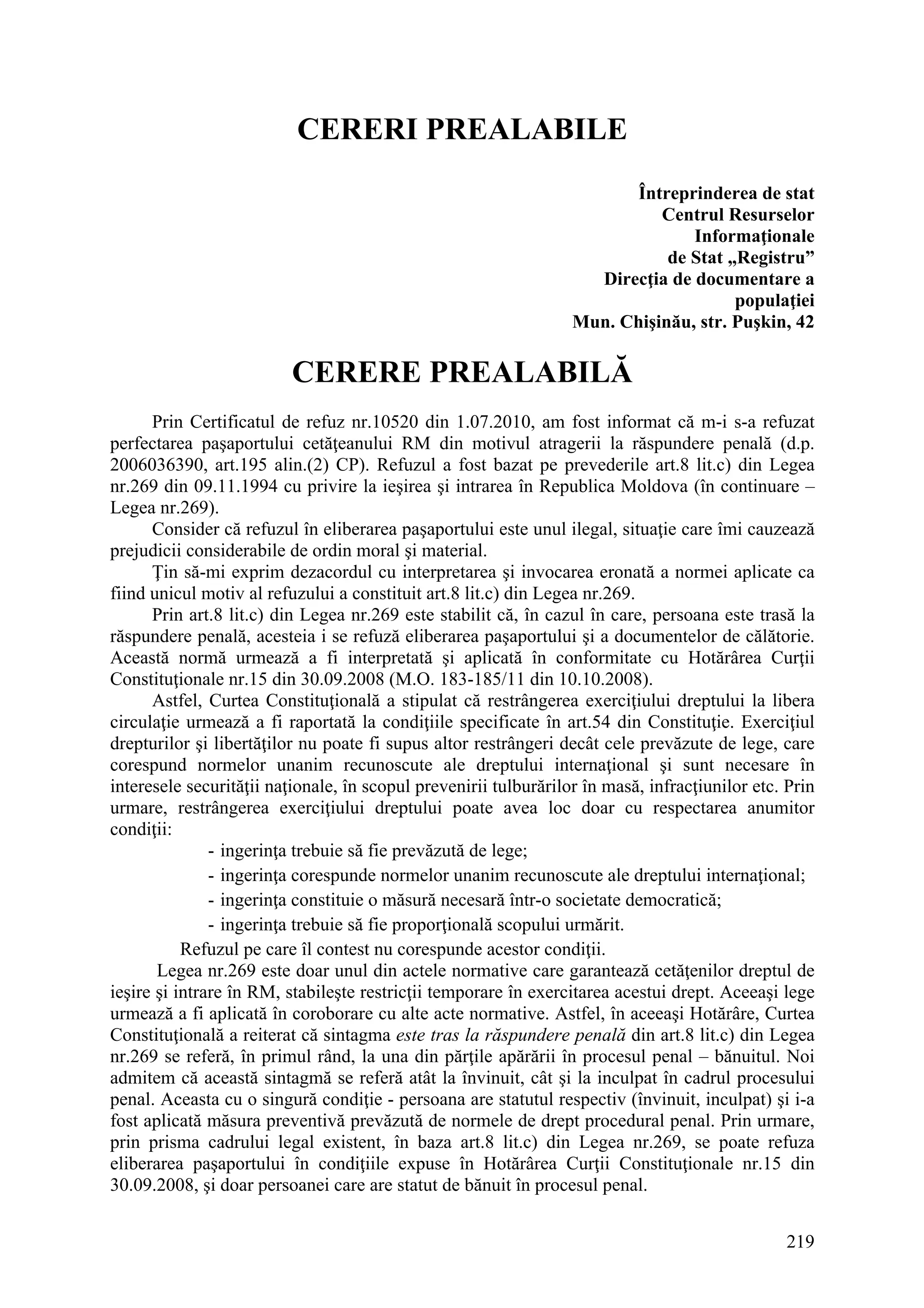 219
CERERI PREALABILE
Întreprinderea de stat
Centrul Resurselor
Informaţionale
de Stat „Registru”
Direcţia de documentare a
populaţiei
Mun. Chişinău, str. Puşkin, 42
CERERE PREALABILĂ
Prin Certificatul de refuz nr.10520 din 1.07.2010, am fost informat că m-i s-a refuzat
perfectarea paşaportului cetăţeanului RM din motivul atragerii la răspundere penală (d.p.
2006036390, art.195 alin.(2) CP). Refuzul a fost bazat pe prevederile art.8 lit.c) din Legea
nr.269 din 09.11.1994 cu privire la ieşirea şi intrarea în Republica Moldova (în continuare –
Legea nr.269).
Consider că refuzul în eliberarea paşaportului este unul ilegal, situaţie care îmi cauzează
prejudicii considerabile de ordin moral şi material.
Ţin să-mi exprim dezacordul cu interpretarea şi invocarea eronată a normei aplicate ca
fiind unicul motiv al refuzului a constituit art.8 lit.c) din Legea nr.269.
Prin art.8 lit.c) din Legea nr.269 este stabilit că, în cazul în care, persoana este trasă la
răspundere penală, acesteia i se refuză eliberarea paşaportului şi a documentelor de călătorie.
Această normă urmează a fi interpretată şi aplicată în conformitate cu Hotărârea Curţii
Constituţionale nr.15 din 30.09.2008 (M.O. 183-185/11 din 10.10.2008).
Astfel, Curtea Constituţională a stipulat că restrângerea exerciţiului dreptului la libera
circulaţie urmează a fi raportată la condiţiile specificate în art.54 din Constituţie. Exerciţiul
drepturilor şi libertăţilor nu poate fi supus altor restrângeri decât cele prevăzute de lege, care
corespund normelor unanim recunoscute ale dreptului internaţional şi sunt necesare în
interesele securităţii naţionale, în scopul prevenirii tulburărilor în masă, infracţiunilor etc. Prin
urmare, restrângerea exerciţiului dreptului poate avea loc doar cu respectarea anumitor
condiţii:
- ingerinţa trebuie să fie prevăzută de lege;
- ingerinţa corespunde normelor unanim recunoscute ale dreptului internaţional;
- ingerinţa constituie o măsură necesară într-o societate democratică;
- ingerinţa trebuie să fie proporţională scopului urmărit.
Refuzul pe care îl contest nu corespunde acestor condiţii.
Legea nr.269 este doar unul din actele normative care garantează cetăţenilor dreptul de
ieşire şi intrare în RM, stabileşte restricţii temporare în exercitarea acestui drept. Aceeaşi lege
urmează a fi aplicată în coroborare cu alte acte normative. Astfel, în aceeaşi Hotărâre, Curtea
Constituţională a reiterat că sintagma este tras la răspundere penală din art.8 lit.c) din Legea
nr.269 se referă, în primul rând, la una din părţile apărării în procesul penal – bănuitul. Noi
admitem că această sintagmă se referă atât la învinuit, cât şi la inculpat în cadrul procesului
penal. Aceasta cu o singură condiţie - persoana are statutul respectiv (învinuit, inculpat) şi i-a
fost aplicată măsura preventivă prevăzută de normele de drept procedural penal. Prin urmare,
prin prisma cadrului legal existent, în baza art.8 lit.c) din Legea nr.269, se poate refuza
eliberarea paşaportului în condiţiile expuse în Hotărârea Curţii Constituţionale nr.15 din
30.09.2008, şi doar persoanei care are statut de bănuit în procesul penal.
 